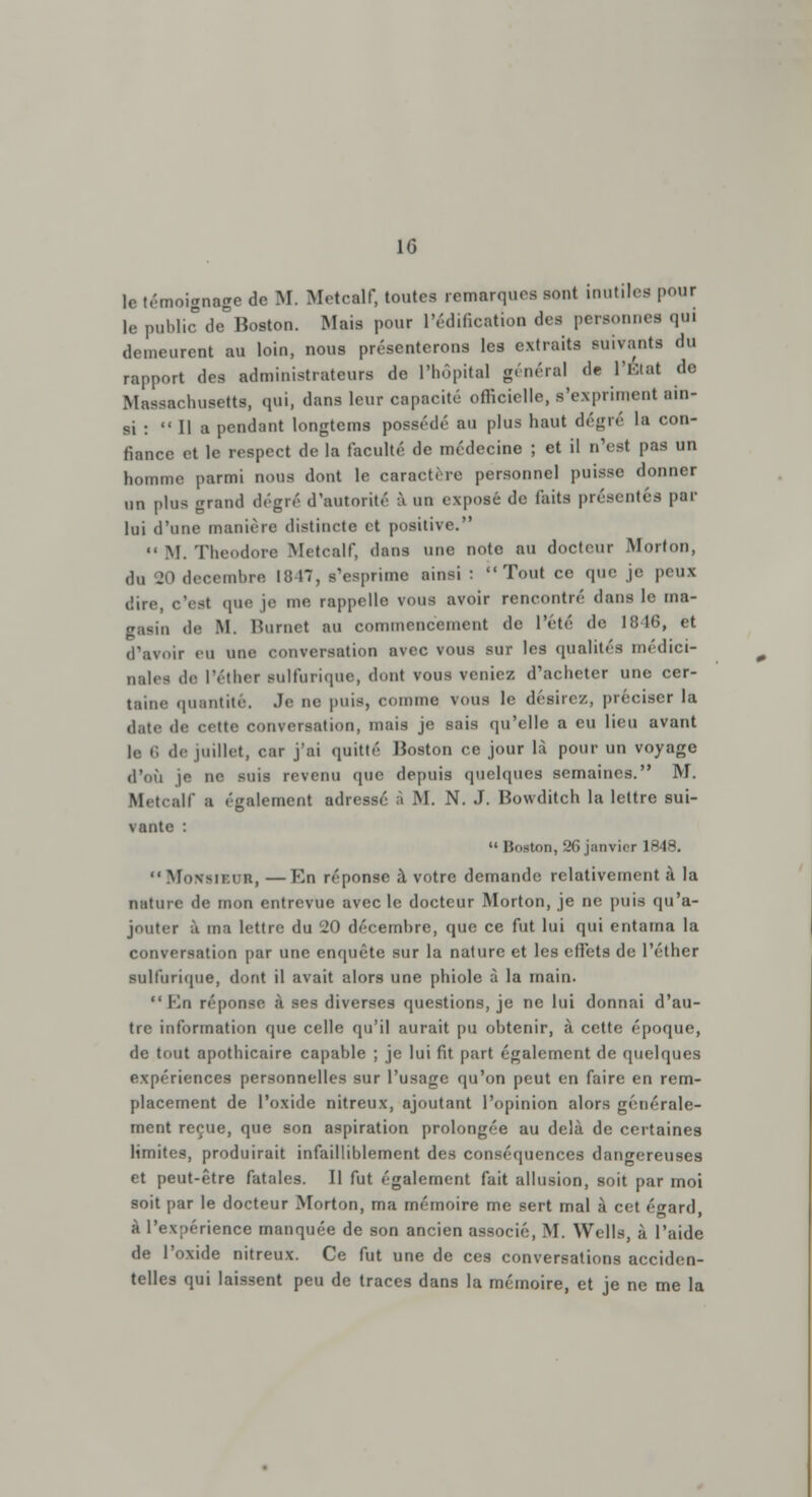 le témoignage do M. Metcalf, toutes remarquée sont inutiles pour le public àe Boston. Mais pour l'édification des personnes qui demeurent au loin, nous présenterons les extraits suivants du rapport des administrateurs de l'hôpital général de l'Etat de Massachusetts, qui, dans leur capacité officielle, s'expriment ain- si :  Il a pendant longtems possédé au plus haut degré la con- fiance et le respect de la faculté de médecine ; et il n'est pas un homme parmi nous dont le caractère personnel puisse donner un plus grand degré d'autorité à un exposé de faits présentés par lui d'une manière distincte et positive.  M. Théodore Metcalf, dans une note au docteur Mort on, du 20 décembre 1847, s'esprime ainsi : Tout ce que je peui dire, c'est que je me rappelle vous avoir rencontré dans le ma- gasin de M. Burnet au commencement de l'été de 1846, et d'avoir eu une conversation avec vous sur les qualités médici- nales de lYther aulfurique, dont vous veniez d'acheter une cer- taine quantité. Je ne puis, comme vous le désire/, préciser la date de cette conversation, mais je sais qu'elle a eu lieu avant |« 6 de juillet, car j'ai quitté Moston ce jour là pour un voyage d'où je ne suis revenu que depuis quelques semaines. M. Metcalf a également adressé à M. N. J. Bowditch la lettre sui- vante :  Boston, 26 janvier 1848.  MONSIEUR, —En réponse à votre demande relativement à la nature de mon entrevue avec le docteur Morton, je ne puis qu'a- jouter à ma lettre du 20 décembre, que ce fut lui qui entama la conversation par une enquête sur la nature et les effets de l'éther sulfurique, dont il avait alors une phiole à la main.  En réponse à ses diverses questions, je ne lui donnai d'au- tre information que celle qu'il aurait pu obtenir, à cette époque, de tout apothicaire capable ; je lui fit part également de quelques expériences personnelles sur l'usage qu'on peut en faire en rem- placement de l'oxide nitreux, ajoutant l'opinion alors générale- ment reçue, que son aspiration prolongée au delà de certaines limites, produirait infailliblement des conséquences dangereuses et peut-être fatales. Il fut également fait allusion, soit par moi soit par le docteur Morton, ma mémoire me sert mal à cet é^ard, à l'expérience manquée de son ancien associé, M. Wells, à l'aide de l'oxide nitreux. Ce fut une de ces conversations acciden- telles qui laissent peu de traces dans la mémoire, et je ne me la
