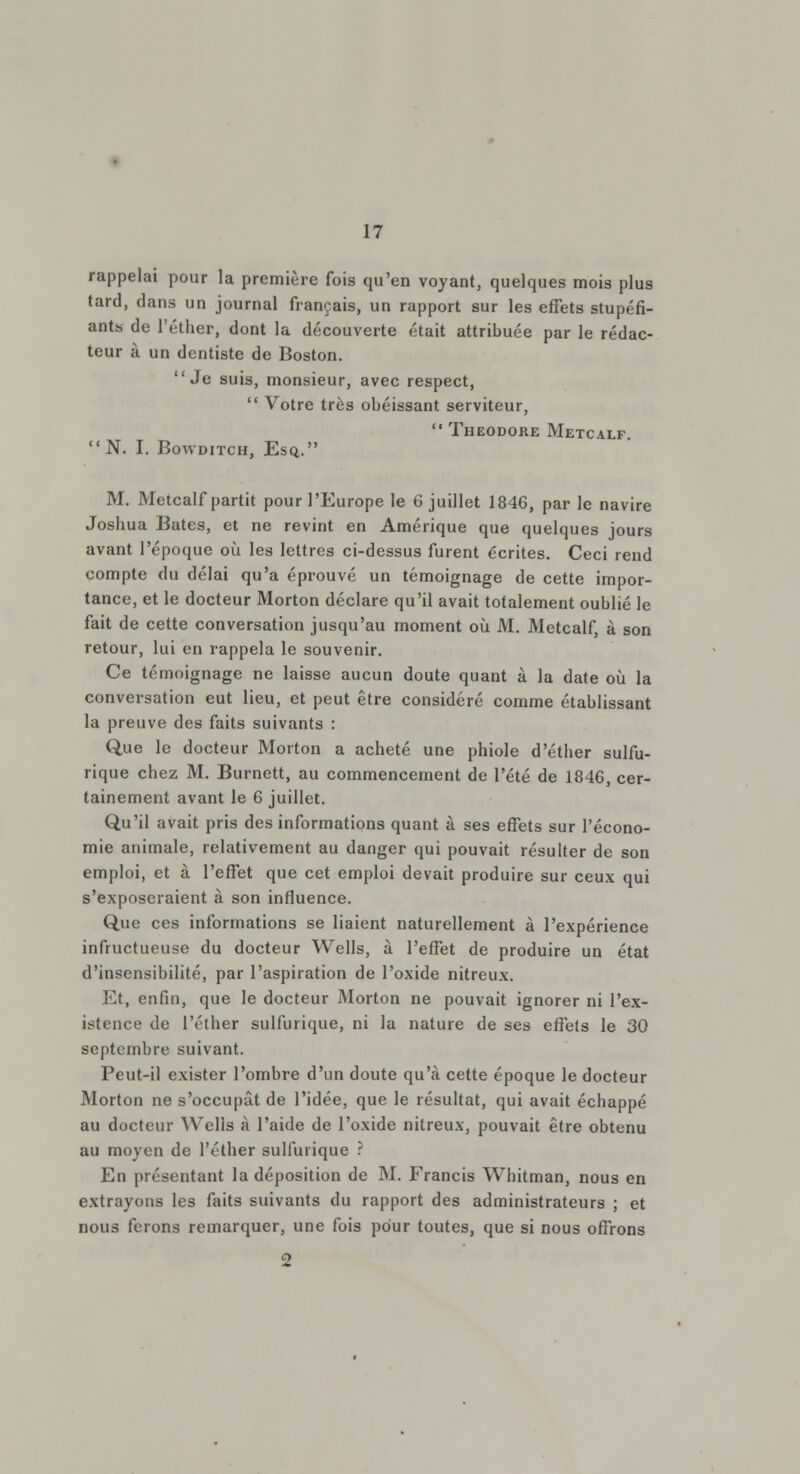 rappelai pour la première fois qu'en voyant, quelques mois plus tard, dans un journal français, un rapport sur les effets stupéfi- ants de l'éther, dont la découverte était attribuée par le rédac- teur à un dentiste de Boston. Je suis, monsieur, avec respect,  Votre très obéissant serviteur,  Théodore Metcalf N. I. Bowditch, Esq. M. Metcalf partit pour l'Europe le 6 juillet 1846, par le navire Joshua Bâtes, et ne revint en Amérique que quelques jours avant l'époque où les lettres ci-dessus furent écrites. Ceci rend compte du délai qu'a éprouvé un témoignage de cette impor- tance, et le docteur Morton déclare qu'il avait totalement oublié le fait de cette conversation jusqu'au moment où M. Metcalf, à son retour, lui en rappela le souvenir. Ce témoignage ne laisse aucun doute quant à la date où la conversation eut lieu, et peut être considéré comme établissant la preuve des faits suivants : Que le docteur Morton a acheté une phiole d'éther sulfu- rique chez M. Burnett, au commencement de l'été de 1846, cer- tainement avant le 6 juillet. Qu'il avait pris des informations quant à ses effets sur l'écono- mie animale, relativement au danger qui pouvait résulter de son emploi, et à l'effet que cet emploi devait produire sur ceux qui s'exposeraient à son influence. Que ces informations se liaient naturellement à l'expérience infructueuse du docteur Wells, à l'effet de produire un état d'insensibilité, par l'aspiration de l'oxide nitreux. Et, enfin, que le docteur Morton ne pouvait ignorer ni l'ex- istence de l'éther sulfurique, ni la nature de ses effets le 30 septembre suivant. Peut-il exister l'ombre d'un doute qu'à cette époque le docteur Morton ne s'occupât de l'idée, que le résultat, qui avait échappé au docteur Wells à l'aide de l'oxide nitreux, pouvait être obtenu au moyen de l'éther sulfurique ? En présentant la déposition de M. Francis Whitman, nous en extrayons les faits suivants du rapport des administrateurs ; et nous ferons remarquer, une fois pour toutes, que si nous offrons