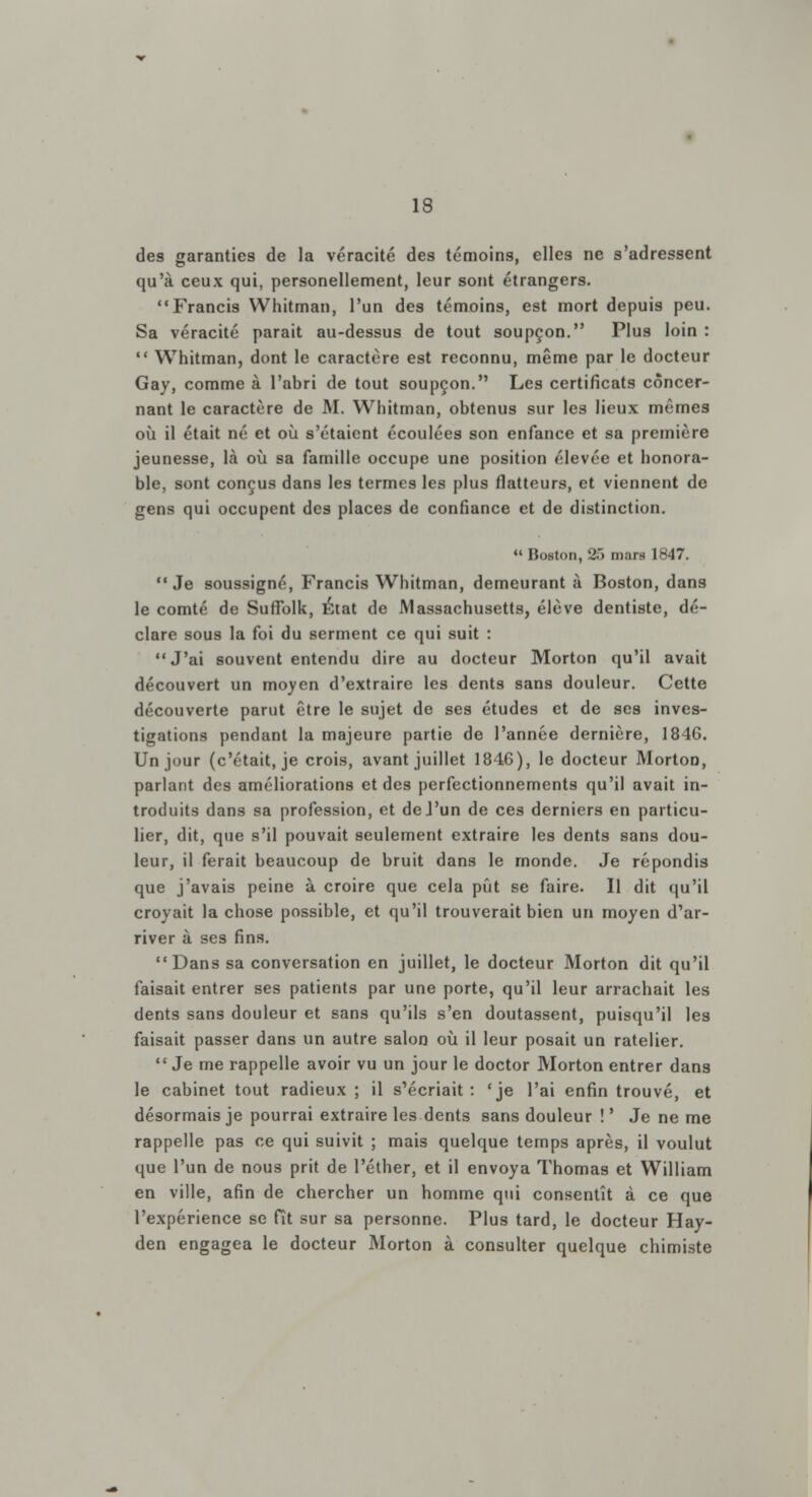 de9 garanties de la véracité des témoins, elles ne s'adressent qu'à ceux qui, personellement, leur sont étrangers. Francis Whitman, l'un des témoins, est mort depuis peu. Sa véracité parait au-dessus de tout soupçon. Plus loin :  Whitman, dont le caractère est reconnu, même par le docteur Gay, comme à l'abri de tout soupçon. Les certificats concer- nant le caractère de M. Whitman, obtenus sur les lieux mêmes où il était né et où s'étaient écoulées son enfance et sa première jeunesse, là où sa famille occupe une position élevée et honora- ble, sont conçus dans les termes les plus flatteurs, et viennent de gens qui occupent des places de confiance et de distinction.  Boston, 25 mars 1847. Je soussigné, Francis Whitman, demeurant à Boston, dans le comté de Suflolk, État de Massachusetts, élève dentiste, dé- clare sous la foi du serment ce qui suit : J'ai souvent entendu dire au docteur Morton qu'il avait découvert un moyen d'extraire les dents sans douleur. Cette découverte parut être le sujet de ses études et de ses inves- tigations pendant la majeure partie de l'année dernière, 1846. Un jour (c'était, je crois, avant juillet 1846), le docteur Morton, parlant des améliorations et des perfectionnements qu'il avait in- troduits dans sa profession, et deJ'un de ces derniers en particu- lier, dit, que s'il pouvait seulement extraire les dents sans dou- leur, il ferait beaucoup de bruit dans le monde. Je répondis que j'avais peine à croire que cela pût se faire. Il dit qu'il croyait la chose possible, et qu'il trouverait bien un moyen d'ar- river à ses fins. Dans sa conversation en juillet, le docteur Morton dit qu'il faisait entrer ses patients par une porte, qu'il leur arrachait les dents sans douleur et sans qu'ils s'en doutassent, puisqu'il les faisait passer dans un autre salon où il leur posait un râtelier.  Je me rappelle avoir vu un jour le doctor Morton entrer dans le cabinet tout radieux ; il s'écriait : 'je l'ai enfin trouvé, et désormais je pourrai extraire les dents sans douleur ! ' Je ne me rappelle pas ce qui suivit ; mais quelque temps après, il voulut que l'un de nous prit de l'éther, et il envoya Thomas et William en ville, afin de chercher un homme qui consentît à ce que l'expérience se fît sur sa personne. Plus tard, le docteur Hay- den engagea le docteur Morton à consulter quelque chimiste