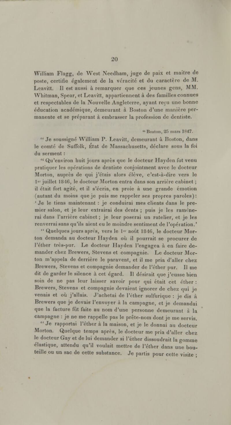 William Flagg, de West Needham, juge de paix et maître de poste, certifie également de la véracité et du caractère de M. Leavitt. Il est aussi à remarquer que ces jeunes gens, MM. Whitman, Spear, et Leavitt, appartiennent à des familles connues et respectables de la Nouvelle Angleterre, ayant reçu une bonne éducation académique, demeurant à Boston d'une manière per- manente et se préparant à embrasser la profession de dentiste.  Boston, 25 mars IH47.  Je BOU9signé William P. Leavitt, demeurant à. Boston, dans le comté de SufFolk, État de Massachusetts, déclare sous la foi du serment :  Qu'environ huit jours après que le docteur Hayden fut venu pratiquer les opérations de dentiste conjointment avec le docteur Mortoii. auprès de qui j'étais alors élève, c'est-à-dire vers le !•« juillet 18 16, le docteur Morton entra dans son arrière cabinet ; il était fort agité, et il s'écria, en proie à une grande émotion fautant du moins que je puis me rappeler ses propres paroles): ' Je le tiens maintenant : je conduirai mes clients dans le pre- mier salon, et je leur extrairai des dents ; puis je les ramène- rai dans l'arriére cabinet ; je leur poserai un râtelier, et je les irai sans qu'ils aient eu le moindre sentiment de l'opération.'  Quelques jours après, vers le 1er août 1846, le docteur Mor- ton demanda au docteur Ilayden où il pourrait se procurer de l'éther très-pur. Le docteur Hayden l'engagea à en faire de- mander chez Brewers, Stevens et compagnie. Le docteur Mor- ton m'appela de derrière le paravent, et il me pria d'aller chez Brewers, Stevens et compagnie demander de l'éther pur. Il me dit de garder le silence à cet égard. Il désirait que j'eusse bien soin de ne pas leur laisser savoir pour qui était cet éther : Brewers, Stevens et compagnie devaient ignorer de chez qui je venais et où j'allais. J'achetai de l'éther sulfurique : je dis à Brewers que je devais l'envoyer à la campagne, et je demandai que la facture fût faite au nom d'une personne demeurant à la campagne : je ne me rappelle pas le prête-nom dont je me servis.  Je rapportai l'éther à la maison, et je le donnai au docteur Morton. Quelque temps après, le docteur me pria d'aller chez le docteur Gay et de lui demander si l'éther dissoudrait la gomme élastique, attendu qu'il voulait mettre de l'éther dans une bou- teille ou un sac de cette substance. Je partis pour cette visite ;