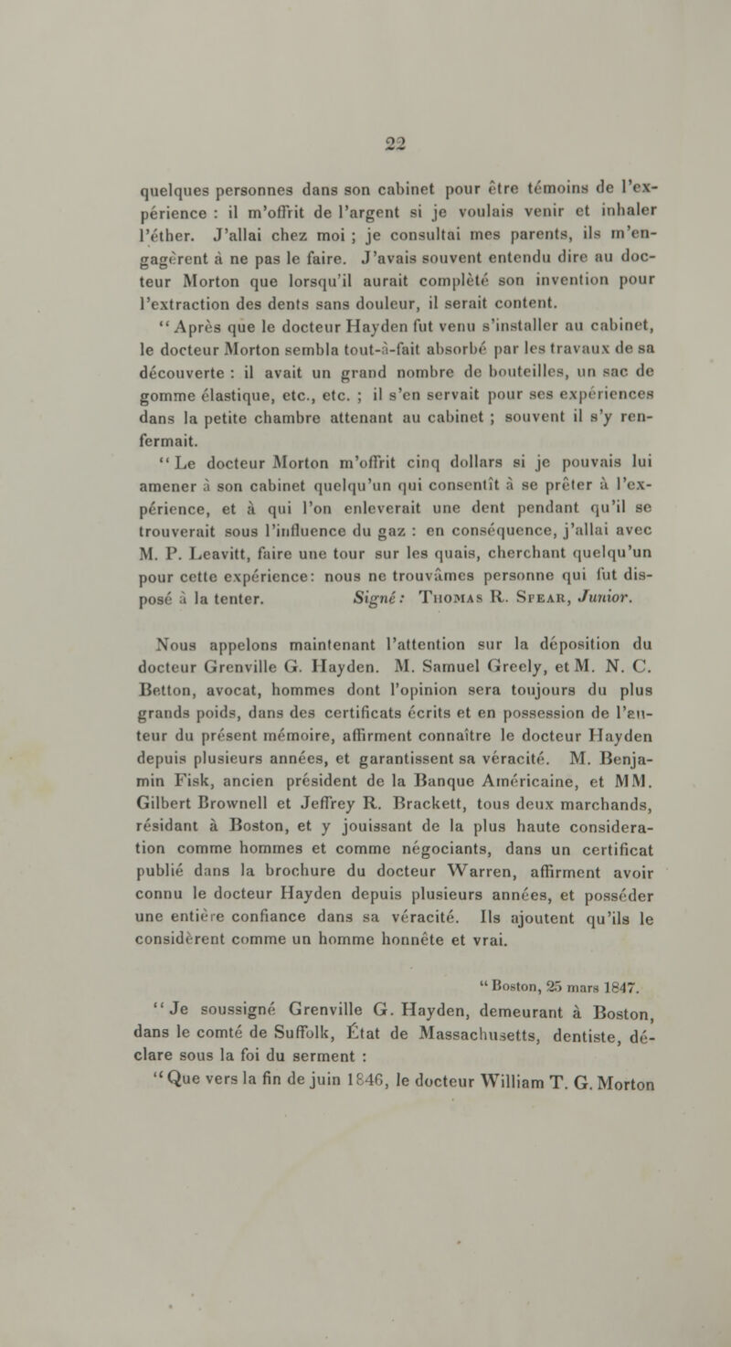 quelques personnes dans son cabinet pour être témoins de l'ex- périence : il m'offrit de l'argent si je voulais venir et inhaler l'éther. J'allai chez moi; je consultai mes parents, ils m'en- gagèrent à ne pas le faire. J'avais souvent entendu dire au doc- teur Morton que lorsqu'il aurait complété son invention pour l'extraction des dents sans douleur, il serait content. Après que le docteur Hayden fut venu s'installer au cabinet, le docteur Morton sembla tout-à-fait absorbé par les travaux de sa découverte : il avait un grand nombre de bouteilles, un sac de gomme élastique, etc., etc. ; il s'en servait pour ses expériencefl dans la petite chambre attenant au cabinet ; souvent il s'y ren- fermait.  Le docteur Morton m'offrit cinq dollars si je pouvais lui amener à son cabinet quelqu'un qui consentît à se prêter à l'ex- périence, et à qui l'on enlèverait une dent pendant qu'il se trouverait sous l'influence du gaz : en conséquence, j'allai avec M. P. Leavitt, faire une tour sur les quais, cherchant quelqu'un pour cette expérience: nous ne trouvâmes personne qui fut dis- posé à la tenter. Signé: Thomas R. Stear, Junior. Nous appelons maintenant l'attention sur la déposition du docteur Grenville G. Hayden. M. Samuel Greely, et M. N. C. He.tton, avocat, hommes dont l'opinion sera toujours du plus grands poids, dans des certificats écrits et en possession de l'au- teur du présent mémoire, affirment connaître le docteur Hayden depuis plusieurs années, et garantissent sa véracité. M. Benja- min Fisk, ancien président de la Banque Américaine, et MM, Gilbert Brownell et Jeffrey R. Brackett, tous deux marchands, résidant à Boston, et y jouissant de la plus haute considéra- tion comme hommes et comme négociants, dans un certificat publié dans la brochure du docteur Warren, affirment avoir connu le docteur Hayden depuis plusieurs années, et posséder une entière confiance dans sa véracité. Ils ajoutent qu'ils le considèrent comme un homme honnête et vrai.  Boston, 25 mars 1847. Je soussigné Grenville G. Hayden, demeurant à Boston, dans le comté de Suffolk, État de Massachusetts, dentiste, dé- clare sous la foi du serment :  Que vers la fin de juin 1846, le docteur William T. G. Morton