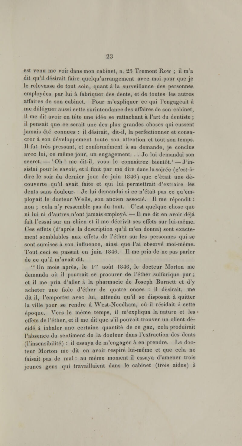 est venu me voir dans mon cabinet, n. 23 Tremont Row ; il m'a dit qu'il désirait faire quelqu'arrangement avec moi pour que je le relevasse de tout soin, quant à la surveillance des personnes employées par lui à fabriquer des dents, et de toutes les autres affaires de son cabinet. Pour m'expliquer ce qui l'engageait à nie déléguer aussi cette surintendance des affaires de son cabinet, il me dit avoir en tête une idée se rattachant à l'art du dentiste ; il pensait que ce serait une des plus grandes choses qui eussent jamais été connues : il désirait, dit-il, la perfectionner et consa- crer à son développement toute son attention et tout son temps. Il fut très pressant, et conformément à sa demande, je conclus avec lui, ce même jour, un engagement. . . Je lui demandai son secret. — 'Oh! me dit-il, vous le connaîtrez bientôt.' — J'in- sistai pour le savoir, et il finit par me dire danslasojrée (c'est-à- dire le soir du dernier jour de juin 1846) que c'était une dé- couverte qu'il avait faite et qui lui permettrait d'extraire les dents sans douleur. Je lui demandai si ce n'était pas ce qu'em- ployait le docteur Wells, son ancien associé. Il me répondit : non ; cela n'y ressemble pas du tout. C'est quelque chose que ni lui ni d'autres n'ont jamais employé. — Il me dit en avoir déjà fait l'essai sur un chien et il me décrivit ses effets sur lui-même. Ces effets (d'après la description qu'il m'en donna) sont exacte- ment semblables aux effets de l'éther sur les personnes qui se sont sumises à son influence, ainsi que l'ai observé moi-même. Tout ceci se passait en juin 1846. Il me pria de ne pas parler de ce qu'il m'avait dit. Un mois après, le 1er août 1846, le docteur Morton me demanda où il pourrait se procurer de l'éther sulfurique pur ; et il me pria d'aller à la pharmacie de Joseph Burnett et d'y acheter une fiole d'éther de quatre onces : il désirait, me dit il, l'emporter avec lui, attendu qu'il se disposait à quitter la ville pour se rendre à West-Needham, où il résidait à cette époque. Vers le même temps, il m'expliqua la nature et les effets de l'éther, et il me dit que s'il pouvait trouver un client dé- cidé à inhaler une certaine quantité de ce gaz, cela produirait l'absence du sentiment de la douleur dans l'extraction des dents (l'insensibilité) : il essaya de m'engager à en prendre. Le doc- teur Morton me dit en avoir respiré lui-même et que cela ne faisait pas de mal : au même moment il essaya d'amener trois jeunes gens qui travaillaient dans le cabinet (trois aides) à