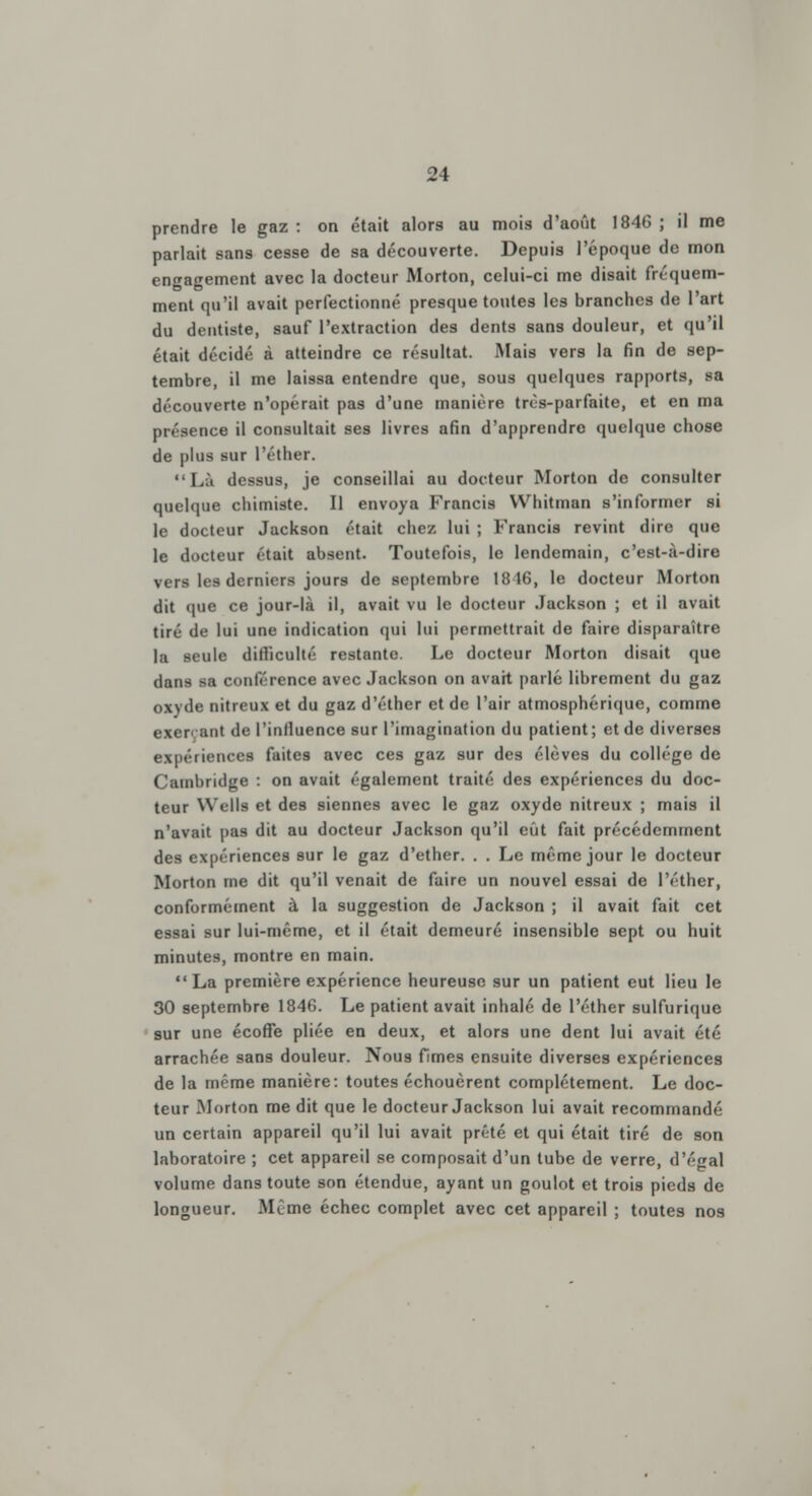 prendre le gaz : on était alors au mois d'août 1846 ; il me parlait sans cesse de sa découverte. Depuis l'époque de mon engagement avec la docteur Morton, celui-ci me disait fréquem- ment qu'il avait perfectionné presque toutes les branches de l'art du dentiste, sauf l'extraction des dents sans douleur, et qu'il était décidé à atteindre ce résultat. Mais vers la fin de sep- tembre, il me laissa entendre que, sous quelques rapports, sa découverte n'opérait pas d'une manière très-parfaite, et en ma présence il consultait ses livres afin d'apprendre quelque chose de plus sur l'éther. Lit dessus, je conseillai au docteur Morton de consulter quelque chimiste. Il envoya Francis Whitman s'informer si le docteur Jackson était chez lui ; Francis revint dire que le docteur était absent. Toutefois, le lendemain, c'est-à-dire vers les derniers jours de septembre 18 16, le docteur Morton dit que ce jour-là il, avait vu le docteur Jackson ; et il avait tiré de lui une indication qui lui permettrait de faire disparaître la seule dilîiculté restante. Le docteur Morton disait que dans sa conférence avec Jackson on avait parlé librement du gaz ow de nitreux et du gaz d'éther et de l'air atmosphérique, comme exeri aut de l'iniluence sur l'imagination du patient; et de diverses expériences faites avec ces gaz sur des élèves du collège de Cambridge : on avait également traité des expériences du doc- teur Wells et des siennes avec le gaz oxyde nitreux ; mais il n'avait pas dit au docteur Jackson qu'il eût fait précédemment des expériences sur le gaz d'ether. . . Le même jour le docteur Morton me dit qu'il venait de faire un nouvel essai de l'éther, conformément à la suggestion de Jackson ; il avait fait cet essai sur lui-môme, et il était demeuré insensible sept ou huit minutes, montre en main. La première expérience heureuse sur un patient eut lieu le 30 septembre 1846. Le patient avait inhalé de l'éther sulfurique sur une écoffe pliée en deux, et alors une dent lui avait été arrachée sans douleur. Nous fimes ensuite diverses expériences de la même manière: toutes échouèrent complètement. Le doc- teur Morton me dit que le docteur Jackson lui avait recommandé un certain appareil qu'il lui avait prêté et qui était tiré de son laboratoire ; cet appareil se composait d'un tube de verre, d'égal volume dans toute son étendue, ayant un goulot et trois pieds de longueur. Même échec complet avec cet appareil ; toutes nos
