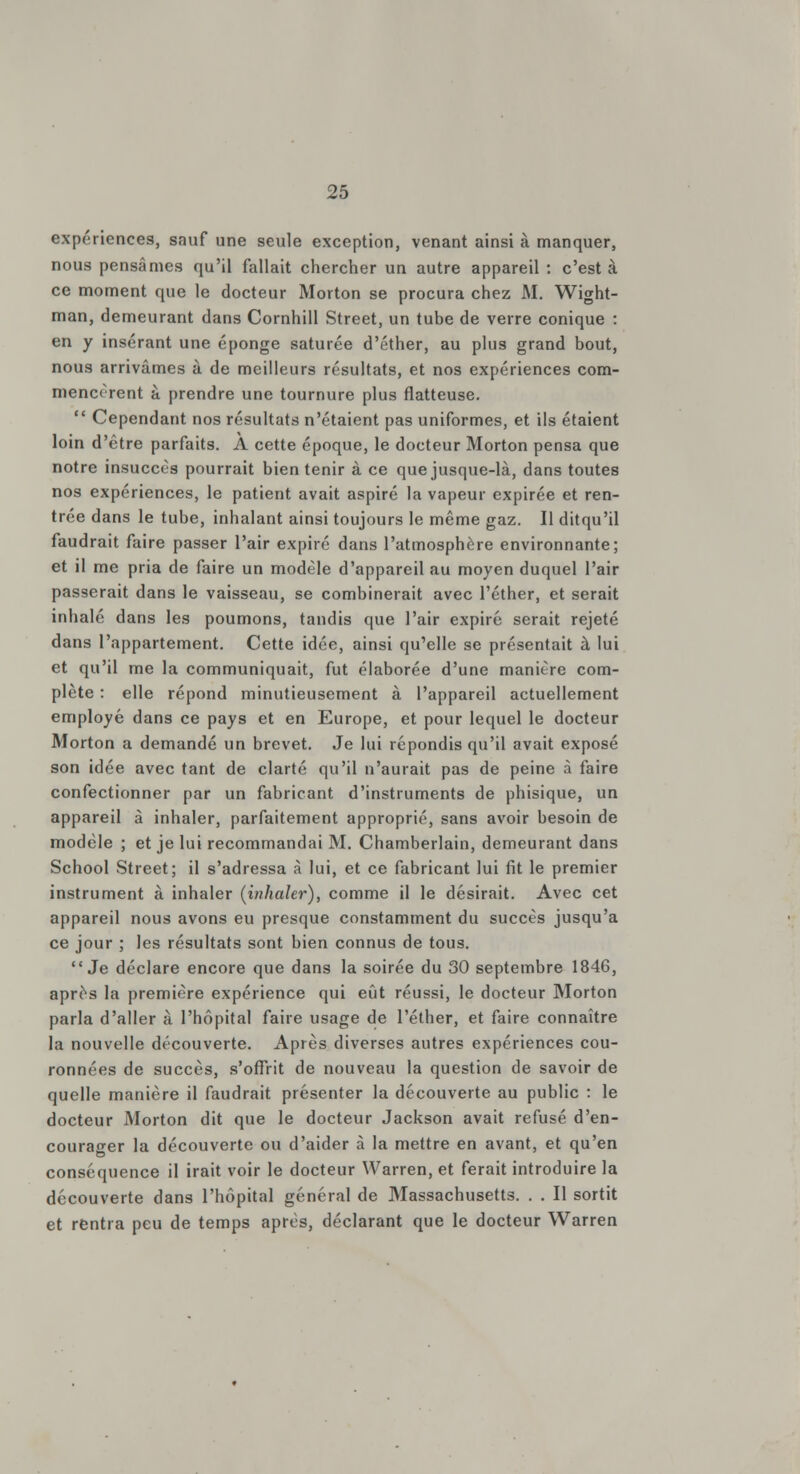 expériences, sauf une seule exception, venant ainsi à manquer, nous pensâmes qu'il fallait chercher un autre appareil : c'est à ce moment que le docteur Morton se procura chez M. Wight- man, demeurant dans Cornhill Street, un tube de verre conique : en y insérant une éponge saturée d'éther, au plus grand bout, nous arrivâmes à de meilleurs résultats, et nos expériences com- mencèrent à prendre une tournure plus flatteuse.  Cependant nos résultats n'étaient pas uniformes, et ils étaient loin d'être parfaits. A cette époque, le docteur Morton pensa que notre insuccès pourrait bien tenir à ce que jusque-là, dans toutes nos expériences, le patient avait aspiré la vapeur expirée et ren- trée dans le tube, inhalant ainsi toujours le même gaz. Il ditqu'il faudrait faire passer l'air expiré dans l'atmosphère environnante; et il me pria de faire un modèle d'appareil au moyen duquel l'air passerait dans le vaisseau, se combinerait avec l'éther, et serait inhalé dans les poumons, tandis que l'air expiré serait rejeté dans l'appartement. Cette idée, ainsi qu'elle se présentait à lui et qu'il me la communiquait, fut élaborée d'une manière com- plète : elle répond minutieusement à l'appareil actuellement employé dans ce pays et en Europe, et pour lequel le docteur Morton a demandé un brevet. Je lui répondis qu'il avait exposé son idée avec tant de clarté qu'il n'aurait pas de peine à faire confectionner par un fabricant d'instruments de phisique, un appareil à inhaler, parfaitement approprié, sans avoir besoin de modèle ; et je lui recommandai M. Chamberlain, demeurant dans School Street; il s'adressa à lui, et ce fabricant lui fit le premier instrument à inhaler (inhaler), comme il le désirait. Avec cet appareil nous avons eu presque constamment du succès jusqu'à ce jour ; les résultats sont bien connus de tous. Je déclare encore que dans la soirée du 30 septembre 1846, après la première expérience qui eût réussi, le docteur Morton parla d'aller à l'hôpital faire usage de l'éther, et faire connaître la nouvelle découverte. Après diverses autres expériences cou- ronnées de succès, s'offrit de nouveau la question de savoir de quelle manière il faudrait présenter la découverte au public : le docteur Morton dit que le docteur Jackson avait refusé d'en- courager la découverte ou d'aider à la mettre en avant, et qu'en conséquence il irait voir le docteur Warren, et ferait introduire la découverte dans l'hôpital général de Massachusetts. . . Il sortit et rentra peu de temps après, déclarant que le docteur Warren