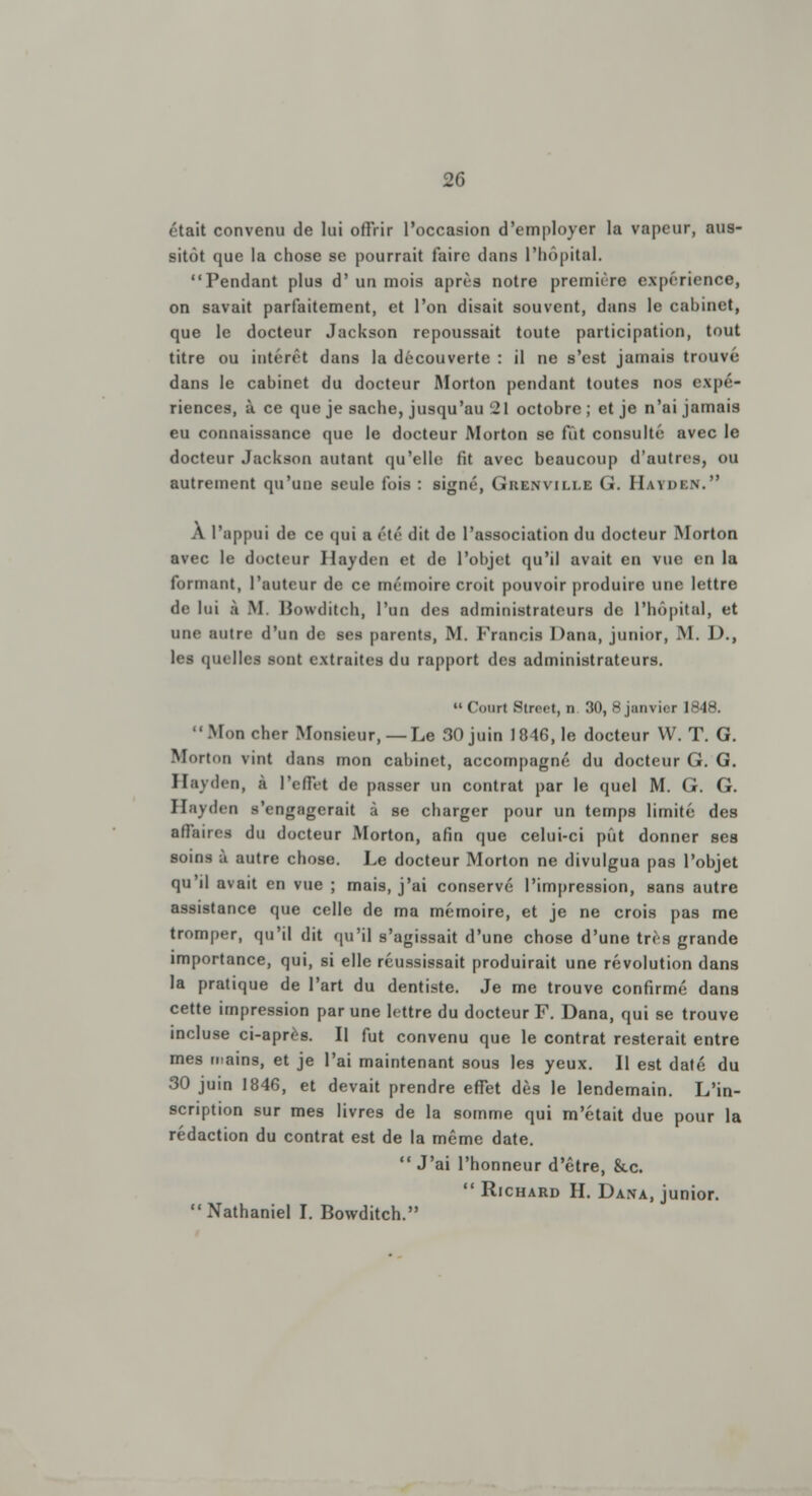 était convenu de lui offrir l'occasion d'employer la vapeur, aus- sitôt que la chose se pourrait faire dans l'hôpital. Pendant plus d' un mois après notre première expérience, on savait parfaitement, et l'on disait souvent, dans le cabinet, que le docteur Jackson repoussait toute participation, tout titre ou intérêt dans la découverte : il ne s'est jamais trouvé dans le cabinet du docteur Morton pendant toutes nos expé- riences, à ce que je sache, jusqu'au 21 octobre; et je n'ai jamais eu connaissance que le docteur Morton se fût consulté avec le docteur Jackson autant qu'elle fit avec beaucoup d'autres, ou autrement qu'une seule fois : signé, Grenville G. HàYDïN. À l'uppui de ce qui a été dit de l'association du docteur Morton avec le docteur Hayden et de l'objet qu'il avait en vue en la formant, l'auteur de ce mémoire croit pouvoir produire une lettre de lui à M Bowditch, l'un des administrateurs de l'hôpital, et une autre d'un de ses parents, M. Francis Dana, junior, M. J)., les quelles sont extraites du rapport des administrateurs.  Court Street, n 30, 8 janvier 1848.  Mon cher Monsieur,—Le 30 juin 1846,1e docteur W. T. G. Morton vint dans mon cabinet, accompagné du docteur G. G. Hayden, à l'effet de passer un contrat par le quel M. G. G. Hayden s'engagerait à se charger pour un temps limité des affaires du docteur Morton, afin que celui-ci pût donner ses soins à autre chose. Le docteur Morton ne divulgua pas l'objet qu'il avait en vue ; mais, j'ai conservé l'impression, sans autre assistance que celle de ma mémoire, et je ne crois pas me tromper, qu'il dit qu'il s'agissait d'une chose d'une très grande importance, qui, si elle réussissait produirait une révolution dans la pratique de l'art du dentiste. Je me trouve confirmé dans cette impression par une lettre du docteur F. Dana, qui se trouve incluse ci-après. Il fut convenu que le contrat resterait entre mes mains, et je l'ai maintenant sous les yeux. Il est daté du 30 juin 1846, et devait prendre effet dès le lendemain. L'in- scription sur mes livres de la somme qui m'était due pour la rédaction du contrat est de la même date.  J'ai l'honneur d'être, &c.  Richard H. Dana, junior. Nathaniel I. Bowditch.