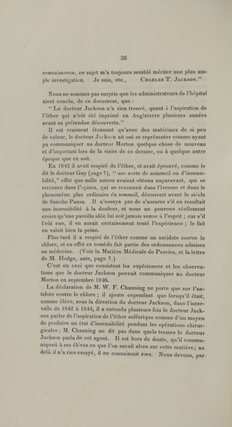 connaissnnce, ce sujet m'a toujours semblé mériter une plus am- ple investigation. Je suis, etc., Charles T. Jackson. Noms ne sommes pas surpris que les administrateurs de l'hôpital aient conclu, de ce document, que : Le docteur Jackson n'a rien trouvé, quant à l'aspiration de l'éther qui n'eût été imprimé en Angleterre plusieurs années avant sa prétendue découverte. Il est vraiment étonnant qu'avec des matériaux de si peu de valeur, le docteur J i< ksi n ait osé se représenter comme ayant pu communiquer au docteur Morton quelque chose de nouveau et d'important lors de la visite de ce dernier, ou à quelque autre époque que ce soit. En 1 12 il avait respiré de l'éther, et avait éprouvé, comme le dit le docteur Gay (page 7),  une Borte de sommeil ou d'insensi- bilité, effet que mille autres avaient obtenu auparavant, qui se retrouve dans l'opium, qui se reconnaît dans l'ivresse et dans le phénomène plus ordinaire (!u sommeil, découvert avant le siècle de Sancho Pansa. Il n'essaya pas de s'assurer s'il en résultait une insensibilité ;\ la douleur, et nous ne pouvons réellement croire qu'une pareille idée lui soit jamais venue à l'esprit ; car s'il l'eût eue, il en aurait certainement tenté l'expérience ; le fait en valait bien la peine. Plus tard il a respiré de l'éther comme un antidote contre le chlore, et en effet ce remède fait partie des ordonnances admises en médecine. (Voir la Matière Médicale de Pereira, et la lettre de M. Hodge, ante, page 7.) C'est en ceci que consistent les expériences et les observa- tions que le docteur Jackson pouvait communiquer au docteur Morton en septembre 1846. La déclaration de M. W. F. Channing ne porte que sur l'an- tidote contre le chlore ; il ajoute cependant que lorsqu'il était, comme élève, sous la direction du docteur Jackson, dans l'inter- valle de 1842 à 1844, il a entendu plusieurs fois le docteur Jack- son parler de l'aspiration de l'éther sulfurique comme d'un moyen de produire un état d'insensibilité pendant les opérations chirur- gicales ; M. Channing ne dit pas dans quels termes le docteur Jackson parla de cet agent. Il est hors de doute, qu'il commu- niquait uses élèves ce que l'on savait alors sur cette matière; au delà il n'a rien essayé, il ne connaissait rien. Nous devons, par