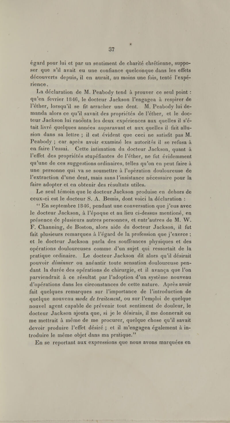 égard pour lui et par un sentiment de charité chrétienne, suppo- ser que s'il avait eu une confiance quelconque dans les effets découverts depuis, il en aurait, au moins une fois, tenté l'expé- rience. La déclaration de M. Peabody tend à prouver ce seul point : qu'en février 1846, le docteur Jackson l'engagea à respirer de l'éther, lorsqu'il se fit arracher une dent. M. Peabody lui de- manda alors ce qu'il savait des propriétés de l'éther, et le doc- teur Jackson lui raconta les deux expériences aux quelles il s'é- tait livré quelques années auparavant et aux quelles il fait allu- sion dans sa lettre ; il est évident que ceci ne satisfit pas M. Peabody ; car après avoir examiné les autorités il se refusa à en faire l'essai. Cette intimation du docteur Jackson, quant à l'effet des propriétés stupéfiantes de l'éther, ne fut évidemment qu'une de ces suggestions ordinaires, telles qu'on en peut faire à une personne qui va se soumettre à l'opération douloureuse de l'extraction d'une dent, mais sans l'insistance nécessaire pour la faire adopter et en obtenir des résultats utiles. Le seul témoin que le docteur Jackson produise en dehors de ceux-ci est le docteur S. A. Bemis, dont voici la déclaration : En septembre 1846, pendant une conversation que j'eus avec le docteur Jackson, à l'époque et au lieu ci-dessus mentioné, en présence de plusieurs autres personnes, et entr'autres de M. W. F. Channing, de Boston, alors aide du docteur Jackson, il fut fait plusieurs remarques à l'égard de la profession que j'exerce ; et le docteur Jackson parla des souffrances physiques et des opérations douloureuses comme d'un sujet qui ressortait de la pratique ordinaire. Le docteur Jackson dit alors qu'il désirait pouvoir diminuer ou anéantir toute sensation douloureuse pen- dant la durée des opérations de chirurgie, et il avança que l'on parviendrait à ce résultat par l'adoption d'un système nouveau d'opérations dans les circonstances de cette nature. Après avoir fait quelques remarques sur l'importance de l'introduction de quelque nouveau mode de traitement, ou sur l'emploi de quelque nouvel agent capable de prévenir tout sentiment de douleur, le docteur Jackson ajouta que, si je le désirais, il me donnerait ou me mettrait à même de me procurer, quelque chose qu'il savait devoir produire l'effet désiré ; et il m'engagea également à in- troduire le même objet dans ma pratique. En se reportant aux expressions que nous avons marquées en