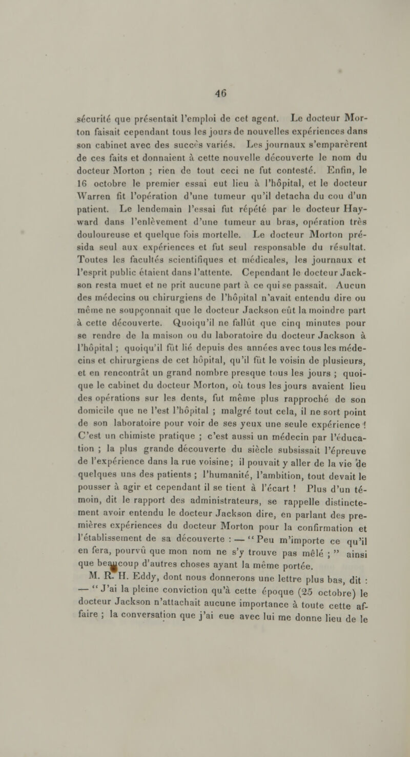 sécurité que présentait l'emploi de cet agent. Le docteur Mor- ton faisait cependant tous les jours de nouvelles expériences dans son cabinet avec des succès variés. Les journaux s'emparèrent de ces faits et donnaient à cette nouvelle découverte le nom du docteur Morton ; rien de tout ceci ne fut contesté. Enfin, le 16 octobre le premier essai eut lieu à l'hôpital, et le docteur Warren fit l'opération d'une tumeur qu'il détacha du cou d'un patient. Le lendemain l'essai fut répété par le docteur Hay- ward dans l'enlèvement d'une tumeur au bras, opération très douloureuse et quelque fois mortelle. Le docteur Morton pré- sida seul aux expériences et fut seul responsable du résultat. Toutes les facultés scientifiques et médicales, les journaux et l'esprit public étaient dans l'attente. Cependant le docteur Jack- son resta muet et ne prit aucune part à ce qui se passait. Aucun des médecins ou chirurgiens de l'hôpital n'avait entendu dire ou même ne soupçonnait que le docteur Jackson eût la moindre part à cette découverte. Quoiqu'il ne fallût que cinq minutes pour se rendre de la maison ou du laboratoire du docteur Jackson à l'hôpital ; quoiqu'il lut lié depuis des années avec tous les méde- cins et chirurgiens de cet hôpital, qu'il fut le voisin de plusieurs, et en rencontrât un grand nombre presque tous les jours ; quoi- que le cabinet du docteur Morton, où tous les jours avaient lieu des opérations sur les dents, fut même plus rapproché de son domicile que ne l'est l'hôpital ; malgré tout cela, il ne sort point de son laboratoire pour voir de ses yeux une seule expérience ! C'est un chimiste pratique ; c'est aussi un médecin par l'éduca- tion ; la plus grande découverte du siècle subsissait l'épreuve de l'expérience dans la rue voisine; il pouvait y aller de la vie de quelques uns des patients ; l'humanité, l'ambition, tout devait le pousser à agir et cependant il se tient à l'écart ! Plus d'un té- moin, dit le rapport des administrateurs, se rappelle distincte- ment avoir entendu le docteur Jackson dire, en parlant des pre- mières expériences du docteur Morton pour la confirmation et l'établissement de sa découverte : — Peu m'importe ce qu'il en fera, pourvu que mon nom ne s'y trouve pas mêlé ;  ainsi que beaucoup d'autres choses ayant la même portée. M. R. IL Eddy, dont nous donnerons une lettre plus bas, dit : — J'ai la pleine conviction qu'à cette époque (25 octobre) le docteur Jackson n'attachait aucune importance à toute cette af- faire ; la conversation que j'ai eue avec lui me donne lieu de le