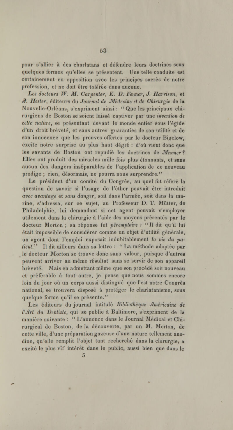pour s'allier à des charlatans et défendre leurs doctrines sous quelques formes qu'elles se présentent. Une telle conduite est certainement en opposition avec les principes sacrés de notre profession, et ne doit être tolérée dans aucune. Les docteurs W. M. Carpenler, E. D. Fenner, J. Harrison, et Ji. Hester, éditeurs du Journal de Médecine et de Chirurgie de la Nouvelle-Orléans, s'expriment ainsi:  Que les principaux chi- rurgiens de Boston se soient laissé captiver par une invention de cette nature, se présentant devant le monde entier sous l'égide d'un droit breveté, et sans autres guatanties de son utilité et de son innocence que les preuves offertes par le docteur Bigelow, excite notre surprise au plus haut degré : d'où vient donc que les savants de Boston ont répudié les doctrines de Mesmer ? Elles ont produit des miracles mille fois plus étonnants, et sans aucun des dangers inséparables de l'application de ce nouveau prodige ; rien, désormais, ne pourra nous surprendre. Le président d'un comité du Congrès, au quel fut référé la question de savoir si l'usage de l'éther pouvait être introduit avec avantage et saiis danger, soit dans l'armée, soit dans la ma- rine, s'adressa, sur ce sujet, au Professeur D. T. Mûtter, de Philadelphie, lui demandant si cet agent pouvait s'employer utilement dans la chirurgie à l'aide des moyens présentés par le docteur Morlon ; sa réponse fut péremptoire : Il dit qu'il lui était impossible de considérer comme un objet d'utilité générale, un agent dont l'emploi exposait indubitablement la vie du pa- tient. Il dit ailleurs dans sa lettre : La méthode adoptée par le docteur Morton se trouve donc sans valeur, puisque d'autres peuvent arriver au même résultat sans se servir de son appareil breveté. Mais en admettant même que son procédé soit nouveau et préférable à tout autre, je pense que nous sommes encore loin du jour où un corps aussi distingué que l'est notre Congrès national, se trouvera disposé à protéger le charlatanisme, sous quelque forme qu'il se présente. Les éditeurs du journal intitulé Bibliothèque Américaine de VJirl du Dentiste, qui se publie à Baltimore, s'expriment de la manière suivante :  L'annonce dans le Journal Médical et Chi- rurgical de Boston, de la découverte, par un M. Morton, de cette ville, d'une préparation gazeuse d'une nature tellement ano- dine, qu'elle remplit l'objet tant recherché dans la chirurgie, a excité le plus vîf intérêt dans le public, aussi bien que dans le 5