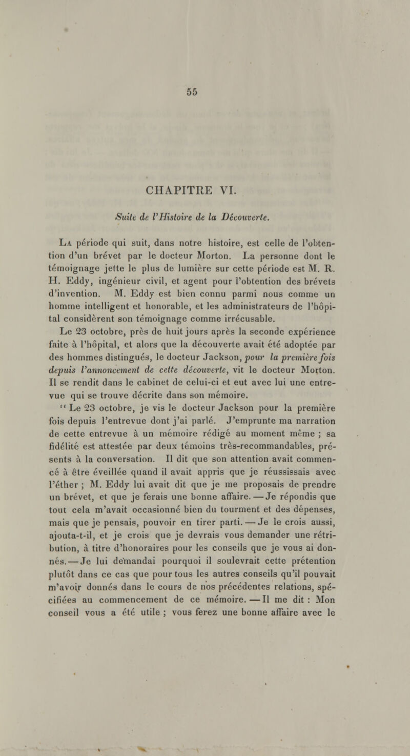 CHAPITRE VI. Suite de l'Histoire de la Découverte. La période qui suit, dans notre histoire, est celle de l'obten- tion d'un brevet par le docteur Morton. La personne dont le témoignage jette le plus de lumière sur cette période est M. R. H. Eddy, ingénieur civil, et agent pour l'obtention des brevets d'invention. M. Eddy est bien connu parmi nous comme un homme intelligent et honorable, et les administrateurs de l'hôpi- tal considèrent son témoignage comme irrécusable. Le 23 octobre, près de huit jours après la seconde expérience faite à l'hôpital, et alors que la découverte avait été adoptée par des hommes distingués, le docteur Jackson, pour la première fois depuis i'annoncemenl de celte découverte, vit le docteur Morton. Il se rendit dans le cabinet de celui-ci et eut avec lui une entre- vue qui se trouve décrite dans son mémoire.  Le 23 octobre, je vis le docteur Jackson pour la première fois depuis l'entrevue dont j'ai parlé. J'emprunte ma narration de cette entrevue à un mémoire rédigé au moment même ; sa fidélité est attestée par deux témoins très-recommandables, pré- sents à la conversation. Il dit que son attention avait commen- cé à être éveillée quand il avait appris que je réussissais avec l'éther ; M. Eddy lui avait dit que je me proposais de prendre un brevet, et que je ferais une bonne affaire.—Je répondis que tout cela m'avait occasionné bien du tourment et des dépenses, mais que je pensais, pouvoir en tirer parti. — Je le crois aussi, ajouta-t-il, et je crois que je devrais vous demander une rétri- bution, à titre d'honoraires pour les conseils que je vous ai don- Dés.— Je lui demandai pourquoi il soulevrait cette prétention plutôt dans ce cas que pour tous les autres conseils qu'il pouvait m'avoir donnés dans le cours de nos précédentes relations, spé- cifiées au commencement de ce mémoire.—Il me dit: Mon conseil vous a été utile ; vous ferez une bonne affaire avec le