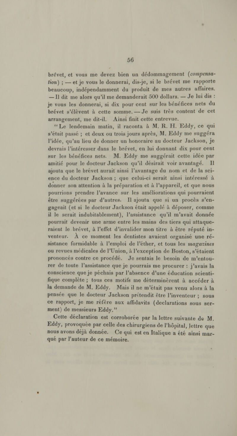 brevet, et vous me devez bien un dédommagement (compensa- tion) ; —et je vous le donnerai, dis-je, si le brevet me rapporte beaucoup, indépendamment du produit de mes autres affaires. — Il dit me alors qu'il me demanderait 500 dollars. — Je lui dis : je vous les donnerai, si dix pour cent sur les bénéfices nets «lu brevet s'élèvent à cotte somme. — Je suis très content de cet arrangement, me dit-il. Ainsi finit cette entrevue. Le lendemain matin, il raconta à M. R. Il Eddy, ce qui s'était passe ; et deux OU trois jours après, M. Eddy me suggéra l'idée, qu'au lieu de donner un honoraire au docteur Jackson, je devrais l'intéresser dans le brevet, en lui donnant dix pour cent sur les bénéfices nets. M. Eddy me suggérait cette idée par amitié pour le docteur Jackson qu'il désirait voir avantagé. Il ajouta que le brevet aurait ainsi l'avantage du nom et de la sci- ence du docteur Jackson ; (pic celui-ci serait ainsi intéressé à donner son attention à la préparation et à l'appareil, et que nous pourrions prendre l'avance sur les améliorations qui pourraient être suggérées par d'antres. Il ajouta que si un procès s'en- gageait (et si le docteur Jackson était appelé à déposer, comme il le serait indubitablement), l'assistance qu'il m'avait donnée pourrait devenir une arme entre les mains des tiers qui attaque- raient le brevet, à l'effet d'invalider mon titre à être réputé in- venteur. A ce moment les dentistes avaient organisé une ré- sistance formidable à l'emploi de l'éther, et tous les magazines ou revues médicales de l'Union, à l'exception de Boston, s'étaient prononcés contre ce procédé. Je sentais le besoin de m'entou- re r de toute l'assistance que je pourrais me procurer : j'avais la conscience que je péchais par l'absence d'une éducation scienti- fique complète ; tous ces motifs me déterminèrent à accéder à la demande de M. Eddy. Mais il ne m'était pas venu alors à la pensée que le docteur Jackson prétendit être l'inventeur ; sous ce rapport, je me réfère aux affidavits (déclarations sous ser- ment) de messieurs Eddy. Cette déclaration est corroborée par la lettre suivante de M. Eddy, provoquée par celle des chirurgiens de l'hôpital, lettre que nous avons déjà donnée. Ce qui est en Italique a été ainsi mar- qué par l'auteur de ce mémoire.
