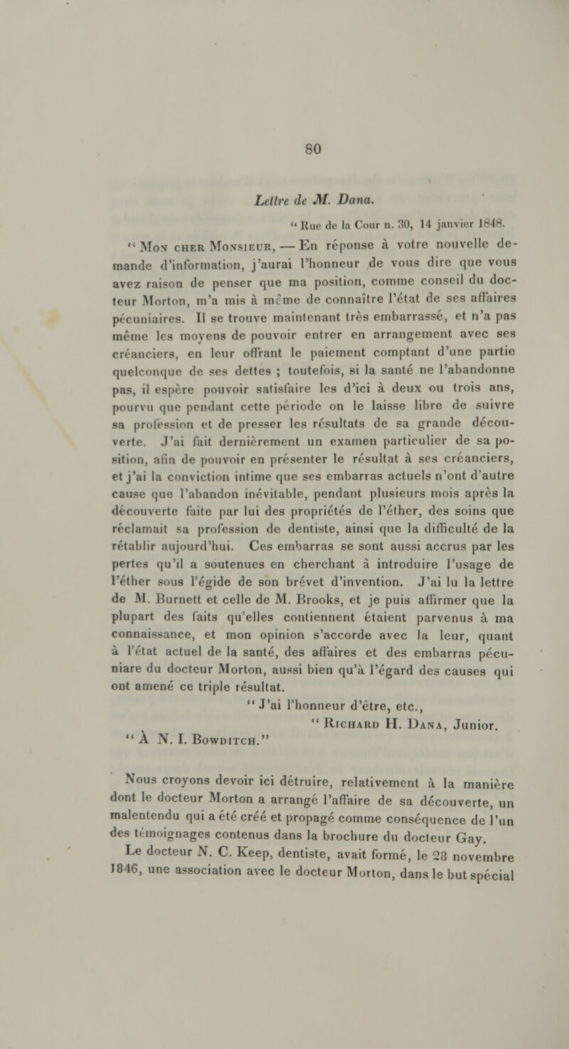 Lettre de M. Dana. Rue de la Cour n. 30, 11 janvier 1848. '• Mo.v cher Monsieur, — En réponse à votre nouvelle de- mande d'information, j'aurai l'honneur de vous dire que vous avez raison de penser que ma position, comme conseil du doc- teur Morton, m'a mis à même de connaître l'état de ses affaires pécuniaires. Il se trouve maintenant très embarrassé, et n'a pas mt'inc les moyens de pouvoir entrer en arrangement avec ses créanciers, en leur offrant le paiement comptant d'une partie quelconque de ses dettes ; toutefois, si la santé ne l'abandonne pas, il espère pouvoir satisfaire les d'ici à deux ou trois ans, pourvu que pendant cette période on le laisse libre de suivre sa profession et de presser les résultats de sa grande décou- verte. J'ai fait dernièrement un examen particulier de sa po- sition, afin de pouvoir en présenter le résultat à ses créanciers, et j'ai la conviction intime que ses embarras actuels n'ont d'autre cause que l'abandon inévitable, pendant plusieurs mois après la découverte faite par lui des propriétés de l'éther, des soins que réclamait sa profession de dentiste, ainsi que la difficulté de la rétablir aujourd'hui. Ces embarras se sont aussi accrus par les pertes qu'd a soutenues en cherchant à introduire l'usage de l'éther sous l'égide de son brevet d'invention. J'ai lu la lettre de M. Burnett et celle de M. Brooks, et je puis affirmer que la plupart des faits qu'elles contiennent étaient parvenus à ma connaissance, et mon opinion s'accorde avec la leur, quant à l'état actuel de la santé, des affaires et des embarras pécu- niare du docteur Morton, aussi bien qu'à l'égard des causes qui ont amené ce triple résultat. J'ai l'honneur d'être, etc.,  Richard H. Dana, Junior. À N. I. Bowditch. Nous croyons devoir ici détruire, relativement à la manière dont le docteur Morton a arrangé l'affaire de sa découverte, un malentendu qui a été créé et propagé comme conséquence de l'un des témoignages contenus dans la brochure du docteur Gay. Le docteur N. C. Keep, dentiste, avait formé, le 28 novembre 1846, une association avec le docteur Morton, dans le but spécial