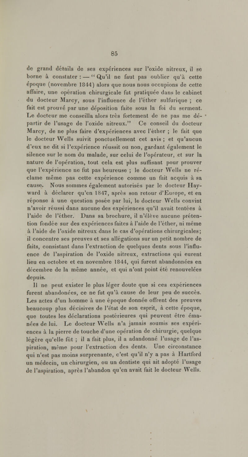 de grand détails de ses expériences sur l'oxide nitreux, il se borne à constater: — Qu'il ne faut pas oublier qu'à cette époque (novembre 1844) alors que nous nous occupions de cette affaire, une opération chirurgicale fut pratiquée dans le cabinet du docteur Marcy, sous l'influence de l'éther sulfurique ; ce fait est prouvé par une déposition faite sous la foi du serment. Le docteur me conseilla alors très fortement de ne pas me dé- partir de l'usage de l'oxide nitreux. Ce conseil du docteur Marcy, de ne plus faire d'expériences avec l'éther ; le fait que le docteur Wells suivit ponctuellement cet avis ; et qu'aucun d'eux ne dit si l'expérience réussit ou non, gardant également le silence sur le nom du malade, sur celui de l'opérateur, et sur la nature de l'opération, tout cela est plus suffisant pour prouver que l'expérience ne fut pas heureuse ; le docteur Wells ne ré- clame même pas cette expérience comme un fait acquis à sa cause. Nous sommes également autorisés par le docteur Hay- ward à déclarer qu'en 1847, après son retour d'Europe, et en réponse à une question posée par lui, le docteur Wells convint n'avoir réussi dans aucune des expériences qu'il avait tentées à l'aide de l'éther. Dans sa brochure, il n'élève aucune préten- tion fondée sur des expériences faites à l'aide de l'éther, ni même à l'aide de l'oxide nitreux dans le cas d'opérations chirurgicales; il concentre ses preuves et ses allégations sur un petit nombre de faits, consistant dans l'extraction de quelques dents sous l'influ- ence de l'aspiration de l'oxide nitreux, extractions qui eurent lieu en octobre et en novembre 1844, qui furent abandonnées en décembre de la même année, et qui n'ont point été renouvelées depuis. Il ne peut exister le plus léger doute que si ces expériences furent abandonées, ce ne fut qu'à cause de leur peu de succès. Les actes d'un homme à une époque donnée offrent des preuves beaucoup plus décisives de l'état de son esprit, à cette époque, que toutes les déclarations postérieures qui peuvent être éma- nées de lui. Le docteur Wells n'a jamais soumis ses expéri- ences à la pierre de touche d'une opération de chirurgie, quelque légère qu'elle fût ; il a fait plus, il a adandonné l'usage de l'as- piration, même pour l'extraction des dents. Une circonstance qui n'est pas moins surprenante, c'est qu'il n'y a pas à Hartford un médecin, un chirurgien, ou un dentiste qui ait adopté l'usage de l'aspiration, après l'abandon qu'en avait fait le docteur Wells.