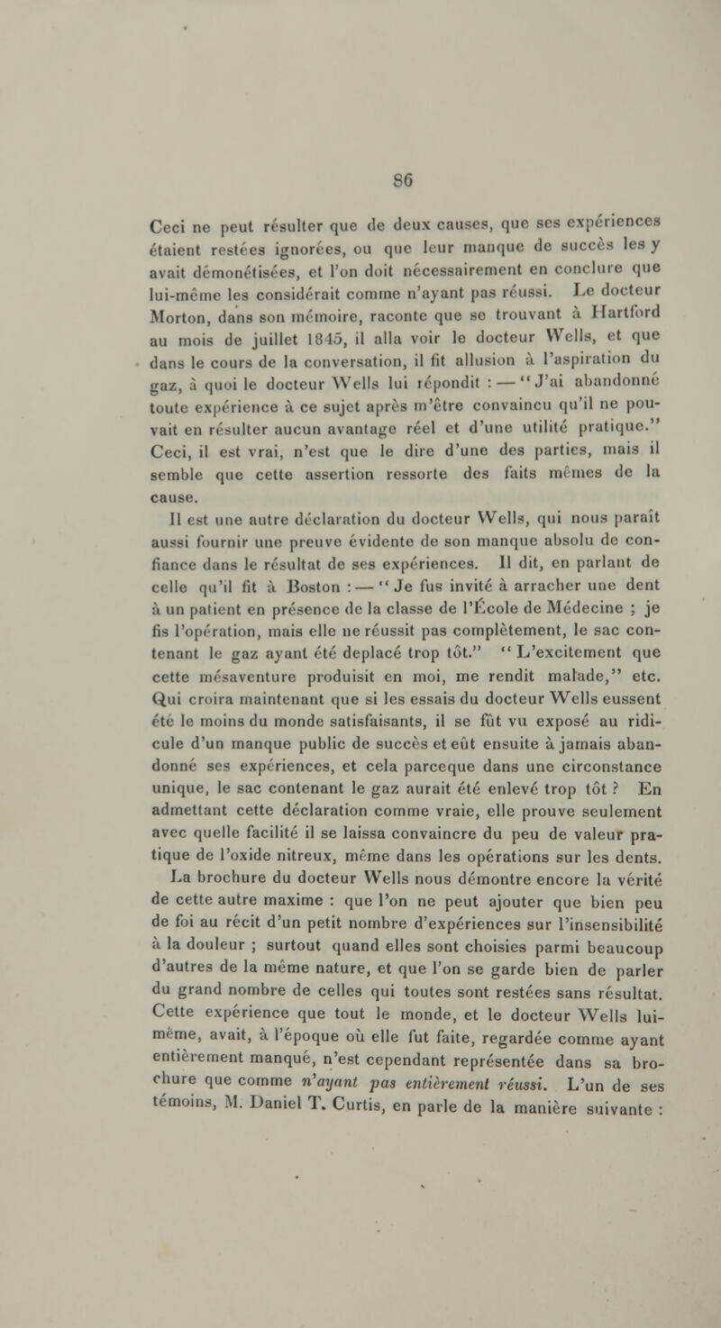 Ceci ne peut résulter que de deux causes, que ses expérience! étaient restées ignorées, ou que leur manque de succès les y avait démonétisées, et l'on doit nécessairement en conclure que lui-même les considérait comme n'ayant pas réussi. Le docteur Morton, dans son mémoire, raconte que se trouvant à Hartford au mois de juillet 1845, il alla voir le docteur Wells, et que dans le cours de la conversation, il fit allusion à l'aspiration du gaz, à quoi le docteur Wells lui répondit : — J'ai abandonné toute expérience à ce sujet après m'être convaincu qu'il ne pou- vait en résulter aucun avantage réel et d'une Utilité pratique. Ceci, il est vrai, n'est que le dire d'une des parties, mais il semble que cette assertion ressorte des faits mêmes de la cause. Il est une autre déclaration du docteur Wells, qui nous paraît aussi fournir une preuve évident»! de son manque absolu de con- fiance dans le résultat de ses expériences. 11 dit, en parlant de celle qu'il fit à Boston : — Je fus invité à arracher une dent à un patient en présence de la classe de l'Ecole de Médecine ; je fis l'opération, mais elle ne réussit pas complètement, le sac con- tenant le gaz ayant été déplacé trop tôt.  L'excitement que cette mésaventure produisit en moi, me rendit malade, etc. Qui croira maintenant que si les essais du docteur Wells eussent été le moins du monde satisfaisants, il se fût vu exposé au ridi- cule d'un manque public de succès et eût ensuite à jamais aban- donné ses expériences, et cela pareeque dans une circonstance unique, le sac contenant le gaz aurait été enlevé trop tôt ? En admettant cette déclaration comme vraie, elle prouve seulement avec quelle facilité il se laissa convaincre du peu de valeur pra- tique de l'oxide nitreux, même dans les opérations sur les dents. La brochure du docteur Wells nous démontre encore la vérité de cette autre maxime : que l'on ne peut ajouter que bien peu de foi au récit d'un petit nombre d'expériences sur l'insensibilité à la douleur ; surtout quand elles sont choisies parmi beaucoup d'autres de la même nature, et que l'on se garde bien de parler du grand nombre de celles qui toutes sont restées sans résultat. Cette expérience que tout le monde, et le docteur Wells lui- même, avait, à l'époque où elle fut faite, regardée comme ayant entièrement manqué, n'est cependant représentée dans sa bro- chure que comme n'ayant pas entièrement réussi. L'un de ses témoins, M. Daniel T. Curtis, en parle de la manière suivante :