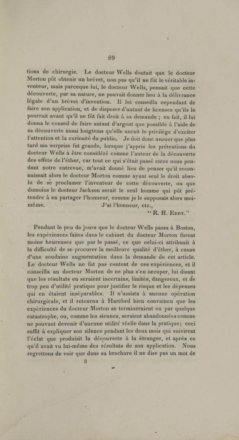 tions de chirurgie. Le docteur Wells doutait que le docteur Morton pût obtenir un brevet, non pas qu'il ne fût le véritable in- venteur, mais parceque lui, le docteur Wells, pensait que cette découverte, par sa nature, ne pouvait donner lieu à la délivrance légale d'un brevet d'invention. 11 lui conseilla cependant de faire son application, et de disposer d'autant de licenses qu'ils le pourrait avant qu'il ne fût fait droit à sa demande ; en fait, il lui donna le conseil de faire autant d'argent que possible à l'aide de sa découverte aussi longtems qu'elle aurait le privilège d'exciter l'attention et la curiosité du public. Je doit donc avouer que plus tard ma surprise fut grande, lorsque j'appris les prétentions du docteur Wells à être considéré comme l'auteur de la découverte des effets de l'éther, car tout ce qui s'était passé entre nous pen- dant notre entrevue, m'avait donné lieu de penser qu'il recon- naissait alors le docteur Morton comme ayant seul le droit abso- lu de se proclamer l'inventeur de cette découverte, ou que dumoins le docteur Jackson serait le seul homme qui pût pré- tendre à en partager l'honneur, comme je le supposais alors moi- même. J'ai l'honneur, etc., R. H. Eddy. Pendant le peu de jours que le docteur Wells passa à Boston, les expériences faites dans le cabinet du docteur Morton furent moins heureuses que par le passé, ce que celui-ci attribuait à la difficulté de se procurer la meilleure qualité d'éther, à cause d'une soudaine augmentation dans la demande de cet article. Le docteur Wells ne fut pas content de ces expériences, et il conseilla au docteur Morton de ne plus s'en occuper, lui disant que les résultats en seraient incertains, limités, dangereux, et de trop peu d'utilité pratique pour justifier le risque et les dépenses qui en étaient inséparables. Il n'assista à aucune opération chirurgicale, et il retourna à Hartford bien convaincu que les expériences du docteur Morton se termineraient ou par quelque catastrophe, ou, comme les siennes, seraient abandonnées comme ne pouvant devenir d'aucune utilité réelle dans la pratique; ceci suffit à expliquer son silence pendant les deux mois qui suivirent l'éclat que produisit la découverte à la étranger, et après ce qu'il avait vu lui-même des résultats de son application. Nous regrettons de voir que dans sa brochure il ne dise pas un mot de 8