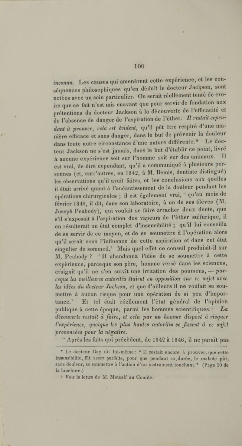 inconnu. Les causes qui amenèrent cette expérience, et les con- séquences philosophiques qu'en déduit le docteur Jackson, sont notées avec un soin particulier. On serait réellement tenté de cro- ire que ce fait n'est mis enavant que pour servir de fondation aux prétentions du docteur Jackson à la découverte de l'efficacité et de l'absence de danger de l'aspiration de l'éther. // restait cepen- dant à prouver, cela est évident, qu'il pût être respiré d'une ma- nière efficace et sans danger, dans le but de prévenir la douleur dans toute autre circonstance d'une nature différente.* Le doc- teur Jackson ne s'est jamais, dans le but d'établir ce point, livré à aucune expérience soit sur l'homme soit sur des animaux. Il est vrai, de dire cependant, qu'il a communiqué à plusieurs per- sonnes (et, entr'autres, en 18 12, à M. Bemis, dentiste distingué) les observations qu'il avait faites, et les conclusions aux quelles il était arrive quant à l'anéantissement de la douleur pendant les opérations chirurgicales ; il est également vrai, ' qu'au mois de février 1846, il dit, dans son laboratoire, à un de ses élèves (M. Joseph Peabody), qui voulait se faire arracher deux dents, que s'il s'exposait à l'aspiration des vapeurs de l'éther sulfurique, il en résulterait un état complet d'insensibilité ; qu'il lui conseilla de se servir de ce moyen, et de se soumettre à l'opération alors qu'il serait sous l'influence de cette aspiration et dans cet état singulier de sommeil.' Mais quel effet ce conseil produisit-il sur M. Peabody ? ' Il abandonna l'idée de se soumettre à cette expérience, pareeque son père, homme versé dans les sciences, craignit qu'il ne s'en suivît une irritation des pourrions,—par- eeque les meilleures autorités étaient en opposition sur ce sujet avec les idées du docteur Jackson, et que d'ailleurs il ne voulait se sou- mettre à aucun risque pour une opération de si peu d'impor- tance.' Et tel était réellement l'état général de l'opinion publique à cette époque, parmi les hommes scientifiques.| La découverte restait à faire, et cela par un homme disposé à risquer l'expérience, quoique les plus hautes autorités se fissent à ce sujet prononcées pour la négative. Après les faits qui précèdent, de 1842 à 184G, il ne paraît pas * Le docteur Gay dit lui-même :  Il restait encore h prouver, que celte insensibilité, fût assez parfaite, pour que pendant sa .durée, le malade pût, sans douleur, se soumettre à l'action d'un instrument touchant. (Page 10 de la brochure.) * Voir la lettre de M. Metcalf au Comité.