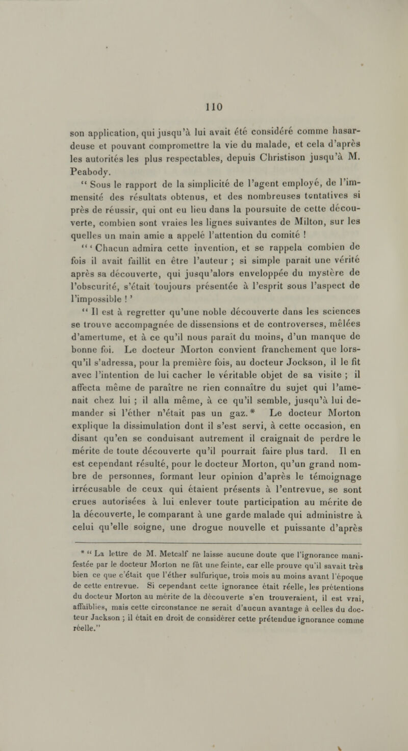 son application, qui jusqu'à lui avait été considéré comme hasar- deuse et pouvant compromettre la vie du malade, et cela d'après les autorités les plus respectables, depuis Cliristison jusqu'à M. Peabody.  Sous le rapport de la simplicité de l'agent employé, de l'im- mensité des résultats obtenus, et des nombreuses tentatives si près de réussir, qui ont eu lieu dans la poursuite de cette décou- verte, combien sont vraies les lignes suivantes de Milton, sur les quelles un main amie a appelé l'attention du comité ! 'Chacun admira cette invention, et se rappela combien de fois il avait faillit en être l'auteur ; si simple parait une vérité après sa découverte, qui jusqu'alors enveloppée du mystère de l'obscurité, s'était toujours présentée à l'esprit sous l'aspect de l'impossil)le ! '  Il est à regretter qu'une noble découverte dans les sciences se trouve accompagnée de dissensions et de controverses, mêlées d'amertume, et à ce qu'il nous paraît du moins, d'un manque de bonne foi. Le docteur Morton convient franchement que lors- qu'il s'adressa, pour la première fois, au docteur Jockson, il le fit avec l'intention de lui cacher le véritable objet de sa visite ; il affecta même de paraître ne rien connaître du sujet qui l'ame- nait chez lui ; il alla même, à ce qu'il semble, jusqu'à lui de- mander si l'éther n'était pas un gaz. * Le docteur Morton explique la dissimulation dont il s'est servi, à cette occasion, en disant qu'en se conduisant autrement il craignait de perdre le mérite de toute découverte qu'il pourrait faire plus tard. Il en est cependant résulté, pour le docteur Morton, qu'un grand nom- bre de personnes, formant leur opinion d'après le témoignage irrécusable de ceux qui étaient présents à l'entrevue, se sont crues autorisées à lui enlever toute participation au mérite de la découverte, le comparant à une garde malade qui administre à celui qu'elle soigne, une drogue nouvelle et puissante d'après *  La lettre de M. Metcalf ne laisse aucune doute que l'ignorance mani- festée par le docteur Morton ne fût une feinte, car elle prouve qu'il savait très bien ce que c'était que l'éther sulfurique, trois mois au moins avant l'époque de celte entrevue. Si cependant cette ignorance était réelle, les prétentions du docteur Morton au mérite de la découverte s'en trouveraient, il est vrai, affaiblies, mais cette circonstance ne serait d'aucun avantage à celles du doc- teur Jackson ; il était en droit de considérer cette prétendue ignorance comme réelle.