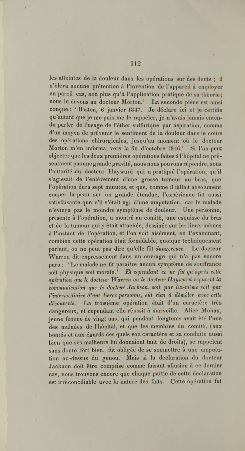 les atteintes de la douleur dans les opérations sur des dents ; il n'éleva aucune prétention à l'invention de l'appareil à employer en pareil cas, non plus qu'à l'application pratique de sa théorie; nous le devons au docteur Morton.' La seconde pièce est ainsi conçue : 'Boston, 6 janvier 1847. Je déclare ici et je crrtilic qu'autant que je me puis me le rappeler, je n'avais jamais enten- du parler de l'usage de l'éther sulfurique par aspiration, comme d'un moyen de prévenir le sentiment de la douleur dans le cours des opérations chirurgicales, jusqu'au moment où le docteur Morton m'en informa, vers la fin d'octobre 1846.' Si l'on peut objecter que les deux premières opérations faites à l'hôpital ne pré- sentaient pas une grande gravité, nous nous pouvons répondre, sous l'autorité du docteur Hayward qui a pratiqué l'opération, qu'il s'agissait de l'enlèvement d'une grosse tumeur au bras, que l'opération dura sept minutes, et que, comme il fallait absolument couper la peau sur un grande étendue, l'expérience fut aussi satisfaisante que s'il s'était agi d'une amputation, car le malade n'évinça pas le moindre symptôme de douleur. Une personne, présente à l'opération, a montré au comité, une esquisse du bras et de la tumeur qui y était attachée, dessinée sur les lieux-mêmes à l'instant de l'opération, et l'on voit aisément, en l'examinant, combien cette opération était formidable, quoique techniquement parlant, on ne peut pas dire qu'elle fût dangereuse. Le docteur Warren dit expressément dans un ouvrage qui n'a pas encore paru : 'Le malade ne fit paraître aucun symptôme de souffrance soit physique soit morale.' El cependant ce ne fui qu'après cetle opération que le docteur Warren ou le docteur Hayward reçurent la communication que le docteur Jackson, soit par lui-même soit par l'intermédiaire d'wne tierce personne, eût rien à démêler avec cette découverte. La troisième opération était d'un caractère très dangereux, et cependant elle réussit à marveille. Alice Mohan, jeune femme de vingt ans, qui pendant longtems avait été l'une des malades de l'hôpital, et que les membres du comité, (aux bontés et aux égards des quels son caractère et sa conduite aussi bien que ses malheurs lui donnaient tant de droits), se rappelent sans doute fort bien, fut obligée de se soumettre à une amputa- tion au-dessus du genou. Mais si la déclaration du docteur Jackaon doit être comprise comme faisant allusion à ce dernier cas, nous trouvons encore que chaque partie de cette déclaration est irréconciliable avec la nature des faits. Cette opération fut