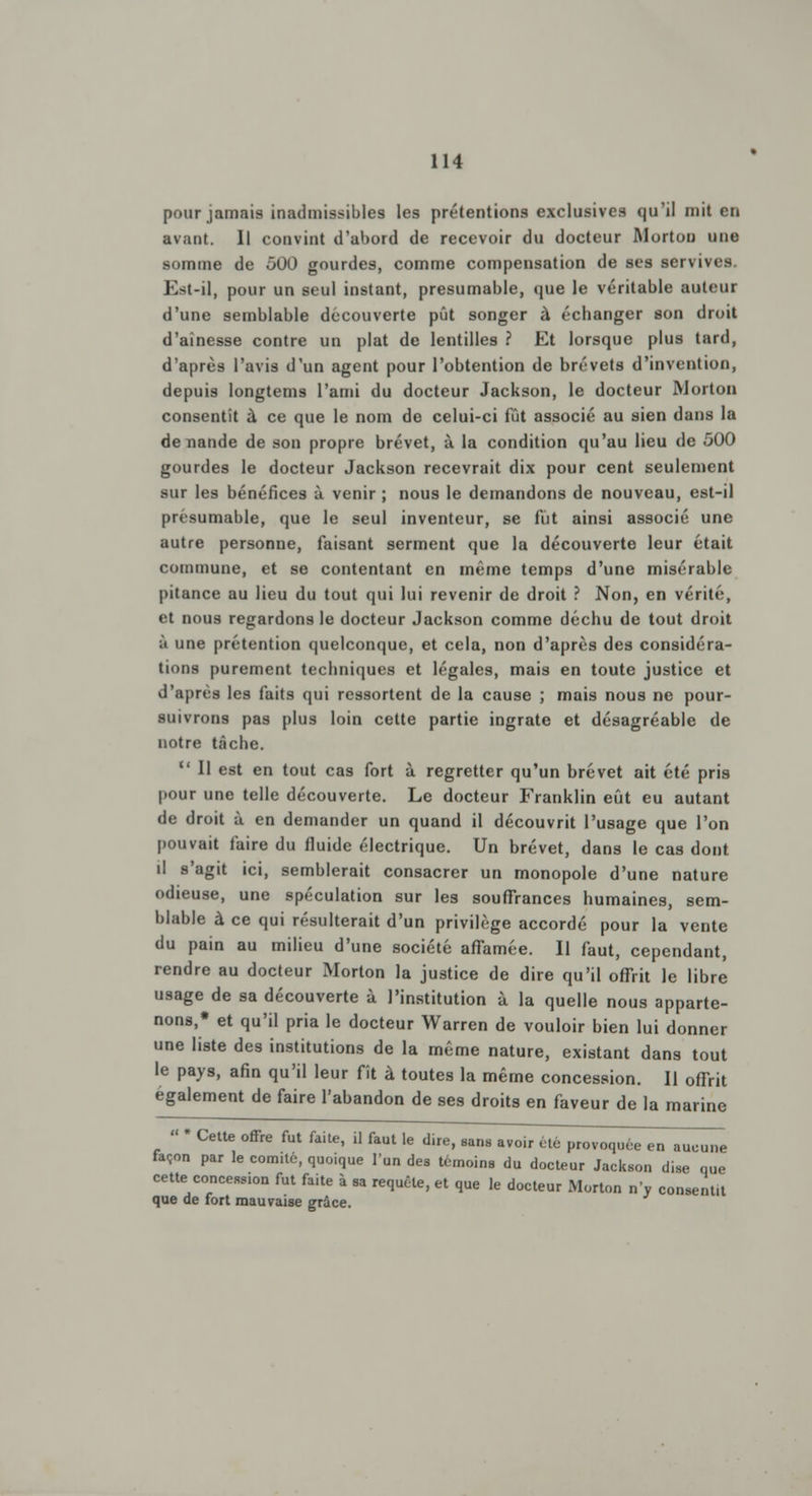 pour jamais inadmissibles les prétentions exclusives qu'il mit en avant. Il convint d'abord de recevoir du docteur Morton une somme de 500 gourdes, comme compensation de ses servives. Est-il, pour un seul instant, presumable, que le véritable auteur d'une semblable découverte pût songer à écbanger son droit d'aînesse contre un plat de lentilles ? Et lorsque plus tard, d'après l'avis d'un agent pour l'obtention de brevets d'invention, depuis longtems l'ami du docteur Jackson, le docteur Morton consentît à ce que le nom de celui-ci fût associé au sien dans la de nande de son propre brevet, à la condition qu'au lieu de 500 gourdes le docteur Jackson recevrait dix pour cent seulement sur les bénéfices à venir ; nous le demandons de nouveau, est-il presumable, que le seul inventeur, se fût ainsi associé une autre personne, faisant serment que la découverte leur était commune, et se contentant en même temps d'une misérable pitance au lieu du tout qui lui revenir de droit ? Non, en vérité, et nous regardons le docteur Jackson comme déchu de tout droit ;i une prétention quelconque, et cela, non d'après des considéra- tions purement techniques et légales, mais en toute justice et d'après les faits qui ressortent de la cause ; mais nous ne pour- suivrons pas plus loin cette partie ingrate et désagréable de notre tâche. u II est en tout cas fort à regretter qu'un brevet ait été pris pour une telle découverte. Le docteur Franklin eût eu autant de droit à en demander un quand il découvrit l'usage que l'on pouvait faire du fluide électrique. Un brevet, dans le cas dont il s'agit ici, semblerait consacrer un monopole d'une nature odieuse, une spéculation sur les souffrances humaines, sem- blable à ce qui résulterait d'un privilège accordé pour la vente du pain au milieu d'une société affamée. Il faut, cependant, rendre au docteur Morton la justice de dire qu'il offrit le libre usage de sa découverte à l'institution à la quelle nous apparte- nons,* et qu'il pria le docteur Warren de vouloir bien lui donner une liste des institutions de la même nature, existant dans tout le pays, afin qu'il leur fît à toutes la même concession. Il offrit également de faire l'abandon de ses droits en faveur de la marine » * Cette offre fut faite, il faut le dire, sans avoir été provoquée en aucune façon par le com.té, quo.que l'un des témoins du docteur Jackson dise que cette concession fut faite à sa requête, et que le docteur Morton n'y consent.t que de fort mauvaise grâce.
