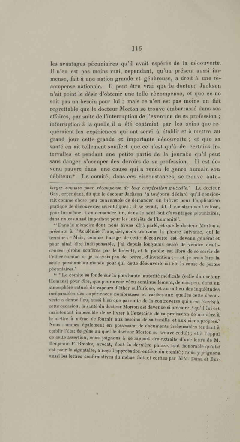 les avantages pécuniaires qu'il avait espérés de la découverte. Il n'en est pas moins vrai, cependant, qu'un présent aussi im- mense, fait à une nation grande et généreuse, a droit à une re- compense nationale. Il peut être vrai que le docteur Jackson n'ait point le désir d'obtenir une telle récompense, et que ce ne soit pas un besoin pour lui ; mais ce n'en est pas moins un fait regrettable que le docteur Morton se trouve embarrassé dans ses affaires, par suite de l'interruption de l'exercice de sa profession ; interruption à la quelle il a été contraint par les soins que re- quéraient les expériences qui ont servi à établir et à mettre au grand jour cette grande et importante découverte ; et que sa santé en ait tellement souffert que ce n'est qu'à de certains in- tervalles et pendant une petite partie de la journée qu'il peut sans danger s'occuper des devoirs de sa profession. Il est de- venu pauvre dans une cause qui a rendu le genre humain son débiteur.* Le comité, dans ces circonstances, se trouve auto- hir^r.s gommes pour récompense de Uiir coup!ration mutuelle.' Le docteur Gaj, cependant, dit que le docteur Jackson 'a toujours déclaré qu'il considé- rait comme chose peu couvcnahle de demander un brevet pour l'application pratique de découvertes scientifiques ; il se serait, dit-il, constamment refusé, pont lui-même, à en demander un, dans le seul but d'avantages pécuniaires, (1 m- un cas aussi important pour les intérêts de l'humanité'.  Dana le mémoire dont nous avons déjà parlé, et que le docteur Morton a présenté à l'Académie Française, nous trouvons la phrase suivante, qui le termine; 'Mais, comme l'usage de cette découverte est devenu général et pour ainsi dire indispensable, j'ai depuis longtems cessé de vendre des li- cences (droits conférés par le brevet), et le public est libre de se servir de l'elher comme si je n'avais pas de brevet d'invention: — et je crois être la seule personne au monde pour qui cette découverte ait été la cause de pertes pécuniaires.' '« * Le comité se fonde sur la plus haute autorité médicale (celle du docteur Ilomans) pour dire, que pour avoir vécu continuellement, depuis peu, dans un atmosphère saturé de vapeurs d'éther sulfurique, et au milieu des inquiétudes inséparables des expériences nombreuses et variées aux quelles cette décou- verte a donné lieu, aussi bien que par suite de la controverse qui s'est élevée à cette occasion, la santé du docteur Morton est devenue si précaire, ' qu'il lui est maintenant impossible de se livrer à l'exercice de sa profession de manière à le mettre à même de fournir aux besoins de sa famille et aux siens propres.' Nous sommes également en possession de documents irrécusables tendant à établir l'état de gêne au quel le docteur Morton se trouve réduit ; el h l'appui de cette assertion, nous joignons à ce rapport des extraits d'une lettre de M Benjamin F. Brooks, avocat, dont la dernière phrase, tout honorable qu'elle est pour le signataire, a reçu l'approbation entière du comité ; nous y joignons aussi les lettres confirmatives du même fait, et écrites par MM. Dana e^ur-