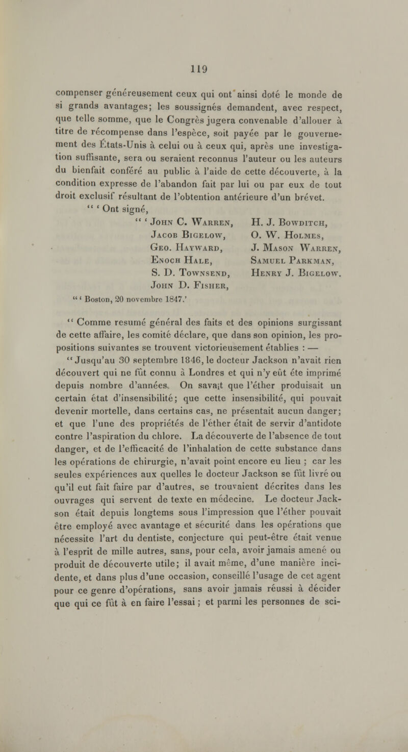 compenser généreusement ceux qui ont ainsi doté le monde de si grands avantages; les soussignés demandent, avec respect, que telle somme, que le Congrès jugera convenable d'allouer à titre de récompense dans l'espèce, soit payée par le gouverne- ment des Etats-Unis à celui ou à ceux qui, après une investiga- tion suffisante, sera ou seraient reconnus l'auteur ou les auteurs du bienfait conféré au public à l'aide de cette découverte, à la condition expresse de l'abandon fait par lui ou par eux de tout droit exclusif résultant de l'obtention antérieure d'un brevet. 'Ont signé,  ' John C. Warren, H. J. Bowditch, Jacob Bigelow, O. W. Holmes, Geo. Hayward, J. Mason Warrex, Enoch Hale, Samuel Parkm \\, S. D. Towxsexd, Henry J. Bigelow. John D. Fisher,  ' Boston, 20 novembre 1847.'  Comme résumé général des faits et des opinions surgissant de cette affaire, les comité déclare, que dans son opinion, les pro- positions suivantes se trouvent victorieusement établies : — Jusqu'au 30 septembre 1846, le docteur Jackson n'avait rien découvert qui ne fût connu à Londres et qui n'y eût été imprimé depuis nombre d'années.. On savait que l'éther produisait un certain état d'insensibilité; que cette insensibilité, qui pouvait devenir mortelle, dans certains cas, ne présentait aucun danger; et que l'une des propriétés de l'éther était de servir d'antidote contre l'aspiration du chlore. La découverte de l'absence de tout danger, et de l'efficacité de l'inhalation de cette substance dans les opérations de chirurgie, n'avait point encore eu lieu ; car les seules expériences aux quelles le docteur Jackson se fût livré ou qu'il eut fait faire par d'autres, se trouvaient décrites dans les ouvrages qui servent de texte en médecine. Le docteur Jack- son était depuis longtems sous l'impression que l'éther pouvait être employé avec avantage et sécurité dans les opérations que nécessite l'art du dentiste, conjecture qui peut-être était venue à l'esprit de mille autres, sans, pour cela, avoir jamais amené ou produit de découverte utile; il avait même, d'une manière inci- dente, et dans plus d'une occasion, conseillé l'usage de cet agent pour ce genre d'opérations, sans avoir jamais réussi à décider que qui ce fût à en faire l'essai ; et parmi les personnes de sci-