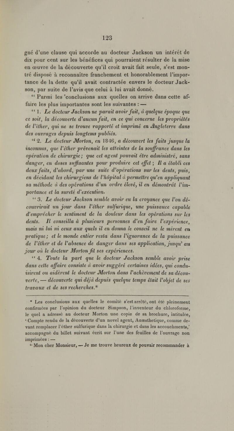 gné d'une clause qui accorde au docteur Jackson un intérêt de dix pour cent sur les bénéfices qui pourraient résulter de la mise en œuvre de la découverte qu'il croit avait fait seule, s'est mon- tré disposé à reconnaître franchement et honorablement l'impor- tance de la dette qu'il avait contractée envers le docteur Jack- son, par suite de l'avis que celui à lui avait donné.  Parmi les 'conclusions aux quelles on arrive dans cette af- faire les plus importantes sont les suivantes : —  1. Le docteur Jackson ne parait avoir fait, à quelque époque que ce soit, la découverte d'aucun fait, en ce qui concerne les propriétés de l'éther, qui ne se trouve rapporté et imprimé en Angleterre dans des ouvrages depuis longtems publiés.  2. Le docteur Morton, en 1846, a découvert les faits jusque la inconmis, que Véther prévenait les atteintes de la souffrance dans les opération de chirurgie; que cet agent pouvait être administré, sans (langer, en doses suffisantes pour produire cet effet ; Il a établi ces deux faits, d'abord, par une suite d'opérations sur les dents, puis, en décidant les chirurgiens de l'hôpital à permettre qu'en appliquant sa méthode à des opérations d'un ordre élevé, il en démontrât l'im- portance et la sûreté d'exécution. 3. Le docteur Jackson semble avoir eu la croyance que l'on dé- couvrirait un jour dans l'éther sulfurique, une puissance capable d'emprêcher le sentiment de la douleur dans les opérations sur les dents. Il conseilla à plusieurs personnes d'en faire l'expérience, mais ni lui ni ceux aux quels il en donna le conseil ne le mirent en pratique; et le monde entier resta da?is l'ignorance de la puissance de l'éther et de l'absence de danger dans ses application, jusqu^ au jour où le docteur Morton fit ses expériences.  4. Toute la part que le docteur Jackson semble avoir prise dans celle affaire consiste à avoir suggéré certaines idées, qui condu- isirent ou aidèrent le docteur Morton dans l'achèvement de sa décou- verte, — découverte qui déjà depuis quelque temps était l'objet de ses travaux et de ses recherches* * Les conclusious aux quelles le comité s'est arrêté, ont été pleinement confirmées par l'opinion du docteur Simpson, l'inventeur du chloroforme, le quel a adressé au docteur Morton une copie de sa brochure, intitulée, ' Compte rendu de la découverte d'un novel agent, Anœsthetique, comme de- vant remplacer l'éther sulfurique dans la chirurgie et dans les accouchmente,' accompagné du billet suivant écrit sur l'une des feuilles de l'ouvrage non imprimées : — '4 Mon cher Monsieur, — Je me trouve heureux de pouvair recommander à