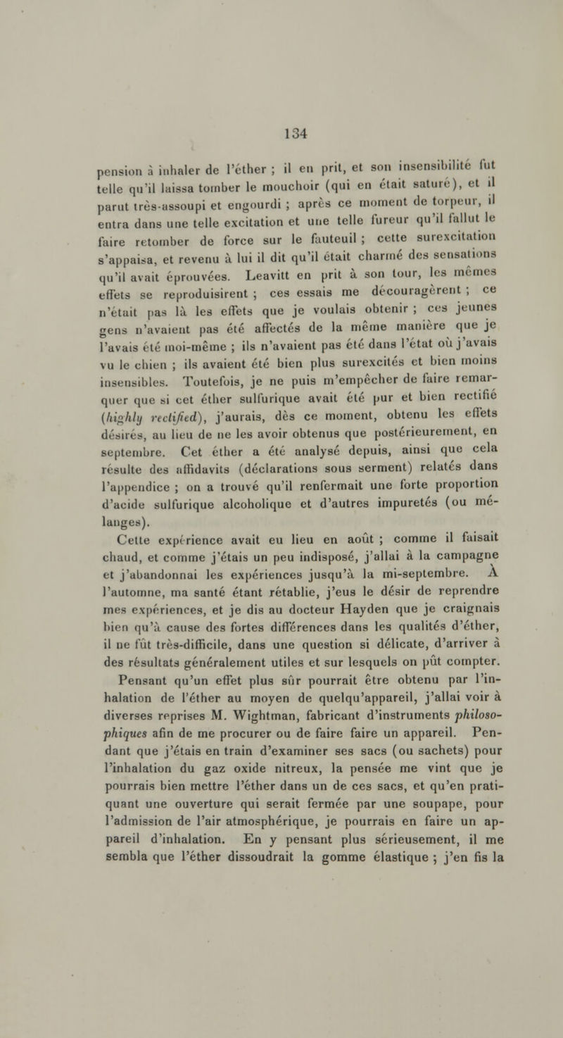 pension i inhaler de l'ether ; il en prit, et son insensibilité fui telle qu'il laissa tomber le mouchoir (qui en était saturé), et il parut trèsassoupi et engourdi ; après ce niomc.it de torpeur, il entra dans une telle excitation et une telle fureur qu'il fallut le faire retomber de force sur le fauteuil ; cette surexcitation s'appaisa, et revenu à lui il dit qu'il était charmé des sensations qu'il avait éprouvées. Leavitt en prit à son tour, les mêmes effets se reproduisirent ; ces essais me découragèrent ; ce n'était pas là les effets que je voulais obtenir ; ces jeunes gens n'avaient pas été affectés de la même manière que je l'avais été moi-même ; ils n'avaient pas été dans l'état où j'avais vu le chien ; ils avaient été bien plus surexcités et bien moins insensibles. Toutefois, je ne puis m'empêcher de faire remar- quer que si cet éther sulfurique avait été pur et bien rectifie {highly reoHfitd), j'aurais, dès ce moment, obtenu les effets désires, au lieu de ne les avoir obtenus que postérieurement, en septembre. Cet éther a été analysé depuis, ainsi que cela résulte des affidavits (déclarations sous serment) relatés dans l'appendice ; on a trouvé qu'il renfermait une forte proportion d'acide sulfurique alcoholique et d'autres impuretés (ou mé- langes). Cette expérience avait eu lieu en août ; comme il faisait chaud, et comme j'étais un peu indisposé, j'allai à la campagne et j'abandonnai les expériences jusqu'à la mi-septembre. À l'automne, ma santé étant rétablie, j'eus le désir de reprendre mes expériences, et je dis au docteur Hayden que je craignais bien qu'à cause des fortes différences dans les qualités d'éther, il ne fût très-difficile, dans une question si délicate, d'arriver à des résultats généralement utiles et sur lesquels on pût compter. Pensant qu'un effet plus sûr pourrait être obtenu par l'in- halation de l'éther au moyen de quelqu'appareil, j'allai voir à diverses reprises M. Wightman, fabricant d'instruments philoso- phiques afin de me procurer ou de faire faire un appareil. Pen- dant que j'étais en train d'examiner ses sacs (ou sachets) pour l'inhalation du gaz oxide nitreux, la pensée me vint que je pourrais bien mettre l'éther dans un de ces sacs, et qu'en prati- quant une ouverture qui serait fermée par une soupape, pour l'admission de l'air atmosphérique, je pourrais en faire un ap- pareil d'inhalation. En y pensant plus sérieusement, il me sembla que l'éther dissoudrait la gomme élastique ; j'en fis la