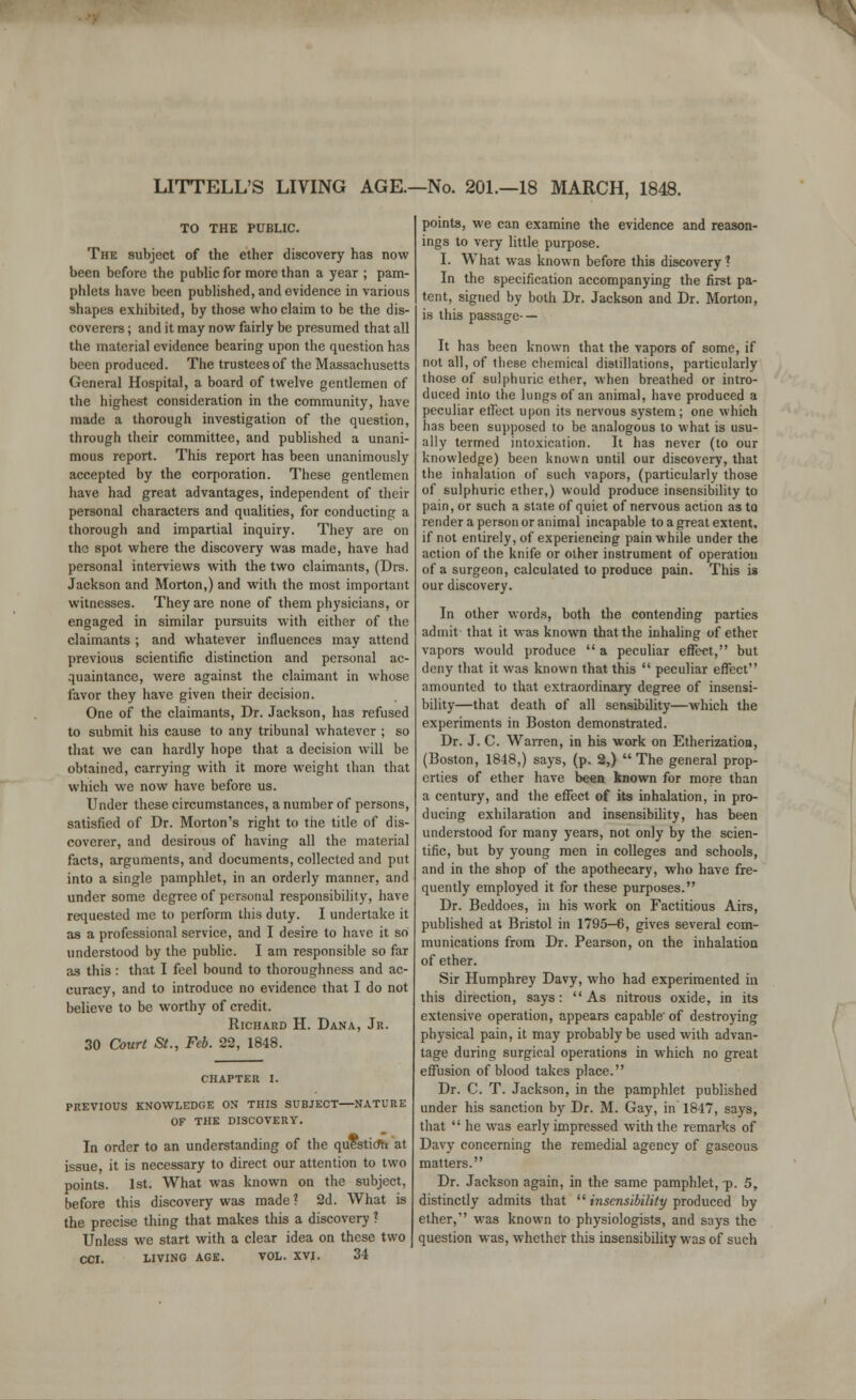 LITTELL'S LIVING AGE.—No. 201.—18 MARCH, 1848. TO THE PUBLIC. The subject of the ether discovery has now been before the public for more than a year ; pam- phlets have been published, and evidence in various shapes exhibited, by those who claim to be the dis- coverers ; and it may now fairly be presumed that all the material evidence bearing upon the question has been produced. The trustees of the Massachusetts General Hospital, a board of twelve gentlemen of the highest consideration in the community, have made a thorough investigation of the question, through their committee, and published a unani- mous report. This report has been unanimously accepted by the corporation. These gentlemen have had great advantages, independent of their personal characters and qualities, for conducting a thorough and impartial inquiry. They are on the spot where the discovery was made, have had personal interviews with the two claimants, (Drs. Jackson and Morton,) and with the most important witnesses. They are none of them physicians, or engaged in similar pursuits with either of the claimants ; and whatever influences may attend previous scientific distinction and personal ac- quaintance, were against the claimant in whose favor they have given their decision. One of the claimants, Dr. Jackson, has refused to submit his cause to any tribunal whatever ; so that we can hardly hope that a decision will be obtained, carrying with it more weight than that which we now have before us. Under these circumstances, a number of persons, satisfied of Dr. Morton's right to the title of dis- coverer, and desirous of having all the material facts, arguments, and documents, collected and put into a single pamphlet, in an orderly manner, and under some degree of personal responsibility, have requested me to perform this duty. I undertake it as a professional service, and I desire to have it so understood by the public. I am responsible so far as this : that I feel bound to thoroughness and ac- curacy, and to introduce no evidence that I do not believe to be worthy of credit. Richard H. Dana, Jr. 30 Court St., Feb. 22, 1848. CHAPTER I. PREVIOUS KNOWLEDGE ON THIS SUBJECT—NATURE OF THE DISCOVERY. In order to an understanding of the question at issue, it is necessary to direct our attention to two points. 1st. What was known on the subject, before this discovery was made 1 2d. What is the precise thing that makes this a discovery 1 Unless we start with a clear idea on these two CCI. LIVING AGE. VOL. XVI. 34 points, we can examine the evidence and reason- ings to very little purpose. I. What was known before this discovery? In the specification accompanying the first pa- tent, signed by both Dr. Jackson and Dr. Morton, is this passage- — It has been known that the vapors of some, if not all, of these chemical distillations, particularly those of sulphuric ether, when breathed or intro- duced into the lungs of an animal, have produced a peculiar effect upon its nervous system; one which has been supposed to be analogous to what is usu- ally termed intoxication. It has never (to our knowledge) been known until our discovery, that the inhalation of such vapors, (particularly those of sulphuric ether,) would produce insensibility to pain, or such a state of quiet of nervous action as to render a person or animal incapable to a great extent, if not entirely, of experiencing pain while under the action of the knife or other instrument of operation of a surgeon, calculated to produce pain. This is our discovery. In other words, both the contending parties admit that it was known that the inhaling of ether vapors would produce  a peculiar effect, but deny that it was known that this  peculiar effect amounted to that extraordinary degree of insensi- bility—that death of all sensibility—which the experiments in Boston demonstrated. Dr. J. C. Warren, in his work on Etherization, (Boston, 1848,) says, (p. 2,) The general prop- erties of ether have been known for more than a century, and the effect of its inhalation, in pro- ducing exhilaration and insensibility, has been understood for many years, not only by the scien- tific, but by young men in colleges and schools, and in the shop of the apothecary, who have fre- quently employed it for these purposes. Dr. Beddoes, in his work on Factitious Airs, published at Bristol in 1795-6, gives several com- munications from Dr. Pearson, on the inhalation of ether. Sir Humphrey Davy, who had experimented in this direction, says: As nitrous oxide, in its extensive operation, appears capable'of destroying physical pain, it may probably be used with advan- tage during surgical operations in which no great effusion of blood takes place. Dr. C. T. Jackson, in the pamphlet published under his sanction by Dr. M. Gay, in 1847, says, that  he was early impressed with the remarks of Davy concerning the remedial agency of gaseous matters. Dr. Jackson again, in the same pamphlet, -p. 5, distinctly admits that  insensibility produced by ether, was known to physiologists, and says the question was, whether this insensibility was of such