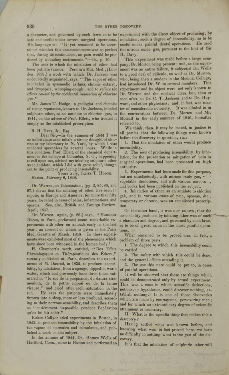 a character, and governed by such laws ;is to be id useful under severe surgical operations. !• is: It yet remained to be aseer- : whether this unconsciousness was s<> perfect that, during its continuance, no pain would be pro- i by wounding instruments.''—lb., p. 10. The. uses to which the inhalation of ether had ■lit. :>re various. Pereira's Mat. Med., (Lon- !->.'!!),) a work with which Dr. Jackson was undoubtedly acquainted, says, The vapor of ether ;s inhaled in spasmodic asthma, chronic catarrh, and dyspepsia, whooping-cough ; and to relieve the effects caused by the accidental inhalation of chlorine  Mr. James T. Hodge, a geologist and chemist of rising reputation, known to Dr. Jackson, inhaled sulphuric ether, as an antidote to chlorine gas, in 1844, on the advice of Prof. Ellett, who treated it simply as the established prescription. R. H. Dana, Jr., Esq. Dear Sir,—In the summer of 1844 I was so unfortunate as to inhale a strong draught of chlo- rine at my laboratory in N. York, by which I was rendered speechless for several hours. While in this condition, Prof. Ellett, of the chemical depart- ment in the college at Columbia, S. C, happening to call upon me, advised my inhaling sulphuric ether as an antidote, which I did with great relief, though uot to the point of producing insensibility. \ours truly, James T. Hodge. Boston, February 8, 1848. Dr. Warren, on Etherization, (pp. 2, 85, 86, and 87,) shows that the inhaling of ether has been in repute, in Europe and America, for more than fifty . for relief in cases of pains, inflammations, and spasms. See, also, British and Foreign Review, April, 1847. Dr. Warren, again, (p. 86,) says,  Monsieur Ducos, in Paris, performed some remarkable ex- periments with ether on animals early in the last year; an account of which is given in the Paris Med. Gazette of March, 1846. In these experi- ments were exhibited most of the phenomena which have since been witnessed in the human body. H. Chambert's work, entitled,  Des Effels Phvsiologiques et Therapeutiques des Ethers, recently published at Paris, describes the experi- ments of M. Dauriol, in 1832, to produce insensi- bility, by inhalation, from a sponge, dipped in warm water, which had previously been three times sat- urated in  le sue de la jusquiame, du datura stra- monium, de la petite ciqoue ou de la laitue vireuse, and dried after each saturation in the sun. He says the patients were immediately thrown into a sleeji, more or less profound, accord- ing to their nervous sensibility, and describes them as entierement impassible pendent l'operation qu'on lui fait subir. Robert Collyer tried experiments in Boston, in 1843, to produce insensibility by the inhalation of the vapors of narcotics and stimulants, and pub- lished a work on the subject. In the autumn of 1844, Dr. Horace Wells of Hartford, Conn., came to Boston and performed an experiment with the direct object of producing, by inhalation, such a degree of insensibility, as to be useful under painful dental operations. He need the nitrous oxide gas, pursuant to the hint of Sir II. Davy. This experiment was made before a lar;n> com- pany. Dr. Morton being present ; and, as the exper- iment was an entire failure, it subjected Dr. Wells to a good deal of ridicule, as well M Dr. Morton, Who, being then a student m the Medical College, had introduced Dr. W. to several members. This experiment and its object were not only known to Dr. Warren and the medical class, but. then or soon after, to Dr. C. T. Jackson, and to Dr. Hay- ward, and other physicians ; and, in fact, was mat- ter of considerable notoriety. It was alluded to in the conversation between Dr. Morton and Mr. Metcalf in the early summer of 1846, hereafter referred to. We think, then, it may be stated, in justice to all parties, that the following things were known before the discovery in question, viz.: 1. That the inhalation of ether would produce insensibility. 2. The idea of producing insensibility, by inha- lation, for the prevention or mitigation of pain in surgical operations, had been presented on high authority. 3. Experiments had been made for this purpose, but not satisfactorily, with nitrous oxide gas, •' '* vegetable decoctions, and with various narcotu. , and books had been published on the subject. 4. Inhalation of ether, as an antidote to chlorine gas, and in various cases of pain, spasms, &c, temporary or chronic, was an established prescrip- tion. On the other hand, it was not known, that tho insensibility produced by inhaling ether was of such a character and degTee, and governed by such laws, as to be of great value in the most painful opera- tions. What remained to be proved was, in fact, a problem of three parts. 1. The degree to which this insensibility could be carried. 2. The safety with which this could be done, and the general effects attending it. 3. The use this state could be put to, in cases of painful operations. It will be observed that these are things which could be demonstrated only by actual experiment. This was a case in which scientific deductions, notions, or hypotheses, could discover nothing, es- tablish nothing. It is one of those discoveries which are made by courageous, persevering men ; and for which no extraordinary degree of scientific attainment is necessary. II. What is the specific thing that makes this a discovery ? Having settled what was known before, and knowing what was in fact proved here, we have no difficulty in settling what is the gist of the dis- covery. It is that the inhalation of sulphuric ether will