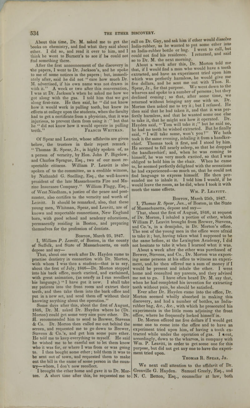 About this time, Dr. M. asked me to get the books on chemistry, and find what titty said about ether. I did so, and read it over to him, and 1 think lie went to Burnett's to see if he could not omething there. Alter the first announcement of the discovery in thfl papers, I went to Dr. Jackson's, and he spoke to me of some notices in the papers; but, immedi- ately after, said he did not care how much Dr. ivertised, if his own name was not drawn in with it. A week or two after this conversation, 1 was at Dr. Jackson's when he asked me how we pot along with the pas. I told him that we pot along first-rate. He then said, he  did not know how it would work in pulling teeth, but knew its effects at college upon the students, when the faculty had to get a certificate from a physician, that it was injurious, to prevent them from using it: but that he •' did not know how it would operate in pulling teeth. Francis Whitman. Of Spear and Leavitt, whose affidavits are given below, the trustees in their report remark :  Thomas R. Spear, Jr., is highly spoken of, as a person of veracity, by Hon. John P. Bigelovv, and Charles Sprague, Esq., two of our most re- spectable citizens. William P. Leavitt is also spoken of to the committee, as a credible witness, by Nathaniel G. Snelling, Esq., the well-known president of the late Massachusetts Fire and Ma- rine Insurance Company. William Flagg, Esq., of West Needham, a justice of the peace and post- master, also certifies to the veracity and worth of I. \itt. It should be remarked, also, that these younp men, Whitman, Spear, and Leavitt, are of known and respectable connections, New Enpland born, with pood school and academy educations, permanently residing in Boston, and preparing themselves for the profession of dentists. Boston, March 25, 1847. I, William P. Leavitt, of Boston, in the county of Suffolk, and State of Massachusetts, on oath depose and say— That, about one week after Dr. Hayden came to practise dentistry in connection with Dr. Morton, with whom I was then a student—that is to say, about the first of July, 1846—Dr. Morton stepped into his back office, much excited, and exclaimed, with great animation, (as nearly as I can recollect his language,)  I have got it now. I shall take my patients into the front room and extract their teeth, and then take them into the back office and put in a new set, and send them off without their knowing anything about the operation. Some days after this, about the first of August, 1846, Dr. M. asked Dr. Hayden where he (Dr. Morton) could get some very nice pure ether. Dr. H. recommended him to send to Brewer, Stevens & Co. Dr. Morton then called me out behind the screen, and requested me to go down to Brewer, Stevens & Co.'s, and get him some pure ether. He told me to keep everything to myself. He said he wished me to be careful not to let them know who it was for, or where I was from or was going to. I then bought some ether; told them it was to be sent out of town, and requested them to make out the bill in the name of some person in the coun- try—whom, I don't now recollect. I brought the ether home and gave it to Dr. Mor- ton. A short time after this, he requested me to call on Dr. Gay, and ask him if ether would dissolve India-rubber, as ha wanted to pul some ether into an India-rubber bottlo or bag. 1 went 10 e.i 11. but could not find his residence. 1 returned, and said so to Dr. M. the next morning. About a week after this. Dr. Morton told me that, if I would find a man who would have a tooth extracted, and have an experiment tried upon him which was perfectly harmless, he would give me five dollars, and he sent me out with IhOB. K. Spear, Jr., for that purpose. We went down to the wharves and spoke to B number of persons ; but they declined coming; so mat, after some time, we returned without bringing any one with us Lfr. Morton then asked me to try it; but 1 refused. He then said that he had taken it. and that it was per- fectly harmless, and that he wanted some one else to take it, that he might BEE how it operated. Dr. Hayden said,  Tom will take it; but he said no, he had no teeth he wished extracted. But he finally said, I will take some, won't you? We both took it the same evening, inhaling it from a handker- chief. Thomas took it first, and I stood by him. He seemed to fall nearly asleep, so that he dropped the handkerchief; and, when he was coming to himself, he was very much excited, so that I was obliged to hold him in the chair. When he came to, he seemed perfectly delighted with the sensations he had experienced—so much so, that he could not find language to express himself. He then per- suaded me to inhale it. I told him I would, if he would leave the room, as he did, when I took it with much the same effects. Wm p Leavitt. Boston, March 25th, 1847. I, Thomas R. Spear, Jun., of Boston, in the State of Massachusetts, depose and say— That, about the first of August, 1816, at request of Dr. Morton, I inhaled a portion of ether, which William P. Leavitt brought from Brewer, Stevens, and Co.'s, in a demijohn, in Dr. Morton's office. The rest of the young men in the office were afraid to take it; but, having taken what I supposed to he the same before, at the Lexington Academy, I did not hesitate to take it when I learned what it was. About a week after the ether was purchased of Brewer, Stevens, and Co., Dr. Morton was expect- ing some persons at his office to witness an experi- ment, and. he then offered me a sum of money if I would be present and inhale the ether. I went home and consulted my parents, and they advised me not to go. I have often heard Dr. M. say that, when he had completed his invention for extracting teeth without pain, he should be satisfied. Ever after Dr. Hayden came into the office, Dr. Morton seemed wholly absorbed in making this discovery, and had a number of bottles, an India- rubber bag, &c, &c, with which he prosecuted his experiments in the little room adjoining the front office, where he frequently locked himself in. Dr. Morton offered me five dollars if I would get some one to come into the office and to have an experiment tried upon him, of having a tooth ex- tracted while under the operation of gas. I went, accordingly, down to the wharves, in company with Wm. P. Leavitt, in order to get some one for this purpose, but did not get any one to have the experi- ment tried upon. Thomas R. Spear, Jr. We next call attention to the affidavit of Dr. Grenville G. Hayden. Samuel Greely, Esq., and N. C. Betton, Esq., counsellor at law, both