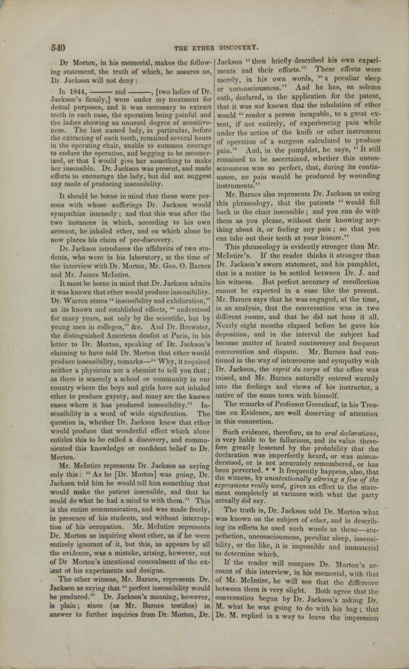 Jackson  then briefly described his own experi- ments and their effects. These effects were merely, in his own words,  a peculiar sleep or unconsciousness. And he has, on solemn oath, declared, in the application for the patent, that it was not known thai the inhalation of ether would  render a person incapable, to a great ex- tent, if not entirely, of experiencing pain while under the action of the knife or other instrument of operation of a surgeon calculated to produce pain. And, in the pamphlet, he says,  It still remained to be ascertained, whether this uncon- sciousness was so perfect, that, during its contin- uance, no pain would be produced by wounding instruments. Mr. Barnes also represents Dr. Jackson as using this phraseology, that the patients  would fall back in the chair insensible ; and you can do with them as you please, without their knowing any- thing about it, or feeling any pain ; so that you can take out their teeth at your leisure. This phraseology is evidently stronger than Mr. Mclntire's. If the reader thinks it stronger than Dr. Jackson's sworn statement, and his pamphlet, that is a matter to be settled between Dr. J. and his witness. But perfect accuracy of recollection cannot be expected in a case like the present. Mr. Barnes says that he was engaged, at the time, in an analysis, that the conversation was in two different rooms, and that he did not hear it all. Nearly eight months elapsed before he gave his deposition, and in the interval the subject had become matter of heated controversy and frequent conversation and dispute. Mr. Barnes had con- tinued in the way of intercourse and sympathy with Dr. Jackson, the esprit du corps of the office was raised, and Mr. Barnes naturally entered warmly into the feelings and views of his instructor, a native of the same town with himself. The remarks of Professor Greenleaf, in his Trea- tise on Evidence, are well deserving of attention in this connection. Such evidence, therefore, as to oral declarations, is very liable to be fallacious, and its value there- fore greatly lessened by the probability that the declaration was imperfectly heard, or was misun- derstood, or is not accurately remembered, or has been perverted. * * It frequently happens, also, that the witness, by unintentionally altering a few of the expressions really used, gives an effect to the state- ment completely at variance with what the party actually did say. The truth is, Dr. Jackson told Dr. Morton what was known on the subject of ether, and in describ- ing its effects he used such words as these—stu- pefaction, unconsciousness, peculiar sleep, insensi- bility, or the like, it is impossible and immaterial to determine which. If the reader will compare Dr. Morton's ac- count of this interview, in his memorial, with that of Mr. Mclntire, he will see that the diffi , between them is very slight. Both agree that the conversation began by Dr. Jackson's asking Dr is plain ; since (as Mr. Barnes testifies) in | M. what he was going to do with his bag ; that answer to further inquiries from Dr. Morton, Dr. | Dr. M. replied in a way to leave the impression Dr Morton, in his memorial, makes the follow- ing st:it(Miienr, the truth of which, he assures us, Dr. Jackson will not deny: In 1844, and , [two ladies of Dr. Jackson's family,] were under my treatment for denial purposes, and it was necessary to extract teeth in each case, the operation being painful and tiie ladies showing an unusual degree of sensitive- ness. The last named lady, in particular, before the extracting of each tooth, remained several hours in the operating chair, unable to summon courage to endure the operation, and begging to be mesmer- ized, or that I would give her something to make her insensible. Dr. Jackson was present, and made efforts to encourage the lady, but did not suggest any mode of producing insensibility. It should be borne in mind that these were per- sons with whose sufferings Dr. Jackson would sympathize intensely ; and that this was after the two instances in which, according to his own account, he inhaled ether, and on which alone he now places his claim of pre-discovery. Dr. Jackson introduces the affidavits of two stu- dents, who were in his laboratory, at the time of the interview with Dr. Morton, Mr. Geo. 0. Barnes and Mr. James Mclntire. It must be borne in mind that Dr. Jackson admits it was known that ether would produce insensibility. Dr. Warren states  insensibility and exhilaration, as its known and established effects,  understood for many years, not only by the scientific, but by young men in colleges, &c. And Dr. Brewster, the distinguished American dentist at Paris, in his letter to Dr. Morton, speaking of Dr. Jackson's claiming to have told Dr. Morton that ether would produce insensibility, remarks— Why, it required neither a physician nor a chemist to tell you that; as there is scarcely a school or community in our country where the boys and girls have not inhaled ether to produce gayety, and many are the known cases where it has produced insensibility. In- sensibility is a word of wide signification. The question is, whether Dr. Jackson knew that ether would produce that wonderful effect which alone entitles this to be called a discovery, and commu- nicated this knowledge or confident belief to Dr. Morton. Mr. Mclntire represents Dr. Jackson as saying only this:  As he [Dr. Morton] was going, Dr. Jackson told him he would tell him something that would make the patient insensible, and that he could do what he had a mind to with them. This is the entire communication, and was made freely, in presence of his students, and without interrup- tion of his occupation. Mr. Mclntire represents Dr. Morton as inquiring about ether, as if he were entirely ignorant of it, but this, as appears by all the evidence, was a mistake, arising, however, out of Dr Morton's intentional concealment of the ex- lent of his experiments and designs. The other witness, Mr. Barnes, represents Dr. Jackson as saying that  perfect insensibility would be produced. Dr. Jackson's meaning, however,