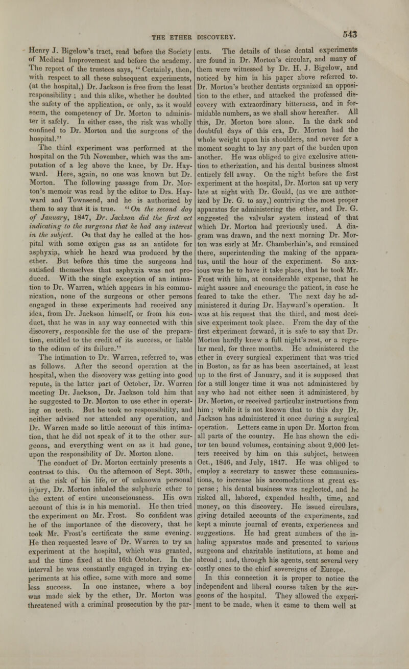 Henry J. Bigelow's tract, read before the Society ot Medical Improvement and before the academy. The report of the trustees says,  Certainly, then, with respect to all these subsequent experiments, (at the hospital,) Dr. Jackson is free from the least responsibility ; and this alike, whether he doubted the safety of the application, or only, as it would seem, the competency of Dr. Morton to adminis- ter it safely. In either case, the risk was wholly confined to Dr. Morton and the surgeons of the hospital. The third experiment was performed at the hospital on the 7th November, which was the am- putation of a leg above the knee, by Dr. Hay- ward. Here, again, no one was known but Dr. Morton. The following passage from Dr. Mor- ton's memoir was read by the editor to Drs. Hay- ward and Townsend, and he is authorized by them to say that it is true.  On the second day of January, 18*7, Dr. Jackson did the first act indicating to the surgeons that he had any interest in the subject. On that day he called at the hos- pital with some oxigen gas as an antidote for asphyxia, which he heard was produced by the ether. But before this time the surgeons had satisfied themselves that asphyxia was not pro- duced. With the single exception of an intima- tion to Dr. Warren, which appears in his commu- nication, none of the surgeons or other persons engaged in these experiments had received any idea, from Dr. Jackson himself, or from his con- duct, that he was in any way connected with this discovery, responsible for the use of the prepara- tion, entitled to the credit of its success, or liable to the odium of its failure. The intimation to Dr. Warren, referred to, was as follows. After the second operation at the hospital, when the discovery was getting into good repute, in the latter part of October, Dr. Warren meeting Dr. Jackson, Dr. Jackson told him that he suggested to Dr. Morton to use ether in operat- ing on teeth. But he took no responsibility, and neither advised nor attended any operation, and Dr. Warren made so little account of this intima- tion, that he did not speak of it to the other sur- geons, and everything went on as it had gone, upon the responsibility of Dr. Morton alone. The conduct of Dr. Morton certainly presents a contrast to this. On the afternoon of Sept. 30th, at the risk of his life, or of unknown personal injury, Dr. Morton inhaled the sulphuric ether to the extent of entire unconsciousness. His own account of this is in his memorial. He then tried the experiment on Mr. Frost. So confident was he of the importance of the discovery, that he took Mr. Frost's certificate the same evening. He then requested leave of Dr. Warren to try an experiment at the hospital, which was granted, and the time fixed at the 16th October. In the interval he was constantly engaged in trying ex- periments at his office, some with more and some less success. In one instance, where a boy was made sick by the ether, Dr. Morton was threatened with a criminal prosecution by the par- ents. The details of these dental experiments are found in Dr. Morton's circular, and many of them were witnessed by Dr. H. J. Bigelow, and noticed by him in his paper above referred to. Dr. Morton's brother dentists organized an opposi- tion to the ether, and attacked the professed dis- covery with extraordinary bitterness, and in for- midable numbers, as we shall show hereafter. All this, Dr. Morton bore alone. In the dark and doubtful days of this era, Dr. Morton had the whole weight upon his shoulders, and never for a moment sought to lay any part of the burden upon another. He was obliged to give exclusive atten- tion to etherization, and his dental business almost entirely fell away. On the night before the first experiment at the hospital, Dr. Morton sat up very late at night with Dr. Gould, (as we are author- ized by Dr. G. to say,) contriving the most proper apparatus for administering the ether, and Dr. G. suggested the valvular system instead of that which Dr. Morton had previously used. A dia- gram was drawn, and the next morning Dr. Mor- ton was early at Mr. Chamberlain's, and remained there, superintending the making of the appara- tus, until the hour of the experiment. So anx- ious was he to have it take place, that he took Mr. Frost with him, at considerable expense, that he might assure and encourage the patient, in case he feared to take the ether. The next day he ad- ministered it during Dr. Hayward's operation. It was at his request that the third, and most deci- sive experiment took place. From the day of the first experiment forward, it is safe to say that Dr. Morton hardly knew a full night's rest, or a regu- lar meal, for three months. He administered the ether in every surgical experiment that was tried in Boston, as far as has been ascertained, at least up to the first of January, and it is supposed that for a still longer time it was not administered by any who had not either seen it administered by Dr. Morton, or received particular instructions from him ; while it is not known that to this day Dr. Jackson has administered it once during a surgical operation. Letters came in upon Dr. Morton from all parts of the country. He has shown the edi- tor ten bound volumes, containing about 2,000 let- ters received by him on this subject, between Oct., 1846, and July, 1847. He was obliged to employ a secretary to answer these communica- tions, to increase his accomodations at great ex- pense ; his dental business was neglected, and he risked all, labored, expended health, time, and money, on this discovery. He issued circulars, giving detailed accounts of the experiments, and kept a minute journal of events, experiences and suggestions. He had great numbers of the in- haling apparatus made and presented to various surgeons and charitable institutions, at home and abroad ; and, through his agents, sent several very costly ones to the chief sovereigns of Europe. In this connection it is proper to notice the independent and liberal course taken by the sur- geons of the hospital. They allowed the experi- ment to be made, when it came to them well at