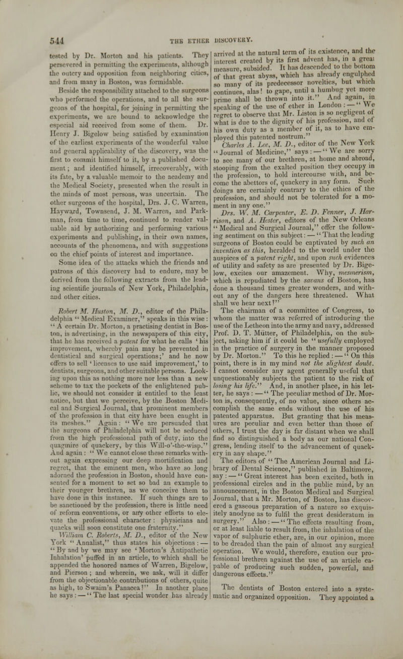 by Dr. Morton ami his patient*. They persevered in permitting the experiments, although the outcry and opposition tVom neighboring cities, and from many ia Boston, was formidable. Beside the responsibility attached to the surgeons who performed the operations, and to all the sur- geons of the hospital, for joining in permitting the experiments, we arc bound to acknowledge the especial aid received from some of them. Dr. Henry J. Bigelow being satisfied by examination of the earliest experiments of the wonderful value and general applicability of the discovery, was the first to commit himself to it, by a published docu- ment ; and identified himself, irrecoverably, with its fate, by a valuable memoir to the academy and the Medical Society, presented when the result in the minds of most persons, was uncertain. The other surgeons of the hospital, Drs. J. C. Warren, Hayward, Townsend, J. M. Warren, and Park- man, from time to time, continued to render val- uable aid by authorizing and performing various experiments and publishing, in their own names, accounts of the phenomena, and with suggestions on the chief points of interest and importance. Some idea of the attacks which the friends and patrons of this discovery had to endure, may be derived from the following extracts from the lead- ing scientific journals of New York, Philadelphia, and other cities. Robert M. Huston, M. />., editor of the Phila- delphia '• Medical Examiner, speaks in thiswise: A certain Dr. Morton, a practising dentist in Bos- ton, ia advertising, in the newspapers of this city, that he lias received a put< nt for what he calls ' his improvement, whereby pain may be prevented in dentistical and Burgica] operations;' and he now offers to sell ' licenses to use said improvement,' to dentists, surgeons, and other suitable persons. Look- ing upon this as nothing more nor less than a new scheme to tax the pockets of the enlightened pub- lic, we should not consider it entitled to the least notice, but that we perceive, by the Boston Medi- cal anl .Surgical Journal, that prominent members of the profession in that city have been caught in its meshes. Again : '• We are persuaded that the surgeons of Philadelphia will not be seduced from the high professional path of duty, into the quagmire of quackery, by this Will-o'-the-wisp. And a^ain :  We cannot close these remarks with- out again expressing our deep mortification and t, that the eminent men, who have so long adorned the profession in Boston, should have con- sented for a moment to set so bad an example to their younger brethren, as we conceive them to have done in this instance. If such things are to be sanctioned by the profession, there is little need of reform conventions, or arty other efforts to ele- vate the professional character: physicians and quacks will soon constitute one fraternity. William C. Roberts, Af. D., editor of the New York Annalist, thus states his objections: — '• By and by we may see 'Morton's Antipathetic Inhalation' puffed in an article, to which shall be appended the honored names of Warren, Bigelow, and Pierson ; and wherein, we ask, will it differ from the objectionable contributions of others, quite as high, to Swaim*s Panacea? In another place he says : —  The last special wonder has already arrived at the natural term of its existence, and the interest created by its first advent has, in a greai measure, subsided. It has descended to the bottom of that great abyss, which has already engulphed so many of its predecessor novelties, but which continues, alas! to gape, until a hombog yet more prime shall be thrown into it. And again, in speaking of the use of ether in London : —  We regret to observe that Mr. Liston is so negligent of what is due to the dignity of his profession, and of his own duty as a member of it, as to have em- ploved this patented nostrum. Charles A. Lee, M. D., editor of the New York •'Journal of Medicine, says: —We are sorry to see many of our brethren, at home and abroad, stooping from the exalted position they occupy in the profession, to hold intercourse with, and be- come the abettors of, quackery in any form. Such doings are certainly contrary to the ethics of the profession, and should not be tolerated for a mo- ment in any one. Drs. W. M. Carpenter, E. D. Fenner, J. Har- rison, and A. Hester, editors of the New Orleans  Medical and Surgical Journal, offer the follow- ing sentiment on this subject: —  That the leading surgeons of Boston could be captivated by such an invention as this, heralded to the world under the auspices of a patent right, and upon such evidences of utility and safety as are presented by Dr. Bige- low, excites our amazement. Why, mesmerism, which is repudiated by the savans of Boston, has done a thousand times greater wonders, and with- out any of the dangers here threatened. What shall we hear next? The chairman of a committee of Congress, to whom the matter was referred of introducing the use of the Letheon into the army and navy, addressed Prof. D. T. Mutter, of Philadelphia, on the sub- ject, asking him if it could be  usefully employed in the practice of surgery in the manner proposed by Dr. Morton. To this he replied : — On this point, there is in my mind not the slightest doubt. I cannot consider any agent generally useful that unquestionably subjects the patient to the risk of losing Ins life. And, in another place, in his let- ter, he says : — The peculiar method of Dr. Mor- ton is, consequently, of no value, since others ac- complish the same ends without the use of his patented apparatus. But granting that bis meas- ures are peculiar and even better than those of others, I trust the day is far distant when we shall find so distinguished a body as our national Con- gress, lending itself to the advancement of quack- ery in any shape. The editors of  The American Journal and Li- brary of Dental Science, published in Baltimore, say: —  Great interest has been excited, both in professional circles and in the public mind, by an announcement, in the Boston Medical and Surgical Journal, that a Mr. Morton, of Boston, has discov- ered a gaseous preparation of a nature so exquis- itely anodyne as to fulfil the great desideratum in surgery. Also : —  The effects resulting from, or at least liable to result from, the inhalation of the vapor of sulphuric ether, are, in our opinion, more to be dreaded than the pain of almost any surgical operation. We would, therefore, caution our pro- fessional brethren against the use of an article ca- pable of producing such sudden, powerful, and dangerous effects. The dentists of Boston entered into a syste- matic and organized opposition. They appointed a
