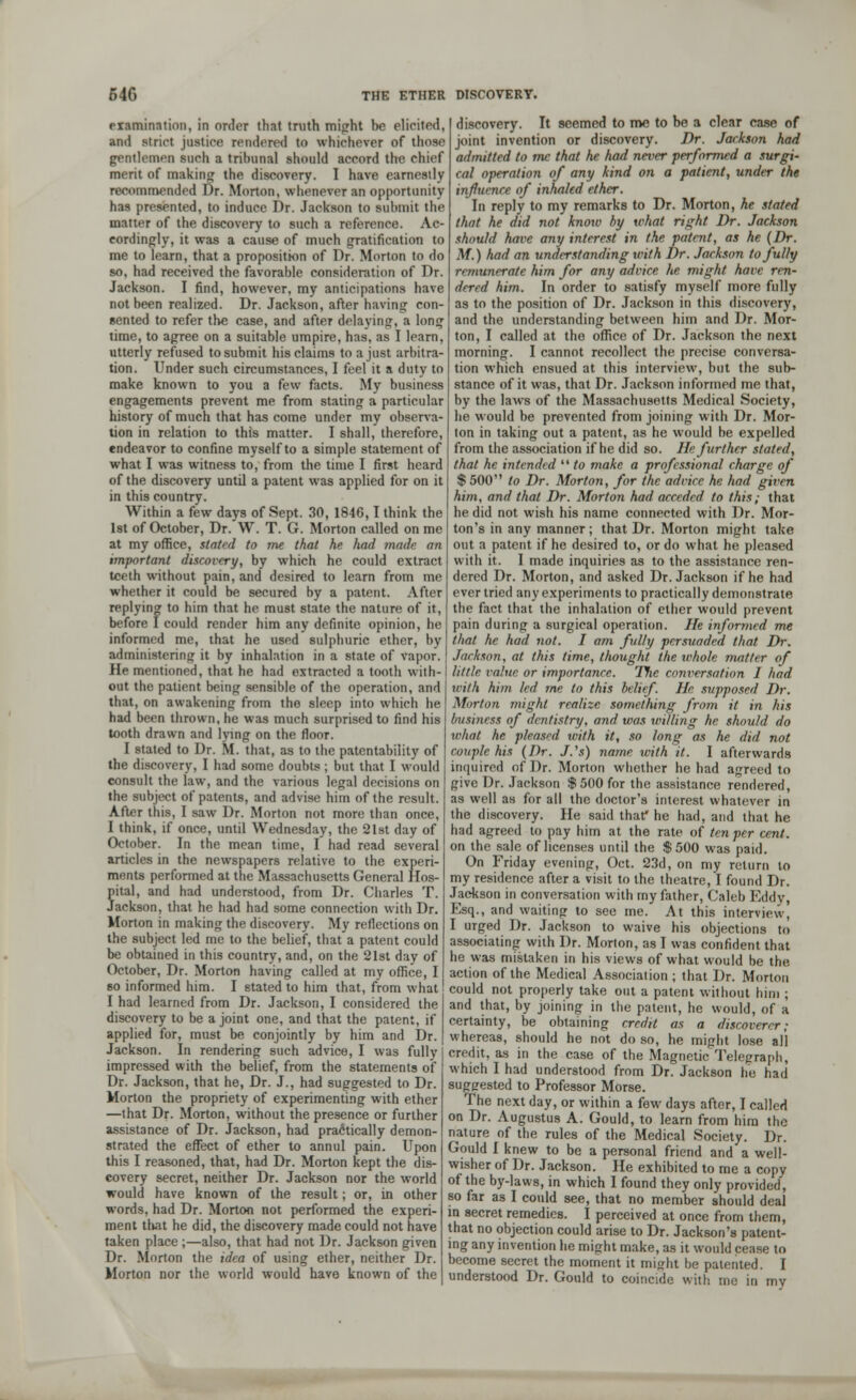 examination, in order that truth might he elicited, and strict justice rendered to whichever of those gentlemen such a tribunal should accord the chief merit of making the discovery. I have earnestly recommended Dr. Morton, whenever an opportunity has presented, to induce Dr. Jackson to submit the matter of the discovery to such a reference. Ac- cordingly, it was a cause of much gratification to me to learn, that a proposition of Dr. Morton to do so, had received the favorable consideration of Dr. Jackson. I find, however, my anticipations have not been realized. Dr. Jackson, after having con- sented to refer the case, and after delaying, a long time, to agree on a suitable umpire, has, as I learn, utterly refused to submit his claims to a just arbitra- tion. Under such circumstances, I feel it a duty to make known to you a few facts. My business engagements prevent me from stating a particular history of much that has come under my observa- tion in relation to this matter. I shall, therefore, endeavor to confine myself to a simple statement of what I was witness to, from the time I first heard of the discovery until a patent was applied for on it in this country. Within a few days of Sept. 30, 1846,1 think the 1st of October, Dr. W. T. G. Morton called on me at my office, stated to me that he had made an important discovery, by which he could extract teeth without pain, and desired to learn from me whether it could be secured by a patent. After replying to him that he must state the nature of it, before I could render him any definite opinion, he informed me, that he used sulphuric ether, by administering it by inhalation in a state of vapor. He mentioned, that he had extracted a tooth with- out the patient being sensible of the operation, and that, on awakening from the sleep into which he had been thrown, he was much surprised to find his tooth drawn and lying on the floor. I stated to Dr. M. that, as to the patentability of the discovery, I had some doubts; but that I would consult the law, and the various legal decisions on the subject of patents, and advise him of the result. After this, I saw Dr. Morton not more than once, I think, if once, until Wednesday, the 21st day of October. In the mean time, I had read several articles in the newspapers relative to the experi- ments performed at the Massachusetts General Hos- pital, and had understood, from Dr. Charles T. Jackson, that he had had some connection with Dr. Morton in making the discovery. My reflections on the subject led me to the belief, that a patent could be obtained in this country, and, on the 21st day of October, Dr. Morton having called at my office, I so informed him. I stated to him that, from what I had learned from Dr. Jackson, I considered the discovery to be a joint one, and that the patent, if applied for, must be conjointly by him and Dr. Jackson. In rendering such advice, I was fully impressed with the belief, from the statements of Dr. Jackson, that he, Dr. J., had suggested to Dr. Morton the propriety of experimenting with ether —that Dr. Morton, without the presence or further assistance of Dr. Jackson, had practically demon- strated the effect of ether to annul pain. Upon this I reasoned, that, had Dr. Morton kept the dis- covery secret, neither Dr. Jackson nor the world would have known of the result; or, in other words, had Dr. Morton not performed the experi- ment that he did, the discovery made could not have taken place ;—also, that had not Dr. Jackson given Dr. Morton the idea of using ether, neither Dr. Morton nor the world would have known of the discovery. It seemed to me to be a clear case of joint invention or discovery. Dr. Jackson had admitted to mc that he had never performed a surgi- cal operation of any kind on a patient, under the influence of inhaled ether. In reply to my remarks to Dr. Morton, he stated that he did not know by what right Dr. Jackson should have any interest in the patent, as he (Dr. M.) had an understanding with Dr. Jackson to fully remunerate him for any advice he might have ren- dered him. In order to satisfy myself more fully as to the position of Dr. Jackson in this discovery, and the understanding between him and Dr. Mor- ton, I called at the office of Dr. Jackson the next morning. I cannot recollect the precise conversa- tion which ensued at this interview, but the sub- stance of it was, that Dr. Jackson informed me that, by the laws of the Massachusetts Medical Society, he would be prevented from joining with Dr. Mor- ton in taking out a patent, as he would be expelled from the association if he did so. He further slated, that he intended  to make a professional charge of $ 500 to Dr. Morton, for the advice he had given him, and that Dr. Morton had acceded to this; that he did not wish his name connected with Dr. Mor- ton's in any manner; that Dr. Morton might take out a patent if he desired to, or do what he pleased with it. I made inquiries as to the assistance ren- dered Dr. Morton, and asked Dr. Jackson if he had ever tried any experiments to practically demonstrate the fact that the inhalation of ether would prevent pain during a surgical operation. He informed me that he had not. I am fully persuaded that Dr. Jackson, at this time, thought the whole matter of little value or importance. The conversation I had with him led me to this belief. He supposed J)r. Morton might realize something from it in his business of dentistry, and was willing he should do what he pleased with it, so long as he did not couple his (Dr. J.'s) name with it. I afterwards inquired of Dr. Morton whether he had agreed to give Dr. Jackson $500 for the assistance rendered, as well as for all the doctor's interest whatever in the discovery. He said that* he had, and that he had agreed to pay him at the rate of ten per cent. on the sale of licenses until the $500 was paid. On Friday evening, Oct. 23d, on my return to my residence after a visit to the theatre, I found Dr. Jackson in conversation with my father, Caleb Eddy, Esq., and waiting to see me. At this interview, I urged Dr. Jackson to waive his objections to associating with Dr. Morton, as I was confident that he was mistaken in his views of what would be the action of the Medical Association ; that Dr. Morton could not properly take out a patent without him ; and that, by joining in the patent, he would, of a certainty, be obtaining credit as a discoverer; whereas, should he not do so, he might lose all credit, as in the case of the Magnetic Telegraph, which I had understood from Dr. Jackson he had suggested to Professor Morse. The next day, or within a few days after, I called on Dr. Augustus A. Gould, to learn from him the nature of the rules of the Medical Society. Dr. Gould I knew to be a personal friend and a well- wisher of Dr. Jackson. He exhibited to me a copy of the by-laws, in which 1 found they only provided, so far as I could see, that no member should deal in secret remedies. I perceived at once from them, that no objection could arise to Dr. Jackson's patent- ing any invention he might make, as it would cease to become secret the moment it might be patented. I understood Dr. Gould to coincide with me in my