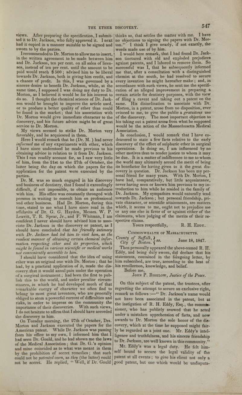 views. After preparing the specification, I submit- ted it to Dr. Jackson, who fully approved it. I next had it copied in a manner suitable to be signed and sworn to by the parties. I recommended to Dr. Morton to allow me to insert, in the written agreement to be made between him and Dr. Jackson, ten per cent, on all sales of licen- ses, instead of ten per cent, until the amount to be paid would reach $ 500 ; advised him to be liberal towards Dr. Jackson, both in giving him credit, and a chance of profit. In this, I was governed by a sincere desire to benefit Dr. Jackson, while, at the same time, I supposed I was doing my duty to Dr. Morion, as I believed it would be for his interest to do so. I thought the chemical science of Dr. Jack- son would be brought to improve the article used, or to produce a better quality of ether than could be found in the market; that his association with Dr. Morton would give immediate character to the discovery, and his future advice might be of great service to Dr. Morton. My views seemed to strike Dr. Morton very favorably, and he acquiesced in them. Here I would remark that he (Dr. M. ) had never informed me of any experiments with ether, which I have since understood he made previous to his obtaining advice in relation to it from Dr. Jackson. This I can readily account for, as I saw very little of him, from the 21st to the 27th of October, the latter being the day on which the papers for the application for the patent were executed by the parties. Dr. M. was so much engaged in his discovery and business of dentistry, that I found it exceedingly difficult, if not impossible, to obtain an audience with him. His office was constantly thronged with persons in waiting to consult him on professional and other business. Had Dr. Morton, during this time, stated to me what I have since read in the affidavits of Dr. G. G. Hayden, Messrs. W. P. Leavitt, T. R. Spear, Jr., and F. Whitman, I am confident I never should have advised him to asso- ciate Dr. Jackson in the discovery or patent, as I should have concluded that his friendly intimacy with Dr. Jackson had led him to visit him, as the readiest manner of obtaining certain chemical infor- mation respecting ether and its properties, which might be found in various scientific or medical works not conveniently accessible to him. I should have considered that the idea of using ether was an original one with Dr. Morton ; that he had, by a practical application of it, made the dis- covery that it would annul pain under the operation of a surgical instrument; had been the first to pub- lish this to the world, and under peculiar circum- Btances, in which he had developed much of that remarkable energy of character we often find to belong to most great inventors, who are generally obliged to stem a powerful current of difficulties and risks, in order to impress on the community the importance of their discoveries. With such views, I do not hesitate to affirm that I should have accorded the discovery to him. On Tuesday morning, the 27th of October, Drs. Morton and Jackson executed the papers for the American patent. While Dr. Jackson was passing from his office to my own, I informed him that I had seen Dr. Gould, and he had shown me the laws of the Medical Association ; that Dr. G.'s opinion and mine coincided as to what was meant in them by the prohibition of secret remedies; that such could not be patented ones, as they (the latter) could not be secret. He replied,  Well, if Dr. Gould thinks so, that settles the matter with me. I have no objections to signing the papers with Dr. Mor- ton. I think I give nearly, if not exactly, the words made use of by him. I would here remark, that I had found Dr. Jack- son tinctured with old and exploded prejudices against patents, and I labored to remove them. So successful was I, that he subsequently informed me that, after a consultation with a distinguished chemist at the south, he had resolved to secure every invention he might hereafter make ; and, in accordance with such views, he sent me the specifi- cation of an alleged improvement in preparing a certain article for dentistry purposes, with the view of filing a caveat and taking out a patent on the same. His disinclination to associate with Dr. Morton, in a patent, arose from no disposition, ever evinced to me, to give the public a gratuitous use of the discovery. The most important objection to his taking out a patent arose from what he supposed would be the action of the Massachusetts Medical Association. In conclusion, I would remark that I have en- deavored to slate a few facts relative to the early discovery of the effect of sulphuric ether in surgical operations. In doing so, I am influenced by no other motives than to render justice to whom it may be due. It is a matter of indifference to me to whom the world may ultimately accord the merit of being its benefactor for having given to it the great dis- covery in question. Dr. Jackson has been my per- sonal friend for many years. With Dr. Morton, I have had, comparatively, but little acquaintance, never having seen or known him previous to my in- troduction to him while he resided in the family of Dr. Jackson. My sympathies would naturally tend towards Dr. Jackson ; but personal friendship, pri- vate character, or scientific attainments, are matters which, it seems to me, ought not to prejudice me or any one else in favor of or against either of the claimants, when judging of the merits of their re- spective claims. Yours respectfully, R. H. Eddy. Commonwealth of Massachusetts. C°'£; % b£Z:\>°- W 18, ,847. Then personally appeared the above-named R. II. Eddy, and being duly sworn, did declare that his statements, contained in the foregoing letter, by him subscribed, are true, according to the best of his recollection, knowledge, and belief. Before me, John P. Bigelow, Justice of the Peace. On this subject of the patent, the trustees, after regretting the attempt to secure an exclusive right, remark as follows :— Dr. Jackson's name would not have been associated in the patent, but at the instigation of R. H. Eddy, Esq., the commis- sioner, who has publicly avowed that he acted under a mistaken apprehension of facts, and now awards to Dr. Morton the sole honor of the dis- covery, which at the time he supposed might fair- ly be regarded as a joint one. Mr. Eddy's intel- ligence and truthfulness, and his sincere friendship to Dr. Jackson, are well known in this community. Mr. Eddy's was a legal duty. He felt him- self bound to secure the legal validity of the patent at all events ; to give his client not only a good patent, but one which would be undisputa-