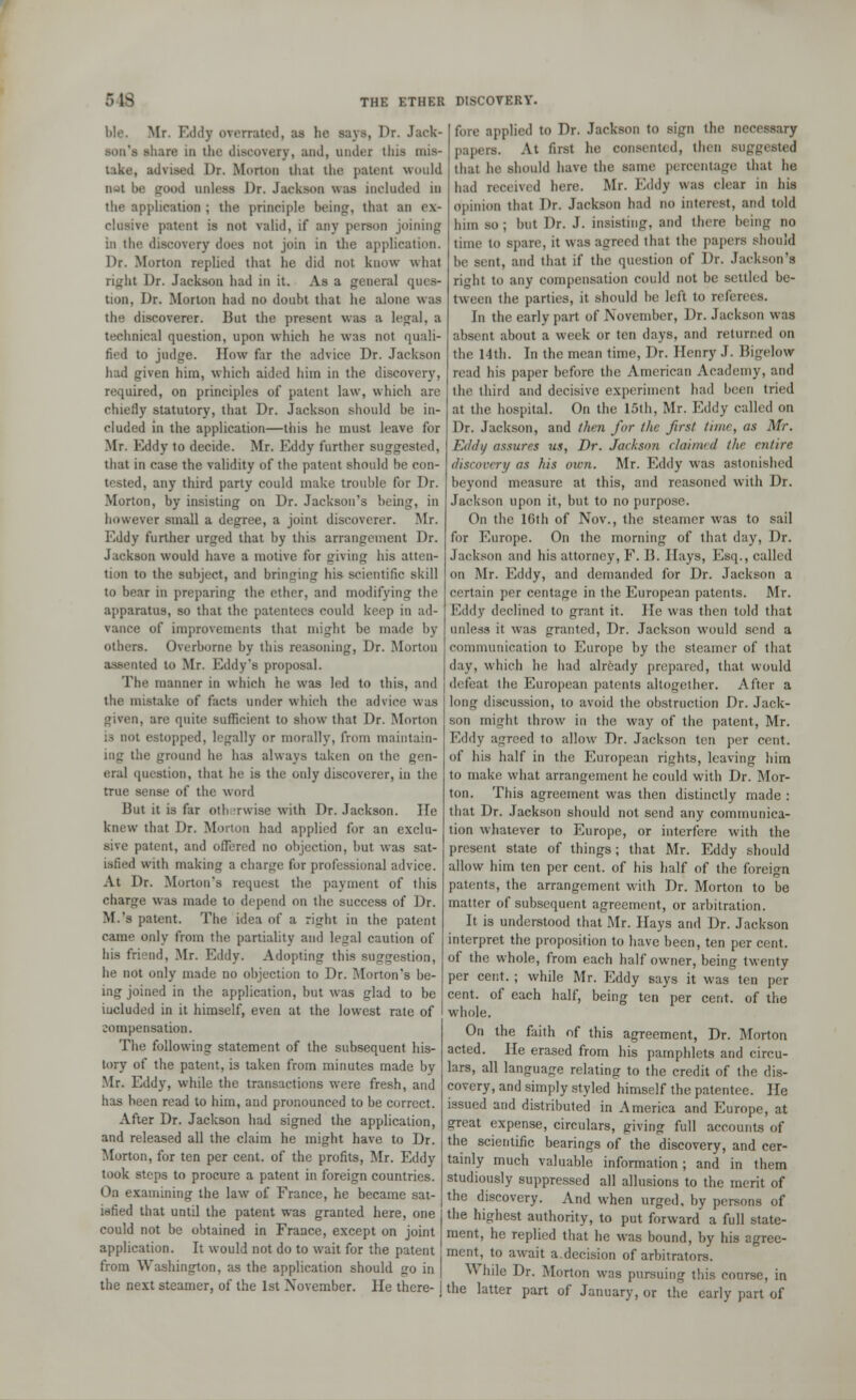 ble. Mr. Eddy overrated, as he says, Dr. Jack- son's share to the discovery, and, under this mis- take, advised Dr. Morton thai the patent would not be trood unless J)r. Jackson was included in the application ; the principle being, that an ex- clusive patent is not valid, if any person joining in the discovery does not join in the application. Dr. Morton replied that he did not know what right Dr. Jackson had in it. As a general ques- tion, Dr. Morton had no doubt that he alone was the discoverer. But the present was a legal, a technical question, upon which he was not quali- fied to judge. How far the advice Dr. Jackson had given him, which aided him in the discovery, required, on principles of patent law, which are chiefly statutory, that Dr. Jackson should be in- cluded in the application—this he must leave for Mr. Eddy to decide. Mr. Eddy further suggested, that in case the validity of the patent should be con- tested, any third party could make trouble for Dr. Morton, by insisting on Dr. Jackson's being, in however small a degree, a joint discoverer. Mr. Eddy further urged that by this arrangement Dr. Jackson would have a motive for (riving his atten- tion to the subject, and bringing his scientific skill to bear in preparing the ether, and modifying the apparatus, so that the patentees could keep in ad- vance of improvements that might be made by others. Overborne by this reasoning, Dr. Morton assented to Mr. Eddy's proposal. The manner in which he was led to this, and the mistake of facts under which the advice was given, are quite sufficient to show that Dr. Morton is not estopped, legally or morally, from maintain- ing the ground he has always taken on the gen- eral question, that he is the only discoverer, in the true sense of the word But it is far otherwise with Dr. Jackson. He knew that Dr. Morion had applied for an exclu- sive patent, and offered no objection, but was sat- isfied with making a charge for professional advice. At Dr. Morton's request the payment of this charge was made to depend on the success of Dr. M.'s patent. The idea of a right in the patent came only from the partiality and legal caution of his friend, Mr. Eddy. Adopting this suggestion, he not only made no objection to Dr. Morton's be- ing joined in the application, but was glad to be iucluded in it himself, even at the lowest rate of zompensation. The following statement of the subsequent his- tory of the patent, is taken from minutes made by Mr. Eddy, while the transactions were fresh, and has been read to him, and pronounced to be correct. After Dr. Jackson had signed the application, and released all the claim he might have to Dr. Morton, for ten per cent, of the profits, Mr. Eddy took steps to procure a patent in foreign countries. On examining the law of France, he became sat- isfied that until the patent was granted here, one could not be obtained in France, except on joint application. It would not do to wait for the patent from Washington, as the application should go in the next steamer, of the 1st November. He there- fore applied to Dr. Jackson to sign the necessary papers. At first he consented, then suggested that he should have the same p< iventage that he had received here. Mr. Eddy was clear in his opinion that Dr. Jackson had no interest, and told him so; but Dr. J. insisting, and there being no time to spare, it was agreed that the papers should l.e sent, and that if the question of Dr. Jackson's right to any compensation could not be settled be- tween the parties, it should be left to referees. In the early part of November, Dr. Jackson was absent about a week or ten days, and returned on the 14th. In the mean time, Dr. Henry J. Bigelow read his paper before the American Academy, and the third and decisive experiment had been tried at the hospital. On the 15th, Mr. Eddy called on Dr. Jackson, and then fur the first time, as Mr. Eddy assures us, Dr. Jackson claimed the entire discovery as his own. Mr. Eddy was astonished beyond measure at this, and reasoned with Dr. Jackson upon it, but to no purpose. On the lGth of Nov., the steamer was to sail for Europe. On the morning of that day, Dr. Jackson and his attorney, F. B. Hays, Esq., called on Mr. Eddy, and demanded for Dr. Jackson a certain per centage in the European patents. Mr. Eddy declined to grant it. He was then told that unless it was granted, Dr. Jackson would send a communication to Europe by the steamer of that day, which he had already prepared, that would defeat the European patents altogether. After a long discussion, to avoid the obstruction Dr. Jack- son might throw in the way of the patent, Mr. Eddy agreed to allow Dr. Jackson ten per cent, of his half in the European rights, leaving him to make what arrangement he could with Dr. Mor- ton. This agreement was then distinctly made : that Dr. Jackson should not send any communica- tion whatever to Europe, or interfere with the present state of things; that Mr. Eddy should allow him ten per cent, of his half of the foreign patents, the arrangement with Dr. Morton to be matter of subsequent agreement, or arbitration. It is understood that Mr. Hays and Dr. Jackson interpret the proposition to have been, ten per cent, of the whole, from each half owner, being twenty per cent. ; while Mr. Eddy says it was ten per cent, of each half, being ten per cent, of the whole. On the faith of this agreement, Dr. Morton acted. He erased from his pamphlets and circu- lars, all language relating to the credit of the dis- covery, and simply styled himself the patentee. He issued and distributed in America and Europe, at great expense, circulars, giving full accounts of the scientific bearings of the discovery, and cer- tainly much valuable information; and in them studiously suppressed all allusions to the merit of the discovery. And when urged, by persons of the highest authority, to put forward a full state- ment, he replied that he was bound, by his agree- ment, to await a.decision of arbitrators. ^ bile Dr. Morton was pursuing this course, in the latter part of January, or the early part of