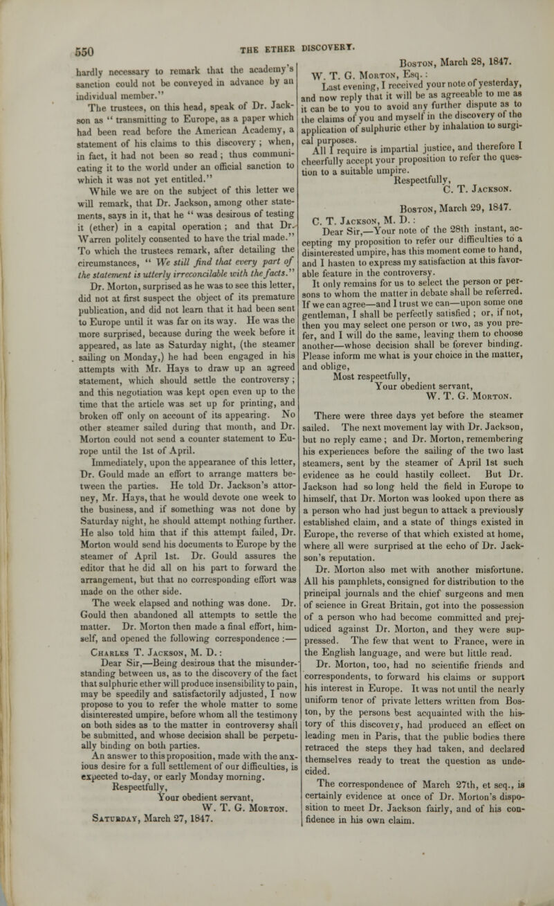 wo hardly necessary to remark that the academy'* sanction could not be conveyed in advance hy an individual member. The trustees, on this head, speak of Dr. Jack- son as  transmitting to Europe, as a paper which had been read before the American Academy, a statement of his claims to this discovery ; when, in fact, it had not been so read ; thus communi- cating it to the world under an official sanction to which it was not yet entitled. While we are on the subject of this letter we will remark, that Dr. Jackson, among other state- ments, says in it, that he  was desirous of testing it (ether) in a capital operation ; and that Dr. Wan-en politely consented to have the trial made. To which the trustees remark, after detailing the circumstances,  We still find that every part of the statement is utterly irreconcilable with the facts. Dr. Morton, surprised as he was to see this letter, did not at first suspect the object of its premature publication, and did not learn that it had been sent to Europe until it was far on its way. He was the more surprised, because during the week before it appeared, as late as Saturday night, (the steamer sailing on Monday,) he had been engaged in his attempts with Mr. Hays to draw up an agreed statement, which should settle the controversy; and this negotiation was kept open even up to the time that the article was set up for printing, and broken off only on account of its appearing. No other steamer sailed during that month, and Dr. Morton could not send a counter statement to Eu- rope until the 1st of April. Immediately, upon the appearance of this letter, Dr. Gould made an effort to arrange matters be- tween the parties. He told Dr. Jackson's attor- ney, Mr. Hays, that he would devote one week to the business, and if something was not done by Saturday night, he should attempt nothing further. He also told him that if this attempt failed, Dr. Morton would send his documents to Europe by the steamer of April 1st. Dr. Gould assures the editor that he did all on his part to forward the arrangement, but that no corresponding effort was made on the other side. The week elapsed and nothing was done. Dr. Gould then abandoned all attempts to settle the matter. Dr. Morton then made a final effort, him- self, and opened the following correspondence :— Charles T. Jackson, M. D.: Dear Sir,—Being desirous that the misunder- standing between us, as to the discovery of the fact that sulphuric ether will produce insensibility to pain, may be speedily and satisfactorily adjusted, I now propose to you to refer the whole matter to some disinterested umpire, before whom all the testimony on both sides as to the matter in controversy shall be submitted, and whose decision shall be perpetu- ally binding on both parties. An answer to this proposition, made with the anx- ious desire for a full settlement of our difficulties, is expected to-day, or early Monday morning. Respectfully, Your obedient servant, W. T. G. Morton. Satubday, March 27, 1847. Boston, March 28, 1847. W. T. G. Morton, Esq.: Last evening, I received your note of yesterday, and now reply that it will be as agreeable to me as it can be to you to avoid any further dispute as to the claims of you and myself in the discovery of the application of sulphuric ether by inhalation to surgi- cal purposes. ... , .. c t All I require is impartial justice, and therefore I cheerfully accept your proposition to refer the ques- tion to a suitable umpire. Respectfully, C. T. Jackson. Boston, March 29, 1847. C. T. Jackson, M. D.: Dear Sir,—Your note of the 28th instant, ac- cepting my proposition to refer our difficulties to a disinterested umpire, has this moment come to hand, and I hasten to express my satisfaction at this favor- able feature in the controversy. It only remains for us to select the person or per- sons to whom the matter in debate shall be referred. If we can agree—and I trust we can—upon some one gentleman, I shall be perfectly satisfied ; or, if not, then you may select one person or two, as you pre- fer, and I will do the same, leaving them to choose another—whose decision shall be forever binding. Please inform me what is your choice in the matter, and oblipe, Most respectfully, Your obedient servant, W. T. G. Morton. There were three days yet before the steamer sailed. The next movement lay with Dr. Jackson, but no reply came ; and Dr. Morton, remembering his experiences before the sailing of the two last steamers, sent by the steamer of April 1st such evidence as he could hastily collect. But Dr. Jackson had so long held the field in Europe to himself, that Dr. Morton was looked upon there as a person who had just begun to attack a previously established claim, and a state of things existed in Europe, the reverse of that which existed at home, where all were surprised at the echo of Dr. Jack- son's reputation. Dr. Morton also met with another misfortune. All his pamphlets, consigned for distribution to the principal journals and the chief surgeons and men of science in Great Britain, got into the possession of a person who had become committed and prej- udiced against Dr. Morton, and they were sup- pressed. The few that went to France, were in the English language, and were but little read. Dr. Morton, too, had no scientific friends and correspondents, to forward his claims or support his interest in Europe. It was not until the nearly uniform tenor of private letters written from Bos- ton, hy the persons best acquainted with the his- tory of this discoveiy, had produced an effect on leading men in Paris, that the public bodies there retraced the steps they had taken, and declared themselves ready to treat the question as unde- cided. The correspondence of March 27th, et seq., ifl certainly evidence at once of Dr. Morton's dispo- sition to meet Dr. Jackson fairly, and of his con- fidence in his own claim.