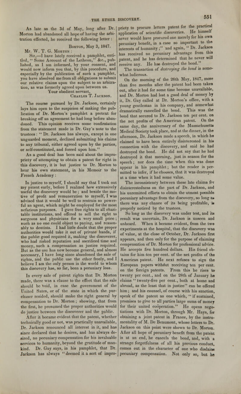 As late as the 3d of May, long after Dr. Morton had abandoned all hope of having the arbi- tration effected, he received the following letter : Boston, May 3, 1847. Mr. W. T. G. Morton : Sir,—1 have lately received a pamphlet, enti- tled,  Some Account of the Lelheon, &c, pub- lished, as 1 am informed, by your consent, and would now inform you that, by this procedure, and especially by the publication of such a pamphlet, you have absolved me from all obligations to submit our relative claims upon the subject to an arbitra- tion, as was formerly agreed upon between us. Your obedient servant, Charles T. Jackson. The course pursued by Dr. Jackson, certainly lays him open to the suspicion of making the pub- lication of Dr. Morton's pamphlet a pretext for breaking off an agreement he had long before aban- doned. This opinion receives some confirmation from the statement made in Dr. Gay's note to the trustees :  Dr. Jackson has always, except in one unguarded moment, declined submitting his claims to any tribunal, either agreed upon by the parties, or self-constituted, and forced upon him. As a good deal has been said about the impro- priety of attempting to obtain a patent for right in this discovery, it is but justice to Dr. Morton to hear his own statement, in his Memoir to the French Academy : In justice to myself, I should say that I took out my patent early, before I realized how extensively useful the discovery would be; and beside the mo- tive of profit and remuneration to myself, I was advised that it would be well to restrain so power- ful an agent, which might be employed for the most nefarious purposes. I gave free rights to all chari- table institutions, and offered to sell the right to surgeons and physicians for a very small price ; such as no one could object to paying, and reason- ably to dentists. I had little doubt that the proper authorities would take it out of private hands, if the public good required it, making the discoverer, who had risked reputation and sacrificed time and money, such a compensation as justice required. But as the use has now become general, and almost necessary, I have long since abandoned the sale of rights, and the public use the ether freely, and I believe I am the only person in the world to whom this discovery has, so far, been a pecuniary loss. In every sale of patent rights that Dr. Morton made, there was a clause to the effect that the sale should be Void, in case the government of the United Sates, or of the state in which the pur- chaser resided, should make the right general by compensation to Dr. Morton ; showing, that from the first, he presumed the proper authorities would do justice between the discoverer and the public. After it became evident that the patent, whether technically good or not, was practically unavailable, Dr. Jackson renounced all interest in it, and has since declared that he desires, and has always de- sired, no pecuniary compensation for his invaluable 6ervices to humanity, beyond the gratitude of man- kind. Dr. Gay says, in his pamphlet, that Dr. Jackson has always deemed it a sort of impro- priety to procure letters patent for the practical application of scientific discoveries. He himself never would have procured one merely for his own pecuniary benefit, in a case so important to the interests of humanity ; and again,  Dr. Jackson has received no pecuniary advantage from this patent, and he has determined that he never will receive any. He has destroyed the bond. The transaction of destroying the bond is some- what ludicrous. On the morning of the 26th May, 1847, more than five months after the patent had been taken out, after it had for some time become unavailable, and Dr. Morton had lost a good deal of money by it, Dr. Gay called at Dr. Morton's office, with a young gentleman in his company, and somewhat dramatically cancelled the bond. This was the bond that secured to Dr. Jackson ten per cent, on the net profits of the American patent. On the same day, the anniversary of the Massachusetts Medical Society took place, and at the dinner, in the afternoon, Dr. Jackson made a speech, in which he claimed to have been entirely disinterested in his connection with the discovery, and said he had destroyed the bond. He did not say that he had destroyed it that morning, just in season for the speech ; nor does the lime when this was done appear in his pamphlet; but the reader is per- mitted to infer, if he chooses, that it was destroyed at a time when it had some value. The inconsistency between these late claims for disinterestedness on the part of Dr. Jackson, and his unremitted efforts to obtain the utmost possible pecuniary advantage from the discovery, so long ax there was any chance of its being profitable, is properly noticed by the trustees. So long as the discovery was under test, and its result was uncertain, Dr. Jackson is unseen and unheard. When it became evident, from the two experiments at the hospital, that the discovery was of value, at the close of October, Dr. Jackson first appears, and then only for the purpose of claiming compensation of Dr. Morton for professional advice. He accepts five hundred dollars. His friend ob- tains for him ten per cent, of the net profits of the American patent. He next refuses to sign the European papers without receiving ten per cent, on the foreign patents. From this he rises to twenty per cent., and on the 28th of January h« claims twenty-five per cent., both at home and abroad, as the least that in justice can be offered him; and his counsel, of course with his sanction, speak of the patent as one which,  if sustained, promises to give to all parties large sums of money for their united cooperation. He opens nego- tiations with Dr. Morton, through Mr. Hays, for obtaining a joint patent in France, by the instru- mentality of M. De Beaumont, whose letters to Dr. Jackson on this point were shown to Dr. Morton. After all hope of pecuniary benefit from the patent is at an end, he cancels the bond, and, with a strange forgetfulness of all his previous conduct, comes out in the character of one who disdaine pecuniary compensation. Not only so, but he