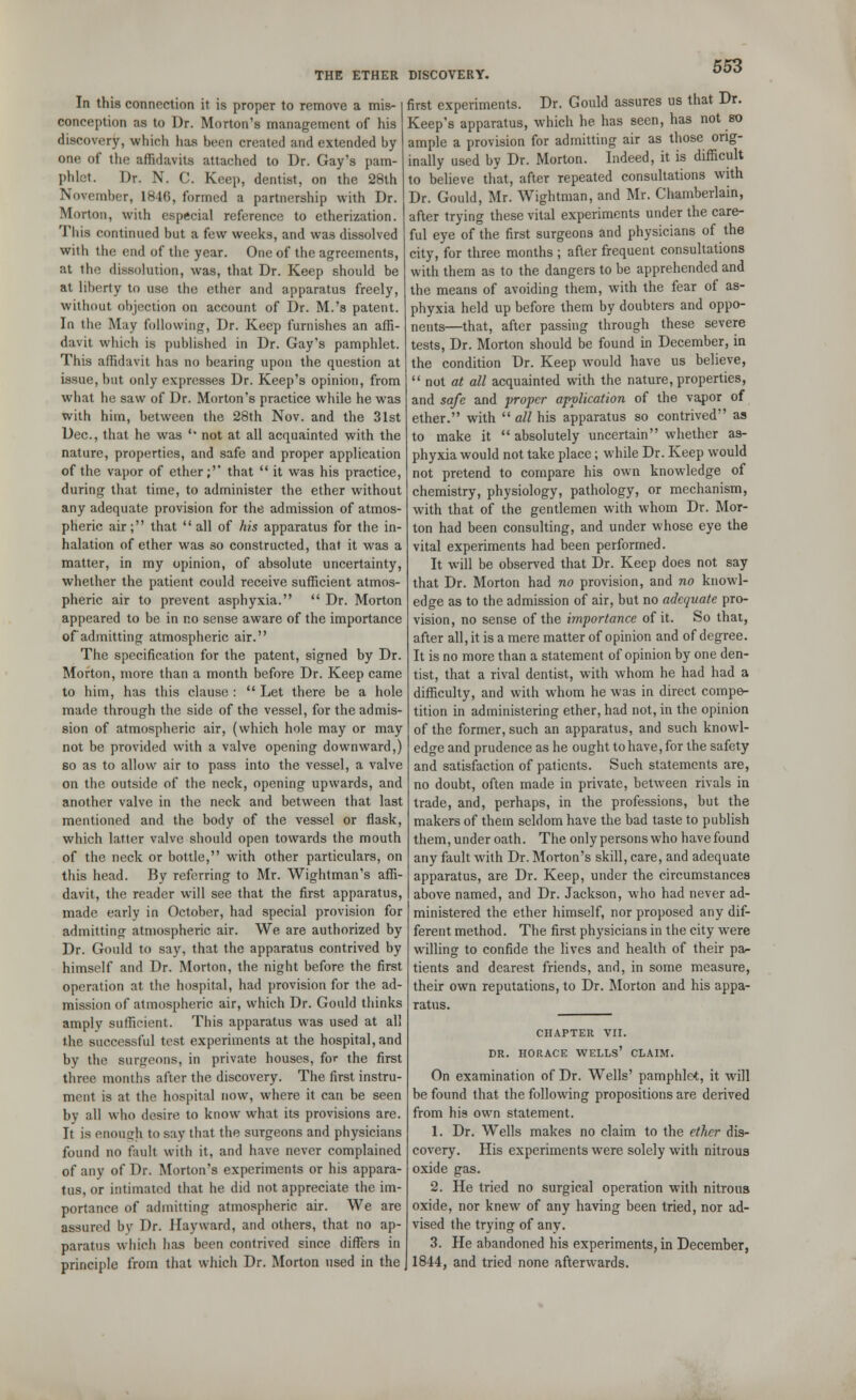 In this connection it is proper to remove a mis- conception as to Dr. Morton's management of his discovery, which has been created and extended by one of the affidavits attached to Dr. Gay's pam- phlet. Dr. N. C. Keep, dentist, on the 28th November, 1846, formed a partnership with Dr. Morton, with especial reference to etherization. Tliis continued but a few weeks, and was dissolved with the end of the year. One of the agreements, at the dissolution, was, that Dr. Keep should be at liberty to use the ether and apparatus freely, without objection on account of Dr. M.'s patent. In the May following, Dr. Keep furnishes an affi- davit which is published in Dr. Gay's pamphlet. This affidavit has no bearing upon the question at issue, but only expresses Dr. Keep's opinion, from what he saw of Dr. Morton's practice while he was with him, between the 28th Nov. and the 31st Dec., that he was '* not at all acquainted with the nature, properties, and safe and proper application of the vapor of ether;'' that  it was his practice, during that time, to administer the ether without any adequate provision for the admission of atmos- pheric air; that  all of his apparatus for the in- halation of ether was so constructed, that it was a matter, in my opinion, of absolute uncertainty, whether the patient could receive sufficient atmos- pheric air to prevent asphyxia.  Dr. Morton appeared to be in no sense aware of the importance of admitting atmospheric air. The specification for the patent, signed by Dr. Morton, more than a month before Dr. Keep came to him, has this clause :  Let there be a hole made through the side of the vessel, for the admis- sion of atmospheric air, (which hole may or may not be provided with a valve opening downward,) so as to allow air to pass into the vessel, a valve on the outside of the neck, opening upwards, and another valve in the neck and between that last mentioned and the body of the vessel or flask, which latter valve should open towards the mouth of the neck or bottle, with other particulars, on this head. By referring to Mr. Wightman's affi- davit, the reader will see that the first apparatus, made early in October, had special provision for admitting atmospheric air. We are authorized by Dr. Gould to say, that the apparatus contrived by himself and Dr. Morton, the night before the first operation at the hospital, had provision for the ad- mission of atmospheric air, which Dr. Gould thinks amplv sufficient. This apparatus was used at all the successful test experiments at the hospital, and by the surgeons, in private houses, for the first three months after the discovery. The first instru- ment is at the hospital now, where it can be seen by all who desire to know what its provisions are. It is enough to say that the surgeons and physicians found no fault with it, and have never complained of any of Dr. Morton's experiments or his appara- tus, or intimated that he did not appreciate the im- portance of admitting atmospheric air. We are assured by Dr. Ilayward, and others, that no ap- paratus which has been contrived since differs in principle from that which Dr. Morton used in the first experiments. Dr. Gould assures us that Dr. Keep's apparatus, which he has seen, has not so ample a provision for admitting air as those orig- inally used by Dr. Morton. Indeed, it is difficult to believe that, after repeated consultations with Dr. Gould, Mr. Wightman, and Mr. Chamberlain, after trying these vital experiments under the care- ful eye of the first surgeons and physicians of the city, for three months ; after frequent consultations with them as to the dangers to be apprehended and the means of avoiding them, with the fear of as- phyxia held up before them by doubters and oppo- nents—that, after passing through these severe tests, Dr. Morton should be found in December, in the condition Dr. Keep would have us believe,  not at all acquainted with the nature, properties, and safe and proper application of the vapor of ether. with  all his apparatus so contrived as to make it  absolutely uncertain whether as- phyxia would not take place; while Dr. Keep would not pretend to compare his own knowledge of chemistry, physiology, pathology, or mechanism, with that of the gentlemen with whom Dr. Mor- ton had been consulting, and under whose eye the vital experiments had been performed. It will be observed that Dr. Keep does not say that Dr. Morton had no provision, and no knowl- edge as to the admission of air, but no adequate pro- vision, no sense of the importance of it. So that, after all, it is a mere matter of opinion and of degree. It is no more than a statement of opinion by one den- tist, that a rival dentist, with whom he had had a difficulty, and with whom he was in direct compe- tition in administering ether, had not, in the opinion of the former, such an apparatus, and such knowl- edge and prudence as he ought to have, for the safety and satisfaction of patients. Such statements are, no doubt, often made in private, between rivals in trade, and, perhaps, in the professions, but the makers of them seldom have the bad taste to publish them, under oath. The only persons who have found any fault with Dr. Morton's skill, care, and adequate apparatus, are Dr. Keep, under the circumstances above named, and Dr. Jackson, who had never ad- ministered the ether himself, nor proposed any dif- ferent method. The first physicians in the city were willing to confide the lives and health of their pa- tients and dearest friends, and, in some measure, their own reputations, to Dr. Morton and his appa- ratus. CHAPTER VII. DR. HORACE WELLS' CLAIM. On examination of Dr. Wells' pamphlet, it will be found that the following propositions are derived from his own statement. 1. Dr. Wells makes no claim to the ether dis- covery. His experiments were solely with nitrous oxide gas. 2. He tried no surgical operation with nitrous oxide, nor knew of any having been tried, nor ad- vised the trying of any. 3. He abandoned his experiments, in December, 1844, and tried none afterwards.