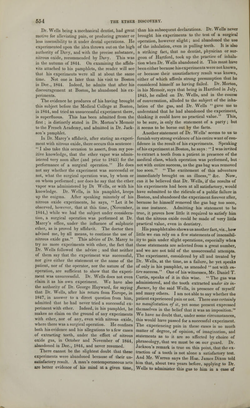 Dr. Wells being :i mechanical dentist, had great motive for alleviating pain, or ptodaeing greater or less insensibility U) it under dental operations. He experimented upon the idea thrown out on the high authority of Daw, and with the precise substance, nitrous oxide, recommended by Davy. This was in the autumn of 1S1J. On examining the affida- vits attached to his pamphlets, the reader will see that his experiments were all at about the same time. Not one is later than his visit to Boston in Dec., 1844. Indeed, he admits that after his discouragement at Boston, he abandoned his ex- periments. The evidence he produces of his having brought this subject before the Medical College at Boston, in 1844, and tried an unsuccessful experiment there, is superfluous. This has been admitted from the first ; is distinctly stated in Dr. Morton's Memoir to the French Academy, and admitted in Dr. Jack- son's pamphlet. In Dr. Marcy's affidavit, after stating an experi- ment with nitrous oxide, there occurs this sentence :  I also take this occasion to assert, from my pos- itive knowledge, that the ether vapor was admin- istered very soon after (and prior to 1845) for the performance of a surgical operation. He does not say whether the experiment was successful or not, what the surgical operation was, by whom or on whom performed ; nor does he say that the ether vapor was administered by Dr Wells, or with his knowledge. Dr. Wells, in his pamphlet, keeps up the enigma. After speaking minutely of his nitrous oxide experiments, he says,  Let it be observed, however, that at this time, (November, 1844,) while we had the subject under considera- tion, a surgical operation was performed at Dr. Marcy's office, under the influence of sulphuric ether, as is proved by affidavit. The doctor then advised me, by all means, to continue the use of nitrous oxide gas. This advice of Dr. Marcy to try no more experiments with ether, the fact that Dr. Wells followed the advice ; and that neither of them say that the experiment was successful, nor give either the statement or the name of the patient, nor of the operator, nor the nature of the operation, are sufficient to show that the experi- ment was unsuccessful. Dr. Wells does not even claim it as his own experiment. We have also the authority of Dr. George Hay ward, for saying that Dr. Wells, after his return from Europe, in 1847, in answer to a direct question from him, admitted that he had never tried a successful ex- periment with ether. Indeed, in his pamphlet, he makes no claim on the ground of any experiments with ether, nor of any, even with nitrous oxide, where there was a surgical operation. He confines both his evidence and his allegations to a few cases of extracting teeth, under the effect of nitrous oxide gas, in October and November of 1844, abandoned in Dec, 1844, and never resumed. There cannot be the slightest doubt that these experiments were abandoned because of their un- satisfactory result. A man's contemporaneous acts are better evidence of his mind at a given time, than his subsequent declarations. Dr. Wells never brought his experiments to the test of a surgical operation, however slight; and abandoned the use of the inhalation, even in pulling teeth. It is also a striking fact, that no dentist, physician or sur- geon of Hartford, took up the practice of inhala- tion when Dr. Wells abandoned it. This must have been either because his experiments were not known, or because their unsatisfactory result was known, either of which affords strong presumption that ho considered himself as having failed. Dr. Morton, in his Memoir, says that being in Hartford in July, 1845, he called on Dr. Wells, and in the course of conversation, alluded to the subject of the inha- lation of the gas, and Dr. Wells  gave me to understand that he had abandoned the experiment, thinking it could have no practical value. This, to be sure, is only the statement of a party; but it seems to be borne out by the facts. Another statement of Dr. Wells' seems to us to furnish very strong evidence of his entire want of con- fidence in the result of his experiments. Speaking of his experiment at Boston, he says:  I was invited to extract a tooth from a patient in presence of the medical class, which operation was performed, but not with entire success, as the gas bag was removed too soon.  The excitement of this adventure immediately brought on an illness, &c. Now, can it be believed that Dr. Wells, if the results of his experiments had been at all satisfactory, would have submitted to the ridicule of a public failure in Boston, and abandoned the experiment forever after, because he himself removed the gas bag too soon, in one instance. Admitting his statement to be true, it proves how little it required to satisfy him that the nitrous oxide could be made of veTy little practical value, even in dentistry. His pamphlet also shows us another fact, viz., how little we can rely on a few statements of insensibil- ity to pain under slight operations, especially when these statements are selected from a great number, and we are not told of the unsuccessful attempts. The experiment, considered by all and treated by Dr. Wells, at the time, as a failure, he yet speaks of only in his pamphlet, as attended  not with en- tire success. One of his witnesses, Mr. Daniel T. Curtis, speaks of it in this wise.  The gas was administered, and the tooth extracted under its in- fluence, by the said Wells, in presence of myself and many others. I am not able to say whether the patient experienced pain or not. There ivas certainly no manifestation of it, yet some present expressed themselves in the belief that it was an imposition. We have no doubt that, under some circumstances, this would have passed for a successful experiment. The experiencing pain in these cases is so much matter of degree, of opinion, of imagination, and statements as to it are so affected by choice of phraseology, that we must be on our guard. Dr. Jackson's remark is true on this point, that the ex- traction of a tooth is not alone a satisfactory test. And Mr. Warren says the Hon. James Dixon told him that, about two years before, applying to Dr. Wells to administer this gas to him in a case of