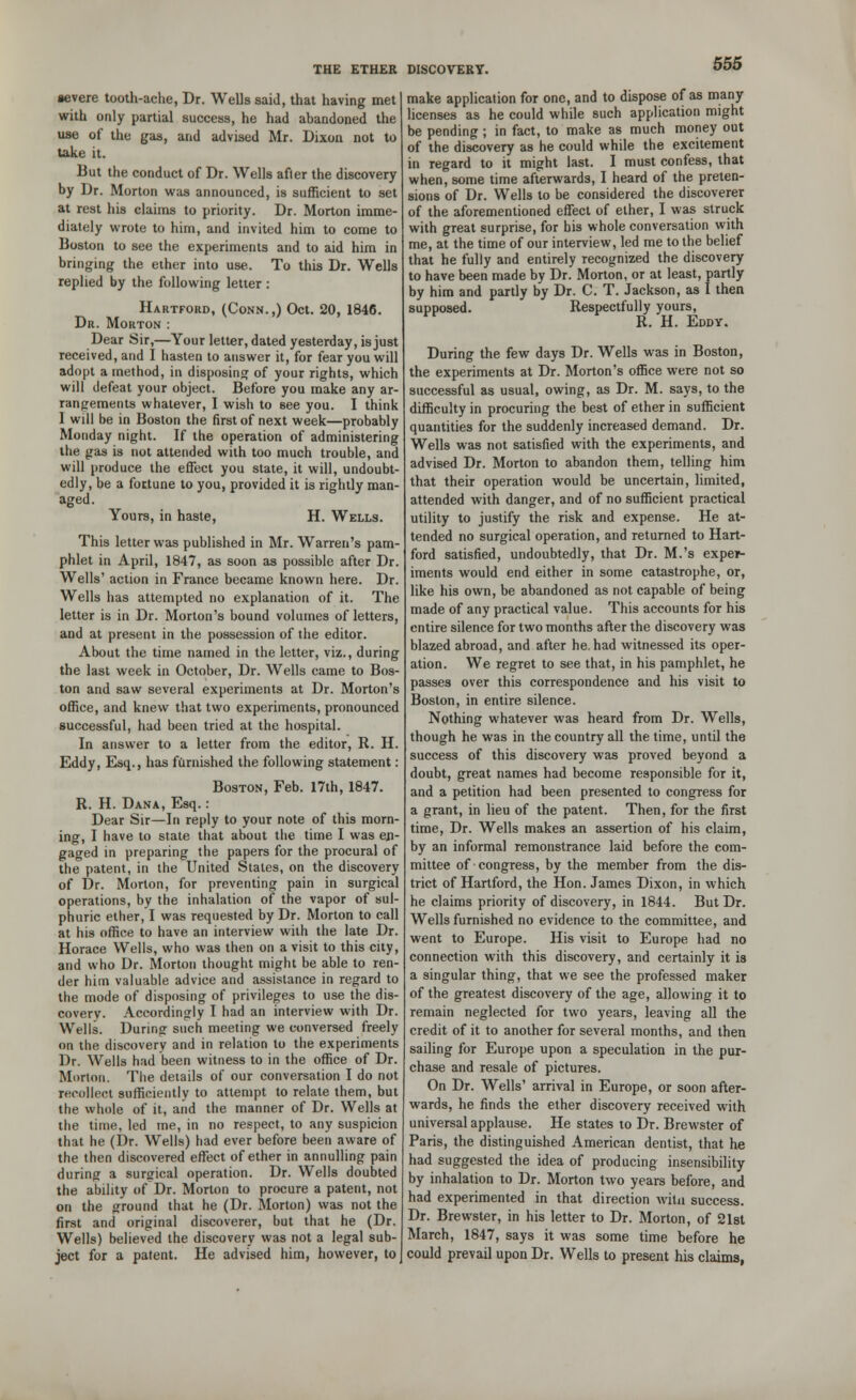severe tooth-ache, Dr. Wells said, that having met with only partial success, he had abandoned the use of the gas, and advised Mr. Dixon not to take it. But the conduct of Dr. Wells afler the discovery by Dr. Morton was announced, is sufficient to set at rest his claims to priority. Dr. Morton imme- diately wrote to him, and invited him to come to Boston to see the experiments and to aid him in bringing the ether into use. To this Dr. Wells replied by the following letter : Hartford, (Conn.,) Oct. 20, 1846. Dr. Morton : Dear Sir,—Your letter, dated yesterday, is just received, and I hasten to answer it, for fear you will adopt a method, in disposing of your rights, which will defeat your object. Before you make any ar- rangements whatever, I wish to see you. I think 1 will be in Boston the first of next week—probably Monday night. If the operation of administering the gas is not attended with too much trouble, and will produce the effect you state, it will, undoubt- edly, be a fortune to you, provided it is rightly man- aged. Yours, in haste, H. Wells. This letter was published in Mr. Warren's pam- phlet in April, 1847, as soon as possible after Dr. Wells' action in France became known here. Dr. Wells has attempted no explanation of it. The letter is in Dr. Morton's bound volumes of letters, and at present in the possession of the editor. About the time named in the letter, viz., during the last week in October, Dr. Wells came to Bos- ton and saw several experiments at Dr. Morton's office, and knew that two experiments, pronounced successful, had been tried at the hospital. In answer to a letter from the editor, R. H. Eddy, Esq., has famished the following statement: Boston, Feb. 17th, 1847. R. H. Dana, Esq. : Dear Sir—In reply to your note of this morn- ing, I have to state that about the time I was en- gaged in preparing the papers for the procural of the patent, in the United Stales, on the discovery of Dr. Morton, for preventing pain in surgical operations, by the inhalation of the vapor of sul- phuric ether, I was requested by Dr. Morton to call at his office to have an interview with the late Dr. Horace Wells, who was then on a visit to this city, and who Dr. Morton thought might be able to ren- der him valuable advice and assistance in regard to the mode of disposing of privileges to use the dis- covery. Accordingly I had an interview with Dr. Wells. During such meeting we conversed freely on the discovery and in relation to the experiments Dr. Wells had been witness to in the office of Dr. Morton. The details of our conversation I do not recollect sufficiently to attempt to relate them, but the whole of it, and the manner of Dr. Wells at the time, led me, in no respect, to any suspicion that he (Dr. Wells) had ever before been aware of the then discovered effect of ether in annulling pain during a surgical operation. Dr. Wells doubted the ability of Dr. Morton to procure a patent, not on the ground that he (Dr. Morton) was not the first and original discoverer, but that he (Dr. Wells) believed the discovery was not a legal sub- ject for a patent. He advised him, however, to make application for one, and to dispose of as many licenses as he could while such application might be pending ; in fact, to make as much money out of the discovery as he could while the excitement in regard to it might last. I must confess, that when, some time afterwards, I heard of the preten- sions of Dr. Wells to be considered the discoverer of the aforementioned effect of ether, I was struck with great surprise, for bis whole conversation with me, at the time of our interview, led me to the belief that he fully and entirely recognized the discovery to have been made by Dr. Morton, or at least, partly by him and partly by Dr. C. T. Jackson, as I then supposed. Respectfully yours, R. H. Eddy. During the few days Dr. Wells was in Boston, the experiments at Dr. Morton's office were not so successful as usual, owing, as Dr. M. says, to the difficulty in procuring the best of ether in sufficient quantities for the suddenly increased demand. Dr. Wells was not satisfied with the experiments, and advised Dr. Morton to abandon them, telling him that their operation would be uncertain, limited, attended with danger, and of no sufficient practical utility to justify the risk and expense. He at- tended no surgical operation, and returned to Hart- ford satisfied, undoubtedly, that Dr. M.'s exper- iments would end either in some catastrophe, or, like his own, be abandoned as not capable of being made of any practical value. This accounts for his entire silence for two months after the discovery was blazed abroad, and after he. had witnessed its oper- ation. We regret to see that, in his pamphlet, he passes over this correspondence and his visit to Boston, in entire silence. Nothing whatever was heard from Dr. Wells, though he was in the country all the time, until the success of this discovery was proved beyond a doubt, great names had become responsible for it, and a petition had been presented to congress for a grant, in lieu of the patent. Then, for the first time, Dr. Wells makes an assertion of his claim, by an informal remonstrance laid before the com- mittee of congress, by the member from the dis- trict of Hartford, the Hon. James Dixon, in which he claims priority of discovery, in 1844. But Dr. Wells furnished no evidence to the committee, and went to Europe. His visit to Europe had no connection with this discovery, and certainly it is a singular thing, that we see the professed maker of the greatest discovery of the age, allowing it to remain neglected for two years, leaving all the credit of it to another for several months, and then sailing for Europe upon a speculation in the pur- chase and resale of pictures. On Dr. Wells' arrival in Europe, or soon after- wards, he finds the ether discovery received with universal applause. He states to Dr. Brewster of Paris, the distinguished American dentist, that he had suggested the idea of producing insensibility by inhalation to Dr. Morton two years before, and had experimented in that direction witn success. Dr. Brewster, in his letter to Dr. Morton, of 21st March, 1847, says it was some time before he could prevail upon Dr. Wells to present his claims,