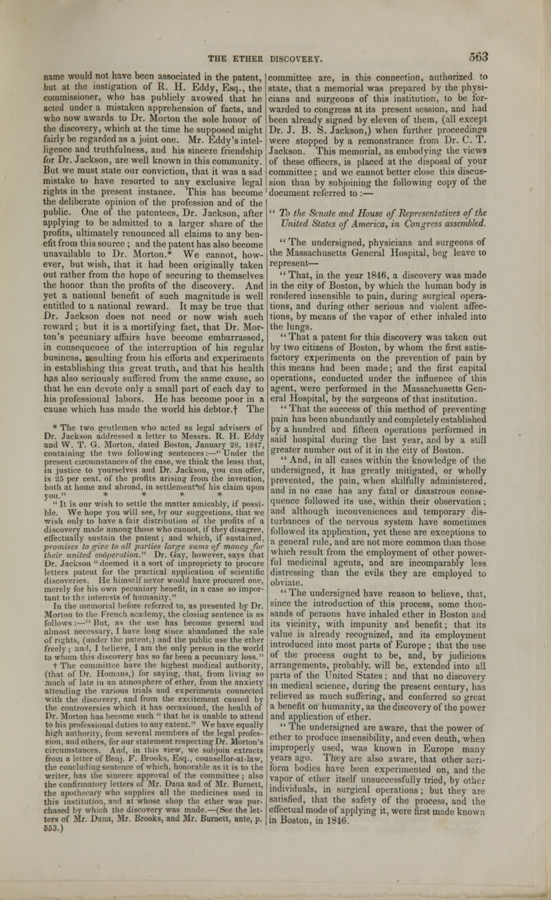 name would not have been associated in the patent, but at the instigation of R. H. Eddy, Esq., the commissioner, who has publicly avowed that he acted under a mistaken apprehension of facts, and who now awards to Dr. Morton the sole honor of the discovery, which at the time he supposed might fairly be regarded as a joint one. Mr. Eddy's intel- ligence and truthfulness, and his sincere friendship for Dr. Jackson, are well known in this community. But we must state our conviction, that it was a sad mistake to have resorted to any exclusive legal rights in the present instance. This has become the deliberate opinion of the profession and of the public. One of the patentees, Dr. Jackson, after applying to be admitted to a larger share of the profits, ultimately renounced all claims to any ben- efit from this source ; and the patent has also become unavailable to Dr. Morton.* We cannot, how- ever, but wish, that it had been originally taken out rather from the hope of securing to themselves the honor than the profits of the discovery. And yet a national benefit of such magnitude is well entitled to a national reward. It may be true that Dr. Jackson does not need or now wish such reward; but it is a mortifying fact, that Dr. Mor- ton's pecuniary affairs have become embarrassed, in consequence of the interruption of his regular business, resulting from his efforts and experiments in establishing this great truth, and that his health h#s also seriously suffered from the same cause, so that he can devote only a small part of each day to his professional labors. He has become poor in a cause which has made the world his debtor.f The * The two gentlemen who acted as legal advisers of Dr. Jackson addressed a letter to Messrs. R. H. Eddy and W. T. G. Morton, dated Boston, January 28, 1847, containing the two following sentences:—Under the present circumstances of the case, we think the least that, in justice to yourselves and Dr. Jackson, you can offer, is 25 per cent, of the profits arising from the invention, both at home and abroad, in settlemenfof his claim upon  It is our wish to settle the matter amicably, if possi- ble. We hope you will see, by our suggestions, that we wish only to have a fair distribution of the profits of a discovery made among those who cannot, if they disagree, effectually sustain the patent; and which, if sustained, promises to give to all parlies large sums of money for their united cooperation. Dr. day, however, says that Dr. Jackson deemed it a sort of impropriety to procure letters patent for the practical application of scientific discoveries. He himself never would have procured one, merely for his own pecuniary benefit, in a case so impor- tant to th» interests of humanity. In the memorial before referred to, as presented by Dr. Morton to the French academy, the closing sentence is as follows:—But, as the use has become general and almost necessary, I have long since abandoned the sale of rights, (under the patent,) and the public use the ether freely ; and, I believe, I am the only person in the world to whom this discovery has so far been a pecuniary loss. t The committee have the highest medical authority, (that of Dr. Hom:ins,) for saying, that, from living so much of late in an atmosphere of ether, from the anxiety attending the various trials and experiments connected with the discovery, and from the excitement caused by the controversies which it has occasioned, the health of Dr. Morton has become such  that he is unable to attend to his professional duties to any extent. We have equally high authority, from several members of the legal profes- sion, and others, for our statement respecting Dr. Morton's circumstances. And, in this view, we subjoin extracts from a letter of Benj. F. Brooks, Esq., counsellor-at-law, the concluding sentence of which, honorable as it is to the writer, has the sincere approval of the committee ; also the confirmatory letters ol Mr. Dana and of Mr. Burnett, the apothecary who supplies all the medicines used in this institution, and at whose shop the ether was pur- chased bv which the discovery was made.—(See the let- ters of Mr. Dana, Mr. Brooks, and Mr. Burnett, ante, p. 553.) committee are, in this connection, authorized to state, that a memorial was prepared by the physi- cians and surgeons of this institution, to be for- warded to congress at its present session, and had been already signed by eleven of them, (all except Dr. J. B. S. Jackson,) when further proceedings were stopped by a remonstrance from Dr. C. T. Jackson. This memorial, as embodying the views of these officers, is placed at the disposal of your committee; and we cannot better close this discus- sion than by subjoining the following copy of the document referred to :—  To the Senate and House of Representatives of the United States of America, in Congress assembled.  The undersigned, physicians and surgeons of the Massachusetts General Hospital, beg leave to represent— That, in the year 1846, a discovery was made in the city of Boston, by which the human body is rendered insensible to pain, during surgical opera- tions, and during other serious and violent affec- tions, by means of the vapor of ether inhaled into the lungs.  That a patent for this discovery was taken out by two citizens of Boston, by whom the first satis- factory experiments on the prevention of pain by this means had been made; and the first capital operations, conducted under the influence of this agent, were performed in the Massachusetts Gen- eral Hospital, by the surgeons of that institution.  That the success of this method of preventing pain has been abundantly and completely established by a hundred and fifteen operations performed in said hospital during the last year, and by a still greater number out of it in the city of Boston.  And, in all cases within the knowledge of the undersigned, it has greatly mitigated, or wholly prevented, the pain, when skilfully administered, and in no case has any fatal or disastrous conse- quence followed its use, within their observation; and although inconveniences and temporary dis- turbances of the nervous system have sometimes followed its application, yet these are exceptions to a general rule, and are not more common than those which result from the employment of other power- ful medicinal agents, and are incomparably less distressing than the evils they are employed to obviate. The undersigned have reason to believe, that, since the introduction of this process, some thou- sands of persons have inhaled ether in Boston and its vicinity, with impunity and benefit; that its value is already recognized, and its employment introduced into most parts of Europe ; that the use of the process ought to be, and, by judicious arrangements, probably, will be, extended into all parts of the United States; and that no discovery in medical science, during the present century, has relieved as much suffering, and conferred so great a benefit on humanity, as the discovery of the power and application of ether.  The undersigned are aware, that the power of ether to produce insensibility, and even death, when improperly used, was known in Europe many years ago. They are also aware, that other aeri- form bodies have been experimented on, and the vapor of ether itself unsuccessfully tried, by other individuals, in surgical operations ; but they are satisfied, that the safety of the process, and the effectual mode of applying it, were first made known in Boston, in 1846.