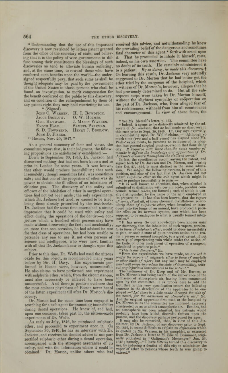 Understanding that the use of this important discovery is mm restricted by loiters patent granted from the office of the secretary of state, and believ- ing that it is the policy of wise governments to dif- fuse among their constituents the blessings of such discoveries as tend to alleviate human suffering, and, at the same time, to reward those who have conferred such benefits upon the world—the under- signed respectfully pray, that such sums as shall be thought adequate may be paid by the government of the United States to those persons who shall be found, on investigation, to merit compensation for the benefit conferred on the public by this discovery, and on condition of the relinquishment by them of any patent right they may hold restricting its use.  (Signed) John C. Warren. H. I. Bowditch. Jacob Bigelow. O. W. Holmes. Geo. Hay ward. J. Mason Warren. Enoch Hale. Samuel Parkman. S. D. Townsend. Henry J. Bigelow. John D. Fisher.  Boston, Nov. 20, 1847. As a general summary of facts and views, the committee report that, in their judgment, the follow- ing propositions are satisfactorily established:— Down to September 30, 1846, Dr. Jackson had discovered nothing that had not been known and in print in London for some years. It was known, that ether would produce insensibility ; that such insensibility, though sometimes fatal, was sometimes safe ; and that one of the properties of ether was its power to obviate the ill elFects of an inhalation of chlorine gas. The discovery of the safety and efficacy of the inhalation of ether in surgical opera- tions had not yet been made ; the only experiments which Dr. Jackson had tried, or caused to be tried, being those already prescribed by the text-books. Dr. Jackson had for some time entertained a strong impression that it could be used with safety and effect during the operations of the dentist—a con- jecture which a hundred other persons may have made without discovering the fact; and incidentally, on more than one occasion, he had advised its use for that class of operations, but had been unable to persuade any one to use it, not even persons of science and intelligence, who were most familiar with all that Dr. Jackson knew or thought upon this subject. Prior to this time, Dr. Wells had used the nitrous oxide for this object, as recommended many years before by Sir. H. Davy. His experiments per- formed in Boston were, however, unsuccessful. He also claims to have performed one experiment with sulphuric ether, which, from the circumstances, must also necessarily be inferred to have been unsuccessful. And thereis positive evidence that the most eminent physicians of Boston never heard of the latter experiment till after Dr. Morton's dis- covery. Dr. Morton had for some time been engaged in searching for a safe agent for promoting insensibility during dental operations. He knew of, and had, upon one occasion, taken part in, the nitrous-oxide experiments of Dr. Wells. As early as July, 1846, he purchased sulphuric ether, and proceeded to experiment upon it. On September 30, 1846, he has an interview with Dr. Jackson, and receives his decided advice to use pure rectified sulphuric ether during a dental operation, accompanied with the strongest assurances of its safety, and with the information where it could be obtained. Dr. Morton, unlike others who had received this advice, and notwithstanding he knew the prevailing belief of the dangerous and sometimes fatal character of this agent,* forthwith acted upon it. That he proceeded to inhale it himself, rests, indeed, on his own assertion. The committee have no doubt of its truth. He certainly administered it to a patient. By so doing, he made thu diatom ry.\ On learning this result, Dr. Jackson very naturally suggested to Dr. Morton that he had better get the ether tried by the surgeons of the hospital, which a witness of Dr. Morton's, however, alleges that he had previously determined to do. But all the sub- sequent steps were taken by Dr. Morton himself, without the slightest sympathy or cooperation on the part of Dr. Jackson, who, from alleged fear of his recklessness, withheld from him all countenance and encouragement. In view of these facts, the * See Mr. MctcalPs letter, p. 533. t Indeed, it seems to he distinctly admitted by the ad- vocate of Dr. Jackson, that he had made no discovery in this case prior to Sept. 30, 1846. Dr. Gay says expressly, in commenting upon Dr. Wells'claims,— Although so much time (two and a half years) has elapsed since Mr. Wells' experiments, he presents no evidence of its adop- tion into general surgical prnctice, even in that flourishing city. It required little more than the same number of months to diffuse the knowledge ami application of Dr. Jackson's discovery throughout the civilized world. In fact, the specification accompanying the patent, and signed both by Dr. Jackson and Dr. Morton, and bearing date Oct. 27, 1846, is most distinct in the same admis- sion. We subjoin the following extracts, in proof of this position, and also of the fact that Dr. Jackson did not regard sulphuric ether as the sole agent which might be used to produce insensibility to pain :—  It is well known to chemists, that, when alcohol is submitted to distillation with certain acids, peculiar com- pounds, termed ethers, are formed ; each of which is usu- ally distinguished by the name of the acid employed in its preparation. It has also been known, that the vapors of some, if not all, of these chemical distillations, partic- ularly those of sulphuric ether, when breathed or intro- duced into the lungs of an animal, have produced a pecu- liar efTect on its nervous system, one which has been supposed to be analagous to what is usually termed intox- ication.  It has never (to our knowledge) been known until our discovery, that the inhalation of such vapors, particu- larly those of sulphuric ether, would produce insensibility to pain, or such a state of quiet nervous action as to ren- der a person or animal incapable, to a great extent, if not entirely, of experiencing pain while under the action of the knife, or other instrument of operation of a surgeon, calculated to produce pain.  This is our discovery, &c.  From the experiments we have made, tee are led to prefer the vapors of sulphuric ether to those of muriatic or other kinds of ether; but any such may be employed tohichwUl properly produce the state of insensibility, with- out any injurious consequences to the patient. The testimony of Dr. Keep and of Mr. Barnes, as to Dr. Morton's not being aware of the importance of the admission of atmospheric air, having been commented upon by the committee, it is proper here to add the fact, that in this very specification occurs the following sentence in the description of the apparatus to be em- ployed :—Let there be a hole made through the side of the vessel, for the admission of atmospheric air, &c. And the original apparatus first used at the hospital by Dr. Morton is, as the committee are informed, expressly constructed so as to admit atmospheric air. Besides, had no atmospheric air been admitted, his patients would probably have been killed, discredit thrown upon the process, and the discovery perhaps postponed for ages. It may also be remarked, that, in view of this dis- claimer, by Dr. Jackson, of any discovery prior to Sept. 30, 1846, it seems difficult to explain an expression which is quoted by Mr. Warren, in his pamphlet, as extracted from Dr. Jackson's letter to M. Elie de Beaumont, origi- nally published in Galignani's Messenger, Jan. 25, 1847 ; namely,— I have latterly turned this discovery to use, by inducing a dentist of this city to administer the vapor of ether to persons whose teeth he was going to extract.