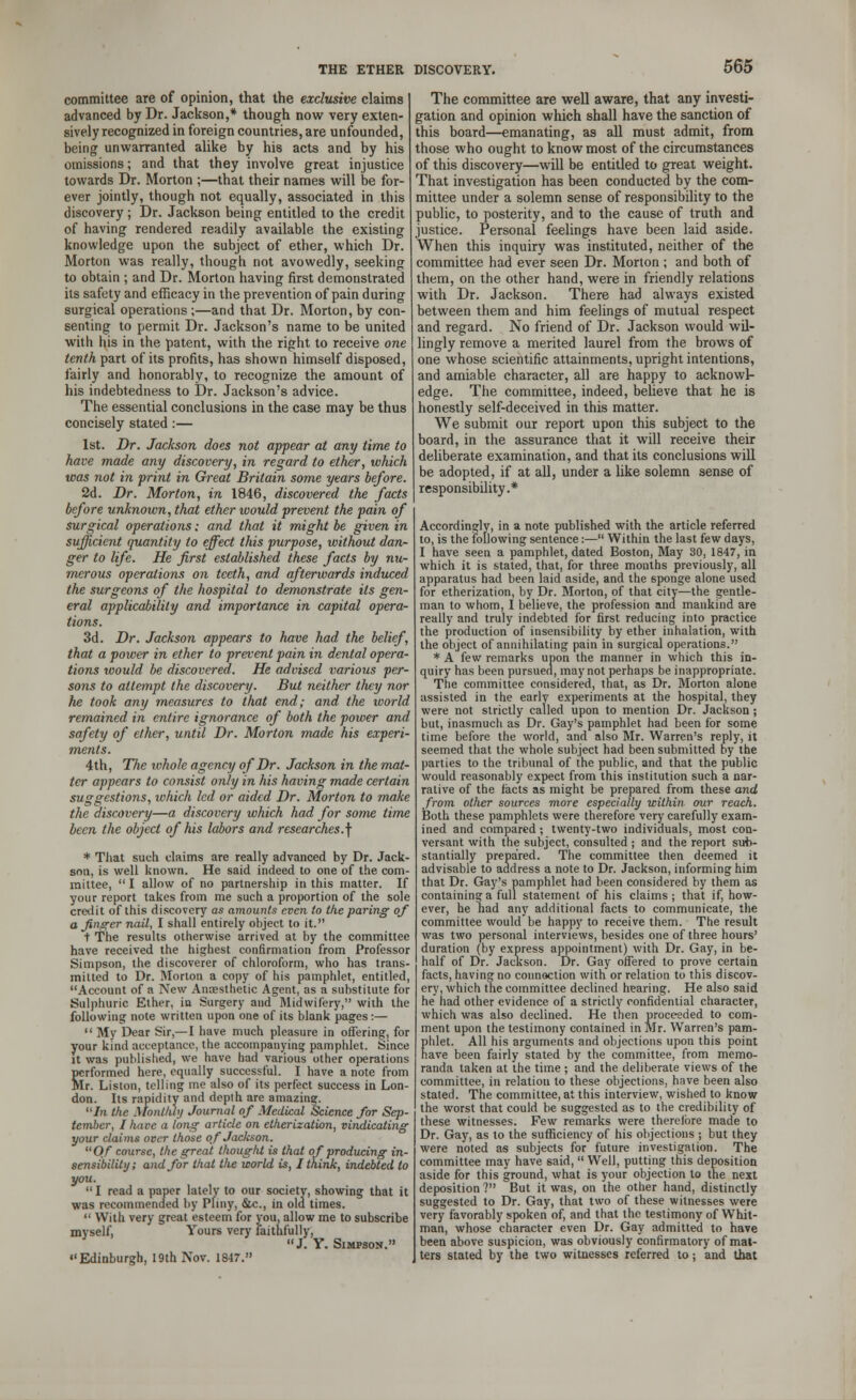 committee are of opinion, that the exclusive claims advanced by Dr. Jackson,* though now very exten- sively recognized in foreign countries, are unfounded, being unwarranted alike by his acts and by his omissions; and that they involve great injustice towards Dr. Morton ;—that their names will be for- ever jointly, though not equally, associated in this discovery ; Dr. Jackson being entitled to the credit of having rendered readily available the existing knowledge upon the subject of ether, which Dr. Morton was really, though not avowedly, seeking to obtain ; and Dr. Morton having first demonstrated its safety and efficacy in the prevention of pain during surgical operations ;—and that Dr. Morton, by con- senting to permit Dr. Jackson's name to be united with his in the patent, with the right to receive one tenth part of its profits, has shown himself disposed, fairly and honorably, to recognize the amount of his indebtedness to Dr. Jackson's advice. The essential conclusions in the case may be thus concisely stated :— 1st. Dr. Jackson does not appear at any time to have made any discovery, in regard to ether, which was not in print in Great Britain some years before. 2d. Dr. Morton, in 1846, discovered the facts before unknown, that ether would prevent the pain of surgical operations: and that it might be given in sufficient quantity to effect this purpose, without dan- ger to life. He first established these facts by nu- merous operations on teeth, and afterwards induced the surgeons of the hospital to demonstrate Us gen- eral applicability and importance in capital opera- tions. 3d. Dr. Jackson appears to have had the belief, that a power in ether to prevent pain in dental opera- tions would be discovered. He advised various per- sons to attempt the discovery. But neither they nor he took any measures to that end; and the world remained in entire ignorance of both the power and safety of elher, until Dr. Morton made his experi- ments. 4th, The whole agency of Dr. Jackson in the mat- ter appears to consist only in his having made certain suggestions, which led or aided Dr. Morton to make the discovery—a discovery which had for some time been the object of his labors and researches.^ * That such claims are really advanced by Dr. Jack- sou, is well known. He said indeed to one of the com- mittee,  I allow of no partnership in this matter. If your report takes from me such a proportion of the sole credit of this discovery as amounts even to the paring of a finger nail, I shall entirely object to it. t The results otherwise arrived at by the committee have received the highest confirmation from Professor Simpson, the discoverer of chloroform, who has trans- mitted to Dr. Morion a copy of his pamphlet, entitled, Account of a New Anaesthetic Agent, as a substitute for Sulphuric Ether, in Surgery and Midwifery, with the following note written upon one of its blank pages:—  My Dear Sir,—I have much pleasure in offering, for your kind acceptance, the accompanying pamphlet. Since it was published, we have had various other operations performed here, equally successful. I have a note from Mr. Liston, telling ine also of its perfect success in Lon- don. Its rapidity and depth are amazing. Jh the Monthly Journal of Medical Science for Sep- tember, I have a long article on etherization, vindicating your claims over those of Jackson. Of course, the great thought is that of producing in- sensibility; and for that the world is, I think, indebted to you.  I read a paper lately to our society, showing that it was recommended by Pfiny, &c., in old times.  With very great esteem for you, allow me to subscribe myself, Yours very faithfully, J. Y. Simpson. Edinburgh, 19th Nov. 1847. The committee are well aware, that any investi- gation and opinion which shall have the sanction of this board—emanating, as all must admit, from those who ought to know most of the circumstances of this discovery—will be entitled to great weight. That investigation has been conducted by the com- mittee under a solemn sense of responsibility to the public, to posterity, and to the cause of truth and justice. Personal feelings have been laid aside. When this inquiry was instituted, neither of the committee had ever seen Dr. Morton ; and both of them, on the other hand, were in friendly relations with Dr. Jackson. There had always existed between them and him feelings of mutual respect and regard. No friend of Dr. Jackson would wil- lingly remove a merited laurel from the brows of one whose scientific attainments, upright intentions, and amiable character, all are happy to acknowl- edge. The committee, indeed, believe that he is honestly self-deceived in this matter. We submit our report upon this subject to the board, in the assurance that it will receive their deliberate examination, and that its conclusions will be adopted, if at all, under a like solemn sense of responsibility.* Accordingly, in a note published with the article referred to, is the following sentence:— Within the last few days, I have seen a pamphlet, dated Boston, May 30, 1847, in which it is stated, that, for three months previously, all apparatus had been laid aside, and the sponge alone used for etherization, by Dr. Morton, of that city—the gentle- man to whom, I believe, the profession and mankind are really and truly indebted for first reducing into practice the production of insensibility by ether inhalation, with the object of annihilating pain in surgical operations. * A few remarks upon the manner in which this in- quiry has been pursued, may not perhaps be inappropriate. The committee considered, that, as Dr. Morton alone assisted in the early experiments at the hospital, they were not strictly called upon to mention Dr. Jackson; but, inasmuch as Dr. Gay's pamphlet had been for some time before the world, and also Mr. Warren's reply, it seemed that the whole subject had been submitted by the parties to the tribunal of the public, and that the public would reasonably expect from this institution such a nar- rative of the facts as might be prepared from these and from, other sources more especially within our reach. Both these pamphlets were therefore very carefully exam- ined and compared; twenty-two individuals, most con- versant with the subject, consulted ; and the report sub- stantially prepared. The committee then deemed it advisable to address a note to Dr. Jackson, informing him that Dr. Gay's pamphlet had been considered by them as containing a full statement of his claims ; that if, how- ever, he had any additional facts to communicate, the committee would be happy to receive them. The result was two personal interviews, besides one of three hours' duration (by express appointment) with Dr. Gay, in be- half of Dr. Jackson. Dr. Gay offered to prove certain facts, having no connection with or relation to this discov- ery, which the committee declined hearing. He also said he had other evidence of a strictly confidential character, which was also declined. He then proceeded to com- ment upon the testimony contained in Mr. Warren's pam- phlet. All his arguments and objections upon this point have been fairly stated by the committee, from memo- randa taken at the time ; and the deliberate views of the committee, in relatiou to these objections, have been also stated. The committee, at this interview, wished to know the worst that could be suggested as to the credibility of these witnesses. Few remarks were therefore made to Dr. Gay, as to the sufficiency of his objections ; but they were noted as subjects for future investigation. The committee may have said,  Well, putting this deposition aside for this ground, what is your objection to the next deposition ? But it was, on the other hand, distinctly suggested to Dr. Gay, that two of these witnesses were very favorably spoken of, and that the testimony of Whit- man, whose character even Dr. Gay admitted to have been above suspicion, was obviously confirmatory of mat- ters stated by the two witnesses referred to; and that