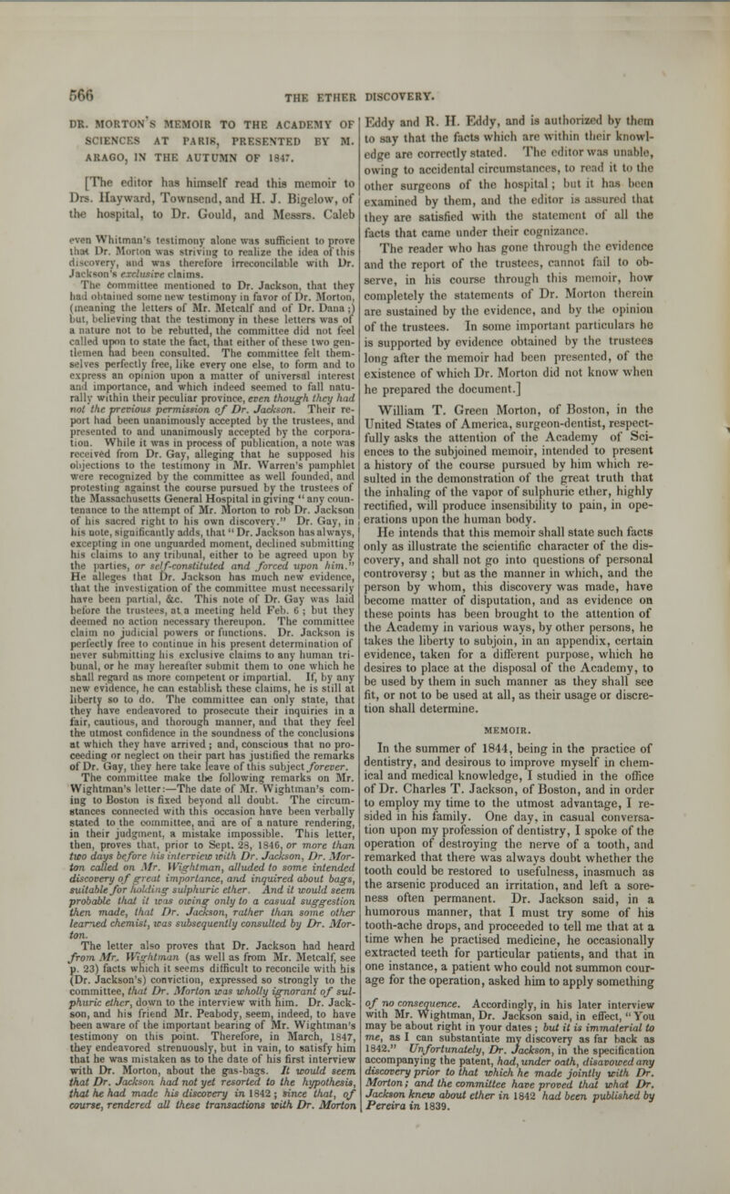 DR. MORTON S MEMOIR TO THE ACADEMY OF SCIENCES AT PARI8, PRESENTED EY M. ARAGO, IN THE AUTUMN OF 1847. [The editor has himself read this memoir to Drs. Hayward, Townaend, and II. J. Bigelow, of the hospital, to Dr. Gould, and Messrs. Caleb even Whitman's testimony alone was sufficient to prove that Dr. Morion was ■Hiving to realize the idea of this discovery, and was therefore irreconcilable with Dr. Jackson's exclusive claims. The Committee mentioned to Dr. Jackson, that they had obtained some new testimony in favor of Dr. Morton, (meaning the letters of Mr. Metcalf and of Dr. Dana;) but, believing that the testimony in these letters was of a miture not to be rebutted, the committee did not feel called upon to state the fact, that either of these two gen- tlemen had been consulted. The committee felt them- selves perfectly free, like every one else, to form and to express an opinion upon a matter of universal interest aud importance, and which indeed seemed to fall natu- rally within their peculiar province, even though they had not the previous permission of Dr. Jackson. Their re- port had been unanimously accepted by the trustees, and presented to and unanimously accepted by the corpora- tion. While it was in process of publication, a nolo was received from Dr. Gay, alleging that he supposed his objections to the testimony in Mr. Warren's pamphlet were recognized by the committee as well founded, and protesting against the course pursued by the trustees of the Massachusetts General Hospital in giving  any coun- tenance to the attempt of Mr. Morton to rob Dr. Jackson of his sacred right to his own discovery. Dr. Gay, in his note, significantly adds, that  Dr. Jackson has always, excepting in one unguarded moment, declined submitting his claims to any tribunal, either to be agreed upon by the parties, or self-constituted and forced upon him. He alleges that Dr. Jackson has much new evidence, that the investigation of the committee must necessarily have been partial, &c. This note of Dr. Gay was laid before the trustees, at a meeting held Feb. 6 ; but they deemed no action necessary thereupon. The committee claim no judicial powers or functions. Dr. Jackson is perfectly free to continue in his present determination of never submitting his exclusive claims to any human tri- bunal, or he may hereafter submit them to one which he shall regard as more competent or impartial. If, by any new evidence, he can establish these claims, he is still at liberty so to do. The committee can only state, that they nave endeavored to prosecute their inquiries in a fair, cautious, and thorough manner, and that they feel the utmost confidence in the soundness of the conclusions at which they have arrived ; and, conscious that no pro- ceeding or neglect on their part has justified the remarks of Dr. Gay, they here take leave of this subject.forever. The committee make tl>e following remarks on Mr. Wightman's letter:—The date of Mr. Wightman's com- ing to Boston is fixed beyond all doubt. The circum- stances connected with this occasion have been verbally stated to the committee, and are of a nature rendering, in their judgment, a mistake impossible. This letter, then, proves that, prior to Sept. 28, 1846, or more than two days before his interview icith Dr. Jackson, Dr. Mor- ion called on Mr. Wightman, alluded to some intended discovery of great importance, and inquired about bags, suitable for holding sulphuric ether. And it would seem probable that it was owing only to a casual suggestion then made, that Dr. Jackson, rather than some other leaned chemist, was subsequently consulted by Dr. Mor- ton. The letter also proves that Dr. Jackson had heard from Mr. Wightman (as well as from Mr. Metcalf, see p. 23) facts which it seems difficult to reconcile with his (Dr. Jackson's) conviction, expressed so strongly to the committee, that Dr. Morton was wholly ignorant of sul- phuric ether, down to the interview with him. Dr. Jack- son, and his friend Mr. Peabody, seem, indeed, to have been aware of the important bearing of Mr. Wightman's testimony on this point. Therefore, in March, 1847, they endeavored strenuously, but in vain, to satisfy him that he was mistaken as to the date of his first interview with Dr. Morton, about the gas-bags. It would seem that Dr. Jackson had not yet resorted to the hypothesis, that he had made his discovery in 1842 ; since that, of course, rendered all these transactions with Dr. Morton Eddy and R. II. Eddy, and is authorized by them to say that the facts which are within their knowl- edge are correctly stated. The editor was unable, owing to accidental circumstances, to read it to the other surgeons of the hospital ; but H baa been examined by them, and the editor is assured that they are satisfied with the statement of all the facts that came under their cognizance. The reader who has gone through the evidence and the report of the trustees, cannot fail to ob- serve, in his course through this memoir, how completely the statements of Dr. Morton therein are sustained by the evidence, and by tlve opinion of the trustees. In some important particulars he is supported by evidence obtained by the trustees long after the memoir had been presented, of the existence of which Dr. Morton did not know when he prepared the document.] William T. Green Morton, of Boston, in the United States of America, surgeon-dentist, respect- fully asks the attention of the Academy of Sci- ences to the subjoined memoir, intended to present a history of the course pursued by him which re- sulted in the demonstration of the great truth that the inhaling of the vapor of sulphuric ether, highly rectified, will produce insensibility to pain, in ope- erations upon the human body. He intends that this memoir shall state such facts only as illustrate the scientific character of the dis- covery, and shall not go into questions of personal controversy ; but as the manner in which, and the person by whom, this discovery was made, have become matter of disputation, and as evidence on these points has been brought to the attention of the Academy in various ways, by other persons, he takes the liberty to subjoin, in an appendix, certain evidence, taken for a different purpose, which he desires to place at the disposal of the Academy, to be used by them in such manner as they shall see fit, or not to be used at all, as their usage or discre- tion shall determine. In the summer of 1844, being in the practice of dentistry, and desirous to improve myself in chem- ical and medical knowledge, I studied in the office of Dr. Charles T. Jackson, of Boston, and in order to employ my time to the utmost advantage, I re- sided in his family. One day, in casual conversa- tion upon my profession of dentistry, I spoke of the operation of destroying the nerve of a tooth, and remarked that there was always doubt whether the tooth could be restored to usefulness, inasmuch as the arsenic produced an irritation, and left a sore- ness often permanent. Dr. Jackson said, in a humorous manner, that I must try some of his tooth-ache drops, and proceeded to tell me that at a time when he practised medicine, he occasionally extracted teeth for particular patients, and that in one instance, a patient who could not summon cour- age for the operation, asked him to apply something of no consequence. Accordingly, in his later interview with Mr. Wightman, Dr. Jackson said, in effect, You may be about right in your dates ; but it is immaterial to me, as I can substantiate my discovery as far back as 1842. Unfortunately, Dr. Jackson, in the specification accompanying the patent, had,undcr oath, disavowed any discovery prior to that which he made jointly with Dr. Morton; and the committee have proved that what Dr. Jackson knew about ether in 1842 had been published by Pereira in 1839.