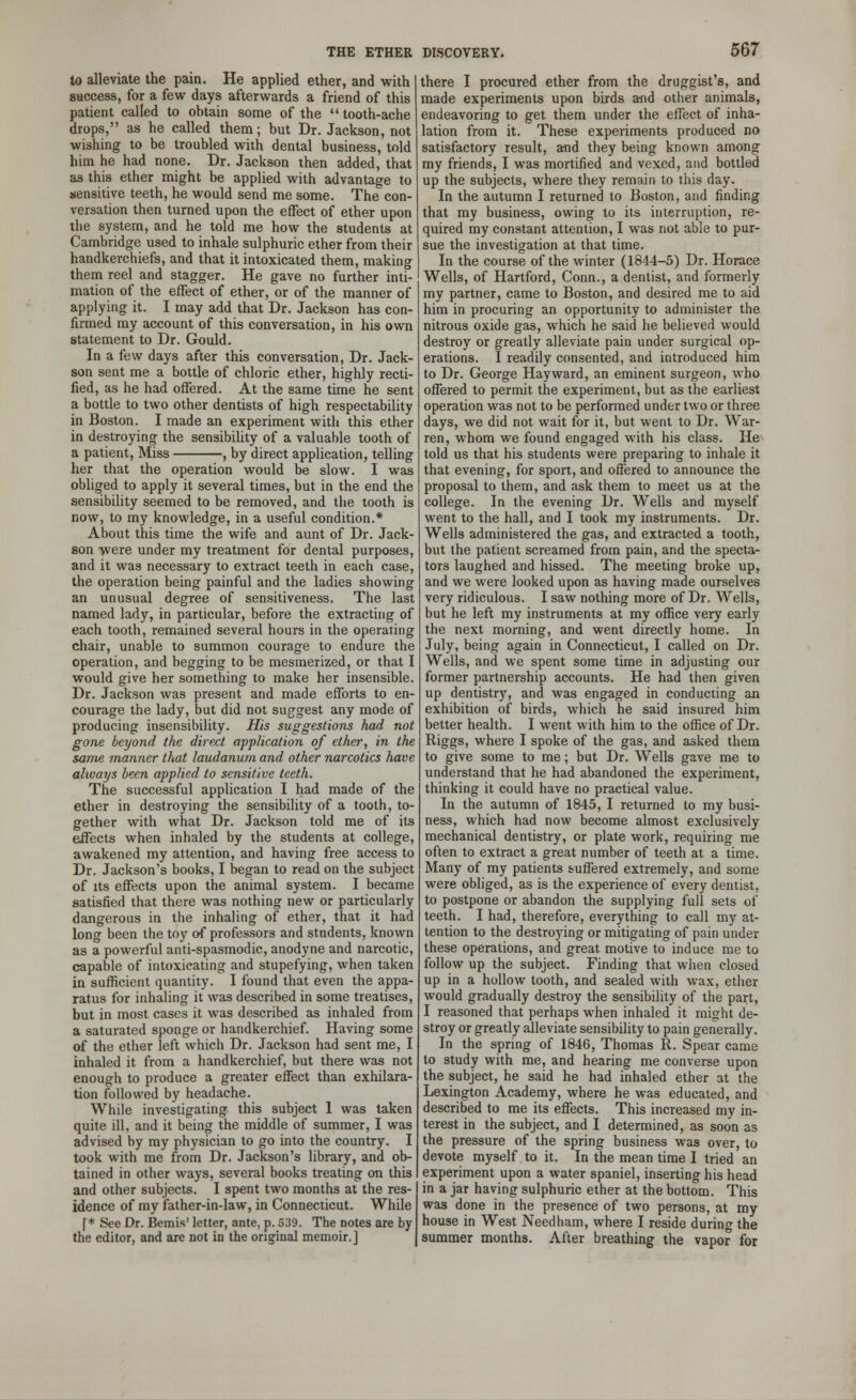 to alleviate the pain. He applied ether, and with success, for a few days afterwards a friend of this patient called to obtain some of the tooth-ache drops, as he called them; but Dr. Jackson, not wishing to be troubled with dental business, told him he had none. Dr. Jackson then added, that as this ether might be applied with advantage to sensitive teeth, he would send me some. The con- versation then turned upon the effect of ether upon the system, and he told me how the students at Cambridge used to inhale sulphuric ether from their handkerchiefs, and that it intoxicated them, making them reel and stagger. He gave no further inti- mation of the effect of ether, or of the manner of applying it. I may add that Dr. Jackson has con- firmed my account of this conversation, in his own statement to Dr. Gould. In a few days after this conversation, Dr. Jack- son sent me a bottle of chloric ether, highly recti- fied, as he had offered. At the same time he sent a bottle to two other dentists of high respectability in Boston. I made an experiment with this ether in destroying the sensibility of a valuable tooth of a patient, Miss , by direct application, telling her that the operation would be slow. I was obliged to apply it several times, but in the end the sensibility seemed to be removed, and the tooth is now, to my knowledge, in a useful condition.* About this time the wife and aunt of Dr. Jack- son were under my treatment for dental purposes, and it was necessary to extract teeth in each case, the operation being painful and the ladies showing an unusual degree of sensitiveness. The last named lady, in particular, before the extracting of each tooth, remained several hours in the operating chair, unable to summon courage to endure the operation, and begging to be mesmerized, or that I would give her something to make her insensible. Dr. Jackson was present and made efforts to en- courage the lady, but did not suggest any mode of producing insensibility. His suggestions had not gone beyond the direct application of ether, in the same manner that laudanum and other narcotics have ahvays been applied to sensitive teeth. The successful application I had made of the ether in destroying the sensibility of a tooth, to- gether with what Dr. Jackson told me of its effects when inhaled by the students at college, awakened my attention, and having free access to Dr. Jackson's books, I began to read on the subject of its effects upon the animal system. I became satisfied that there was nothing new or particularly dangerous in the inhaling of ether, that it had long been the toy of professors and students, known as a powerful anti-spasmodic, anodyne and narcotic, capable of intoxicating and stupefying, when taken in sufficient quantity. I found that even the appa- ratus for inhaling it was described in some treatises, but in most cases it was described as inhaled from a saturated sponge or handkerchief. Having some of the ether left which Dr. Jackson had sent me, I inhaled it from a handkerchief, but there was not enough to produce a greater effect than exhilara- tion followed by headache. While investigating this subject 1 was taken quite ill. and it being the middle of summer, I was advised by my physician to go into the country. I took with me from Dr. Jackson's library, and ob- tained in other ways, several books treating on this and other subjects. I spent two months at the res- idence of my father-in-law, in Connecticut. While f * See Dr. Bemis' letter, ante, p. 539. The notes are by the editor, and are not in the original memoir.] there I procured ether from the druggist's, and made experiments upon birds and other animals, endeavoring to get them under the effect of inha- lation from it. These experiments produced no satisfactory result, and they being known among my friends, I was mortified and vexed, and bottled up the subjects, where they remain to this day. In the autumn I returned to Boston, and finding that my business, owing to its interruption, re- quired my constant attention, I was not able to pur- sue the investigation at that time. In the course of the winter (1844-5) Dr. Horace Wells, of Hartford, Conn., a dentist, and formerly my partner, came to Boston, and desired me to aid him in procuring an opportunity to administer the nitrous oxide gas, which he said he believed would destroy or greatly alleviate pain under surgical op- erations. I readily consented, and introduced him to Dr. George Hay ward, an eminent surgeon, who offered to permit the experiment, but as the earliest operation was not to be performed under two or three days, we did not wait for it, but went to Dr. War- ren, whom we found engaged with his class. He told us that his students were preparing to inhale it that evening, for sport, and offered to announce the proposal to them, and ask them to meet us at the college. In the evening Dr. Wells and myself went to the hall, and I took my instruments. Dr. Wells administered the gas, and extracted a tooth, but the patient screamed from pain, and the specta- tors laughed and hissed. The meeting broke up, and we were looked upon as having made ourselves very ridiculous. I saw nothing more of Dr. Wells, but he left my instruments at my office very early the next morning, and went directly home. In July, being again in Connecticut, I called on Dr. Wells, and we spent some time in adjusting our former partnership accounts. He had then given up dentistry, and was engaged in conducting an exhibition of birds, which he said insured him better health. I went with him to the office of Dr. Riggs, where I spoke of the gas, and asked them to give some to me; but Dr. Wells gave me to understand that he had abandoned the experiment, thinking it could have no practical value. In the autumn of 1845, I returned to my busi- ness, which had now become almost exclusively mechanical dentistry, or plate work, requiring me often to extract a great number of teeth at a time. Many of my patients suffered extremely, and some were obliged, as is the experience of every dentist, to postpone or abandon the supplying full sets of teeth. I had, therefore, everything to call my at- tention to the destroying or mitigating of pain under these operations, and great motive to induce me to follow up the subject. Finding that when closed up in a hollow tooth, and sealed with wax, ether would gradually destroy the sensibility of the part, I reasoned that perhaps when inhaled it might de- stroy or greatly alleviate sensibility to pain generally. In the spring of 1846, Thomas R. Spear came to study with me, and hearing me converse upon the subject, he said he had inhaled ether at the Lexington Academy, where he was educated, and described to me its effects. This increased my in- terest in the subject, and I determined, as soon as the pressure of the spring business was over, to devote myself to it. In the mean time I tried an experiment upon a water spaniel, inserting his head in a jar having sulphuric ether at the bottom. This was done in the presence of two persons, at my house in West Needham, where I reside during the summer months. After breathing the vapor for
