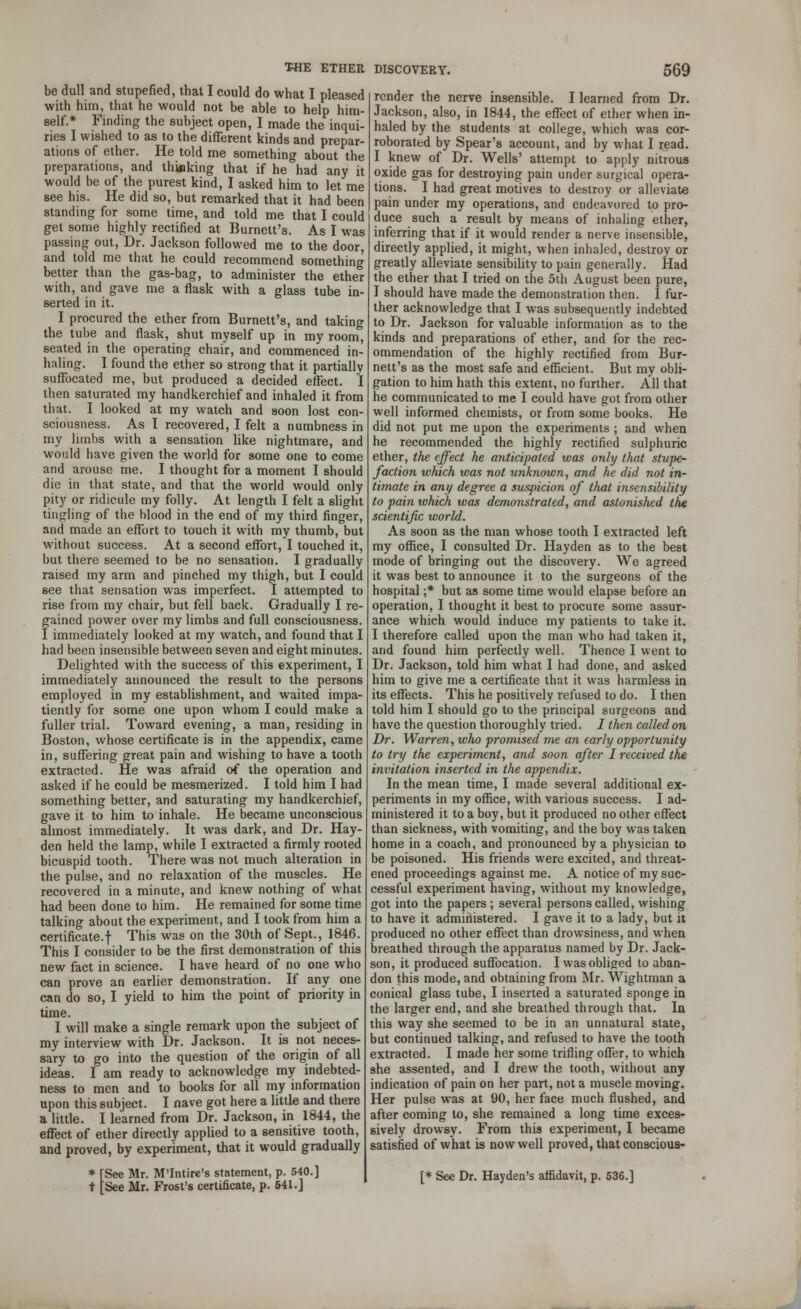 be dull and stupefied, that I could do what I pleased with hirn, that he would not be able to help him- self.* Finding the subject open, I made the inqui- ries I wished to as to the different kinds and prepar- ations of ether. He told me something about the preparations, and thinking that if he had any it would be of the purest kind, I asked him to let me see his. He did so, but remarked that it had been standing for some time, and told me that I could get some highly rectified at Burnett's. As I was passing out, Dr. Jackson followed me to the door, and told me that he could recommend something better than the gas-bag, to administer the ether with, and gave me a flask with a glass tube in- serted in it. I procured the ether from Burnett's, and taking the tube and flask, shut myself up in my room, seated in the operating chair, and commenced in- haling. I found the ether so strong that it partially suffocated me, but produced a decided effect. I then saturated my handkerchief and inhaled it from that. I looked at my watch and soon lost con- sciousness. As I recovered, I felt a numbness in my limbs with a sensation like nightmare, and would have given the world for some one to come and arouse me. I thought for a moment I should die in that state, and that the world would only pity or ridicule my folly. At length I felt a slight tingling of the blood in the end of my third finger, and made an effort to touch it with my thumb, but without success. At a second effort, I touched it, but there seemed to be no sensation. I gradually raised my arm and pinched my thigh, but I could 6ee that sensation was imperfect. I attempted to rise from my chair, but fell back. Gradually I re- gained power over my limbs and full consciousness. I immediately looked at my watch, and found that I had been insensible between seven and eight minutes. Delighted with the success of this experiment, I immediately announced the result to the persons employed in my establishment, and waited impa- tiently for some one upon whom I could make a fuller trial. Toward evening, a man, residing in Boston, whose certificate is in the appendix, came in, suffering great pain and wishing to have a tooth extracted. He was afraid of the operation and asked if he could be mesmerized. I told him I had something better, and saturating my handkerchief, gave it to him to inhale. He became unconscious almost immediately. It was dark, and Dr. Hay- den held the lamp, while I extracted a firmly rooted bicuspid tooth. There was not much alteration in the pulse, and no relaxation of the muscles. He recovered in a minute, and knew nothing of what had been done to him. He remained for some time talking about the experiment, and I took from him a certificate.f This was on the 30th of Sept., 1846. This I consider to be the first demonstration of this new fact in science. I have heard of no one who can prove an earlier demonstration. If any one can do so, I yield to him the point of priority in time. I will make a single remark upon the subject of my interview with Dr. Jackson. It is not neces- sary to go into the question of the origin of all ideas. I am ready to acknowledge my indebted- ness to men and to books for all my information upon this subject. I nave got here a little and there a little. I learned from Dr. Jackson, in 1844, the effect of ether directly applied to a sensitive tooth, and proved, by experiment, that it would gradually * [See Mr. M'Intire's statement, p. 540.] t [See Mr. Frost's certificate, p. 541.] render the nerve insensible. I learned from Dr. Jackson, also, in 1844, the effect of ether when in- haled by the students at college, which was cor- roborated by Spear's account, and by what I read. I knew of Dr. Wells' attempt to apply nitrous oxide gas for destroying pain under surgical opera- tions. I had great motives to destroy or alleviate pain under my operations, and endeavored to pro- duce such a result by means of inhaling ether, inferring that if it would render a nerve insensible, directly applied, it might, when inhaled, destroy or greatly alleviate sensibility to pain generally. Had the ether that I tried on the 5th August been pure, I should have made the demonstration then. I fur- ther acknowledge that I was subsequently indebted to Dr. Jackson for valuable information as to the kinds and preparations of ether, and for the rec- ommendation of the highly rectified from Bur- nett's as the most safe and efficient. But my obli- gation to him hath this extent, no further. All that he communicated to me I could have got from other well informed chemists, or from some books. He did not put me upon the experiments ; and when he recommended the highly rectified sulphuric ether, the effect he anticipated was only that stupe- faction which was not unknown, and he did not in- timate in any degree a suspicion of that insensibility to pain which was demonstrated, and astonished the scientific world. As soon as the man whose tooth I extracted left my office, I consulted Dr. Hayden as to the best mode of bringing out the discovery. We agreed it was best to announce it to the surgeons of the hospital ;* but as some time would elapse before an operation, I thought it best to procure some assur- ance which would induce my patients to take it. I therefore called upon the man who had taken it, and found him perfectly well. Thence I went to Dr. Jackson, told him what I had done, and asked him to give me a certificate that it was harmless in its effects. This he positively refused to do. I then told him I should go to the principal surgeons and have the question thoroughly tried. J then called on Dr. Warren, who promised me an early opportunity to try the experiment, and soon after I received the invitation inserted in the appendix. In the mean time, I made several additional ex- periments in my office, with various success. I ad- ministered it to a boy, but it produced no other effect than sickness, with vomiting, and the boy was taken home in a coach, and pronounced by a physician to be poisoned. His friends were excited, and threat- ened proceedings against me. A notice of my suc- cessful experiment having, without my knowledge, got into the papers; several persons called, wishing to have it administered. I gave it to a lady, but it produced no other effect than drowsiness, and when breathed through the apparatus named by Dr. Jack- son, it produced suffocation. I was obliged to aban- don this mode, and obtaining from Mr. Wightman a conical glass tube, I inserted a saturated sponge in the larger end, and she breathed through that. In this way she seemed to be in an unnatural state, but continued talking, and refused to have the tooth extracted. I made her some trifling offer, to which she assented, and I drew the tooth, without any indication of pain on her part, not a muscle moving. Her pulse was at 90, her face much flushed, and after coming to, she remained a long time exces- sively drowsy. From this experiment, I became satisfied of what is now well proved, that conscious- [* See Dr. Hayden's affidavit, p. 536.]