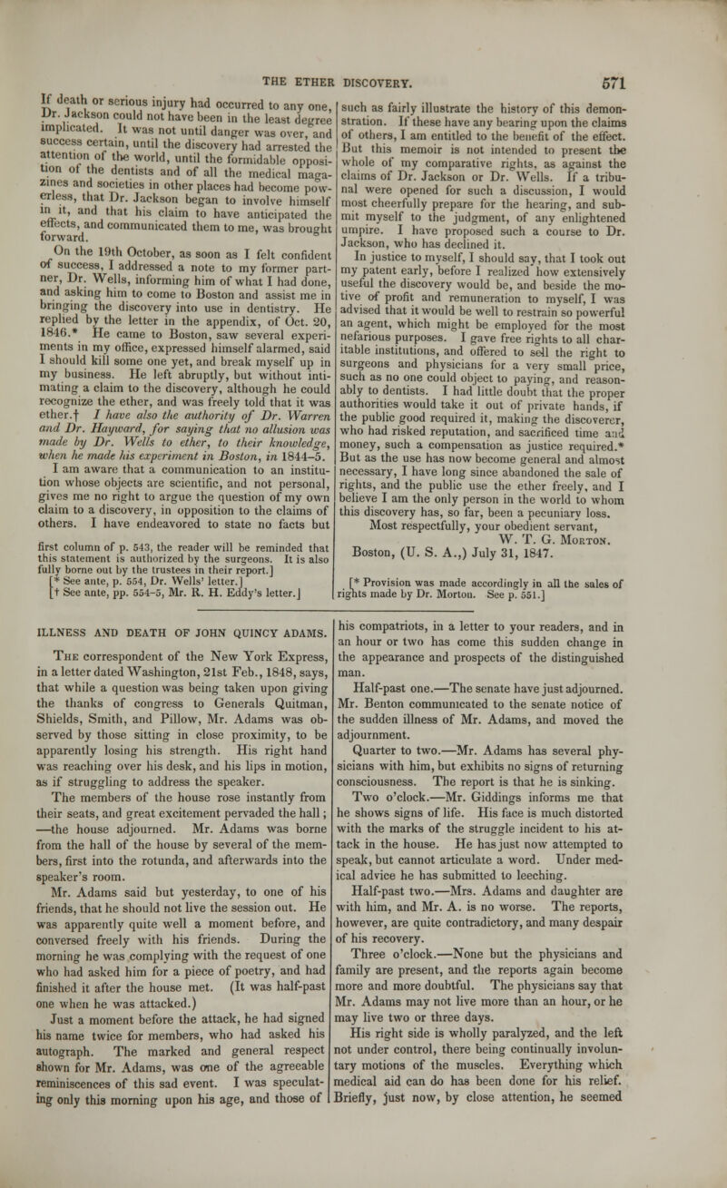 If death or serious injury had occurred to any one, Dr. Jackson could not have been in the least decree implicated. It was not until danger was over, and success certain, until the discovery had arrested the attention of the world, until the formidable opposi- tion of the dentists and of all the medical maga- zines and societies in other places had become pow- erless, that Dr. Jackson began to involve himself m it, and that his claim to have anticipated the effects, and communicated them to me, was brought forward. On the 19th October, as soon as I felt confident of success, I addressed a note to my former part- ner, Dr. Wells, informing him of what I had done, and asking him to come to Boston and assist me in bringing the discovery into use in dentistry. He replied by the letter in the appendix, of Oct. 20, 1846.* He came to Boston, saw several experi- ments in my office, expressed himself alarmed, said I should kill some one yet, and break myself up in my business. He left abruptly, but without inti- mating a claim to the discovery, although he could recognize the ether, and was freely told that it was ether.f / have also the authority of Dr. Warren and Dr. Hay ward, for saying that no allusion was made by Dr. Wells to ether, to their knowledge, when he made his experiment in Boston, in 1844-5. I am aware that a communication to an institu- tion whose objects are scientific, and not personal, gives me no right to argue the question of my own claim to a discovery, in opposition to the claims of others. I have endeavored to state no facts but first column of p. 543, the reader will be reminded that this statement is authorized by the surgeons. It is also fully borne out by the trustees in their report.] [* See ante, p. 554, Dr. Wells' letter.] ft See ante, pp. 554-5, Mr. R. H. Eddy's letter.] such as fairly illustrate the history of this demon- stration. If these have any bearing upon the claims of others, I am entitled to the benefit of the effect. But this memoir is not intended to present the whole of my comparative rights, as against the claims of Dr. Jackson or Dr. Wells. If a tribu- nal were opened for such a discussion, I would most cheerfully prepare for the hearing, and sub- mit myself to the judgment, of any enlightened umpire. I have proposed such a course to Dr. Jackson, who has declined it. In justice to myself, I should say, that I took out my patent early, before I realized* how extensively useful the discovery would be, and beside the mo- tive of profit and remuneration to myself, I was advised that it would be well to restrain so powerful an agent, which might be employed for the most nefarious purposes. I gave free rights to all char- itable institutions, and offered to sell the right to surgeons and physicians for a very small price, such as no one could object to paying, and reason- ably to dentists. I had little doubt that the proper authorities would take it out of private hands, if the public good required it, making the discoverer, who had risked reputation, and sacrificed time and money, such a compensation as justice required.* But as the use has now become general and almost necessary, I have long since abandoned the sale of rights, and the public use the ether freely, and I believe I am the only person in the world to whom this discovery has, so far, been a pecuniary loss. Most respectfully, your obedient servant, W. T. G. Morton. Boston, (U. S. A.,) July 31, 1847. r* Provision was made accordingly in all the sales of rights made by Dr. Mortou. See p. 551.] ILLNESS AND DEATH OF JOHN QUINCY ADAMS. The correspondent of the New York Express, in a letter dated Washington, 21st Feb., 1848, says, that while a question was being taken upon giving the thanks of congress to Generals Quitman, Shields, Smith, and Pillow, Mr. Adams was ob- served by those sitting in close proximity, to be apparently losing his strength. His right hand was reaching over his desk, and his lips in motion, as if struggling to address the speaker. The members of the house rose instantly from their seats, and great excitement pervaded the hall; —the house adjourned. Mr. Adams was borne from the hall of the house by several of the mem- bers, first into the rotunda, and afterwards into the speaker's room. Mr. Adams said but yesterday, to one of his friends, that he should not live the session out. He was apparently quite well a moment before, and conversed freely with his friends. During the morning he was complying with the request of one who had asked him for a piece of poetry, and had finished it after the house met. (It was half-past one when he was attacked.) Just a moment before the attack, he had signed his name twice for members, who had asked his autograph. The marked and general respect shown for Mr. Adams, was one of the agreeable reminiscences of this sad event. I was speculat- ing only this morning upon his age, and those of his compatriots, in a letter to your readers, and in an hour or two has come this sudden change in the appearance and prospects of the distinguished man. Half-past one.—The senate have just adjourned. Mr. Benton communicated to the senate notice of the sudden illness of Mr. Adams, and moved the adjournment. Quarter to two.—Mr. Adams has several phy- sicians with him, but exhibits no signs of returning consciousness. The report is that he is sinking. Two o'clock.—Mr. Giddings informs me that he shows signs of life. His face is much distorted with the marks of the struggle incident to his at- tack in the house. He has just now attempted to speak, but cannot articulate a word. Under med- ical advice he has submitted to leeching. Half-past two.—Mrs. Adams and daughter are with him, and Mr. A. is no worse. The reports, however, are quite contradictory, and many despair of his recovery. Three o'clock.—None but the physicians and family are present, and the reports again become more and more doubtful. The physicians say that Mr. Adams may not live more than an hour, or he may live two or three days. His right side is wholly paralyzed, and the left not under control, there being continually involun- tary motions of the muscles. Everything which medical aid can do has been done for his relief. Briefly, just now, by close attention, he seemed