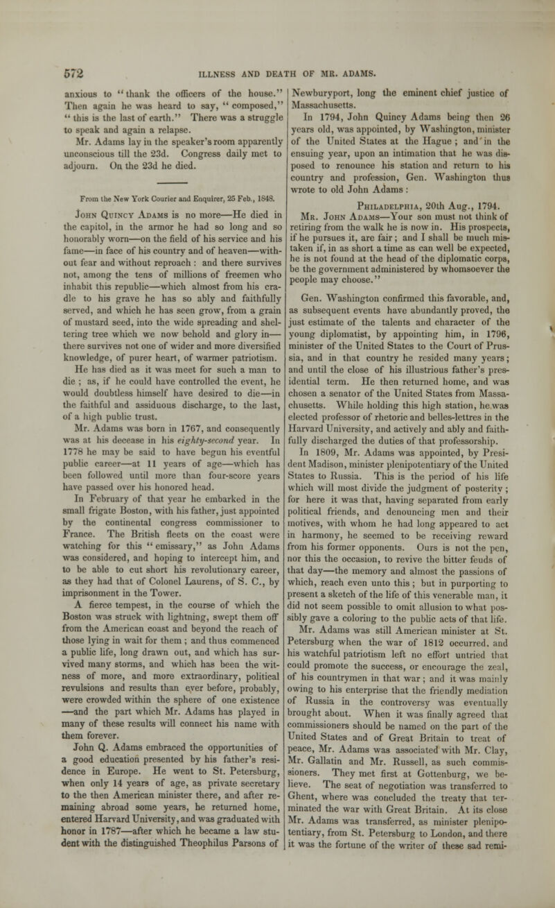 anxious to thank the officers of the house. Then ■gain he was heard to say,  composed,  tins is the last of earth. There was a struggle to speak and again a relapse. Mr. Adams lay in the speaker's room apparently unconscious till the 23d. Congress daily met to adjourn. On the 23d he died. From ihe New York Courier and Enquirer, 25 Feb., 1848. John Quincy Adams is no more—He died in the capitol, in the armor he had so long and so honorably worn—on the field of his service and his fame—in face of his country and of heaven—with- out fear and without reproach : and there survives not, among the tens of millions of freemen who inhabit this republic—which almost from his cra- dle to his grave he has so ably and faithfully served, and which he has seen grow, from a grain of mustard seed, into the wide spreading and shel- tering tree which we now behold and glory in— there survives not one of wider and more diversified knowledge, of purer heart, of warmer patriotism. He has died as it was meet for such a man to die ; as, if he could have controlled the event, he would doubtless himself have desired to die—in the faithful and assiduous discharge, to the last, of a high public trust. Mr. Adams was born in 1767, and consequently was at his decease in his eighty-second year. In 177H he may be said to have begun his eventful public career—at 11 years of age—which has been followed until more than four-score years have passed over his honored head. In February of that year he embarked in the small frigate Boston, with his father, just appointed by the continental congress commissioner to France. The British fleets on the coast were watching for this  emissary, as John Adams was considered, and hoping to intercept him, and to be able to cut short his revolutionary career, as they had that of Colonel Laurens, of S. C, by imprisonment in the Tower. A fierce tempest, in the course of which the Boston was struck with lightning, swept them off from the American coast and beyond the reach of those lying in wait for them ; and thus commenced a public life, long drawn out, and which has sur- vived many storms, and which has been the wit- ness of more, and more extraordinary, political revulsions and results than ever before, probably, were crowded within the sphere of one existence —and the part which Mr. Adams has played in many of these results will connect his name with them forever. John Q. Adams embraced the opportunities of a good education presented by his father's resi- dence in Europe. He went to St. Petersburg, when only 14 years of age, as private secretary to the then American minister there, and after re- maining abroad some years, he returned home, entered Harvard University, and was graduated with honor in 1787—after which he became a law stu- dent with the distinguished Theophilus Parsons of Newburyport, long the eminent chief justice of Massachusetts. In 1794, John Quincy Adams being then 20 years old, was appointed, by Washington, minister of the United States at the Hague ; and in the ensuing year, upon an intimation that he was dia- posed to renounce his station and return to his country and profession, Gen. Washington thus wrote to old John Adams : Philadelphia, 20th Aug., 1794. Mr. John Adams—Your son must not think of retiring from the walk he is now in. His prospects, if he pursues it, are fair; and I shall be much mis- taken if, in as short a time as can well be expected, he is not found at the head of the diplomatic corps, be the government administered by whomsoever the people may choose. Gen. Washington confirmed this favorable, and, as subsequent events have abundantly proved, the just estimate of the talents and character of the young diplomatist, by appointing him, in 1796, minister of the United States to the Court of Prus- sia, and in that country he resided many years; and until the close of his illustrious father's pres- idential term. He then returned home, and was chosen a senator of the United States from Massa- chusetts. While holding this high station, he was elected professor of rhetoric and belles-lettres in the Harvard University, and actively and ably and faith- fully discharged the duties of that professorship. In 1809, Mr. Adams was appointed, by Presi- dent Madison, minister plenipotentiary of the United States to Russia. This is the period of his life which will most divide the judgment of posterity ; for here it was that, having separated from early political friends, and denouncing men and their motives, with whom he had long appeared to act in harmony, he seemed to be receiving reward from his former opponents. Ours is not the pen, nor this the occasion, to revive the bitter feuds of that day—the memory and almost the passions of which, reach even unto this; but in purporting to present a sketch of the life of this venerable man, it did not seem possible to omit allusion to what pos- sibly gave a coloring to the public acts of that life. Mr. Adams was still American minister at St. Petersburg when the war of 1812 occurred, and his watchful patriotism left no effort untried that could promote the success, or encourage the zeal, of his countrymen in that war ; and it was mainly owing to his enterprise that the friendly mediation of Russia in the controversy was eventually brought about. When it was finally agreed that commissioners should be named on the part of the United States and of Great Britain to treat of peace, Mr. Adams was associated with Mr. Clay, Mr. Gallatin and Mr. Russell, as such commis- sioners. They met first at Gottenburg, we be- lieve. The seat of negotiation was transferred to Ghent, where was concluded the treaty that ter- minated the war with Great Britain. At its close Mr. Adams was transferred, as minister plenipo- tentiary, from St. Petersburg to London, and there it was the fortune of the writer of these sad remi-