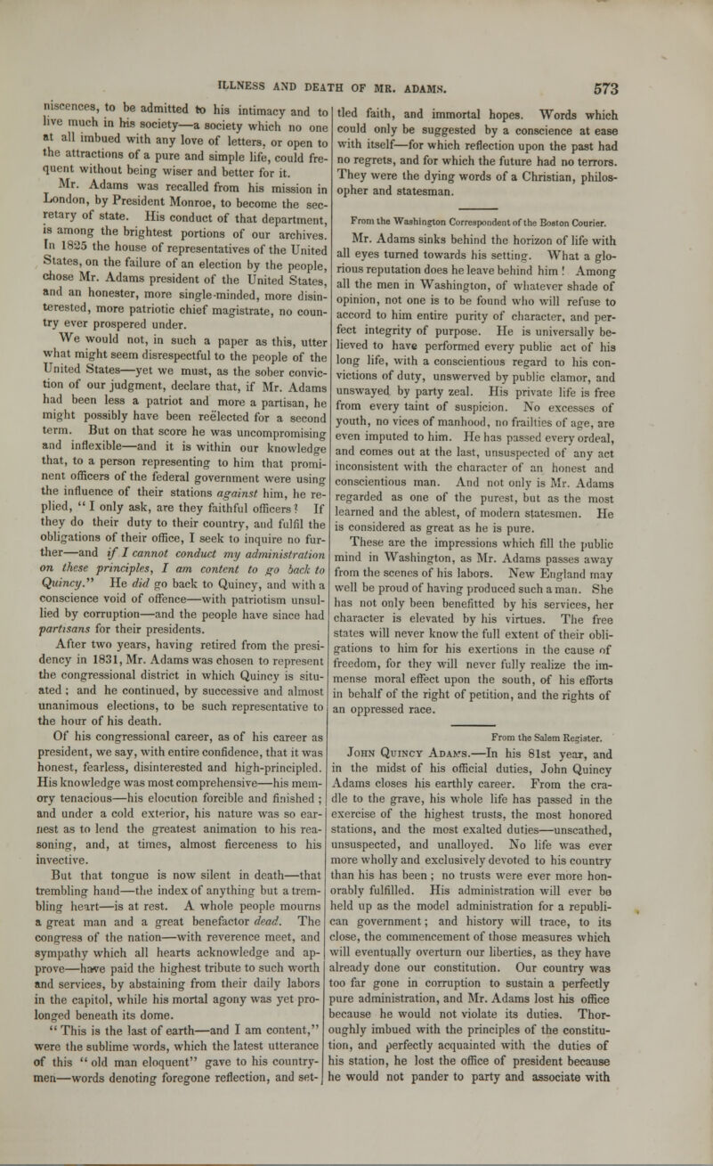 niscences, to be admitted to his intimacy and to live much in his society—a society which no one at all imbued with any love of letters, or open to the attractions of a pure and simple life, could fre- quent without being wiser and better for it. Mr. Adams was recalled from his mission in London, by President Monroe, to become the sec- retary of state. His conduct of that department, is among the brightest portions of our archives. In 1825 the house of representatives of the United States, on the failure of an election by the people, chose Mr. Adams president of the United States, and an honester, more single-minded, more disin- terested, more patriotic chief magistrate, no coun- try ever prospered under. We would not, in such a paper as this, utter what might seem disrespectful to the people of the United States—yet we must, as the sober convic- tion of our judgment, declare that, if Mr. Adams had been less a patriot and more a partisan, he might possibly have been reelected for a second term. But on that score he was uncompromising and inflexible—and it is within our knowledge that, to a person representing to him that promi- nent officers of the federal government were using the influence of their stations against him, he re- plied,  I only ask, are they faithful officers? If they do their duty to their country, and fulfil the obligations of their office, I seek to inquire no fur- ther—and if I cannot conduct my administration on these principles, I am content to go back to Quincy. He did go back to Quincy, and with a conscience void of offence—with patriotism unsul- lied by corruption—and the people have since had partisans for their presidents. After two years, having retired from the presi- dency in 1831, Mr. Adams was chosen to represent the congressional district in which Quincy is situ- ated ; and he continued, by successive and almost unanimous elections, to be such representative to the hour of his death. Of his congressional career, as of his career as president, we say, with entire confidence, that it was honest, fearless, disinterested and high-principled. His knowledge was most comprehensive—his mem- ory tenacious—his elocution forcible and finished ; and under a cold exterior, his nature was so ear- nest as to lend the greatest animation to his rea- soning-, and, at times, almost fierceness to his invective. But that tongue is now silent in death—that trembling hand—the index of anything but a trem- bling heart—is at rest. A whole people mourns a great man and a great benefactor dead. The congress of the nation—with reverence meet, and sympathy which all hearts acknowledge and ap- prove—harve paid the highest tribute to such worth and services, by abstaining from their daily labors in the capitol, while his mortal agony was yet pro- longed beneath its dome.  This is the last of earth—and I am content, were the sublime words, which the latest utterance of this  old man eloquent gave to his country- men—words denoting foregone reflection, and set- tled faith, and immortal hopes. Words which could only be suggested by a conscience at ease with itself—for which reflection upon the past had no regrets, and for which the future had no terrors. They were the dying words of a Christian, philos- opher and statesman. From the Washington Correspondent of the Boston Courier. Mr. Adams sinks behind the horizon of life with all eyes turned towards his setting. What a glo- rious reputation does he leave behind him ! Among all the men in Washington, of whatever shade of opinion, not one is to be found who will refuse to accord to him entire purity of character, and per- fect integrity of purpose. He is universally be- lieved to have performed every public act of his long life, with a conscientious regard to his con- victions of duty, unswerved by public clamor, and unswayed by party zeal. His private life is free from every taint of suspicion. No excesses of youth, no vices of manhood, no frailties of age, are even imputed to him. He has passed every ordeal, and comes out at the last, unsuspected of any act inconsistent with the character of an honest and conscientious man. And not only is Mr. Adams regarded as one of the purest, but as the most learned and the ablest, of modern statesmen. He is considered as great as he is pure. These are the impressions which fill the public mind in Washington, as Mr. Adams passes away from the scenes of his labors. New England may well be proud of having produced such a man. She has not only been benefitted by his services, her character is elevated by his virtues. The free states will never know the full extent of their obli- gations to him for his exertions in the cause of freedom, for they will never fully realize the im- mense moral effect upon the south, of his efforts in behalf of the right of petition, and the rights of an oppressed race. From the Salem Register. John Quincy Adams.—In his 81st year, and in the midst of his official duties, John Quincy Adams closes his earthly career. From the cra- dle to the grave, his whole life has passed in the exercise of the highest trusts, the most honored stations, and the most exalted duties—unscathed, unsuspected, and unalloyed. No life was ever more wholly and exclusively devoted to his country than his has been ; no trusts were ever more hon- orably fulfilled. His administration will ever be held up as the model administration for a republi- can government; and history will trace, to its close, the commencement of those measures which will eventually overturn our liberties, as they have already done our constitution. Our country was too far gone in corruption to sustain a perfectly pure administration, and Mr. Adams lost his office because he would not violate its duties. Thor- oughly imbued with the principles of the constitu- tion, and perfectly acquainted with the duties of his station, he lost the office of president because he would not pander to party and associate with